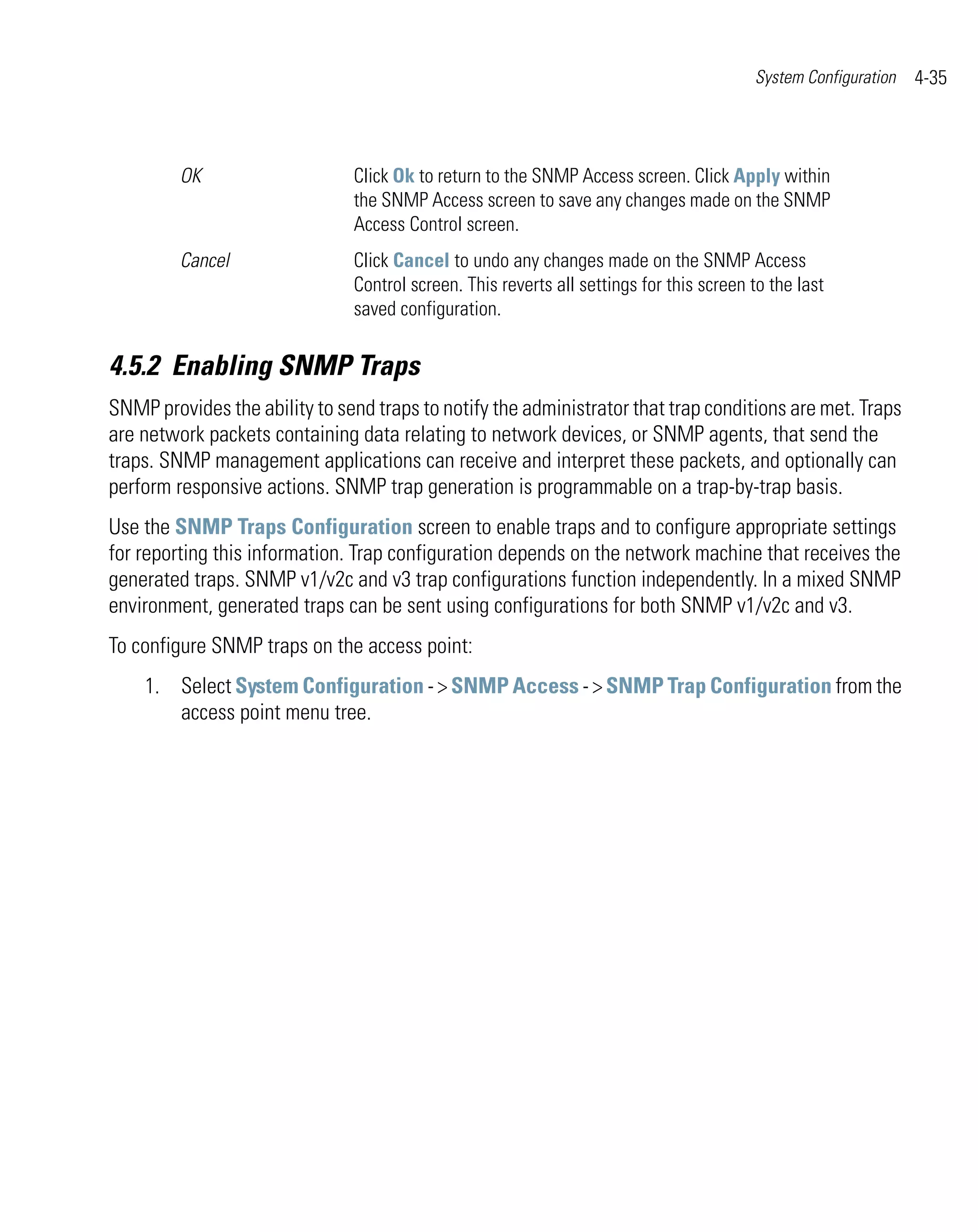 System Configuration   4-35



         OK                    Click Ok to return to the SNMP Access screen. Click Apply within
                               the SNMP Access screen to save any changes made on the SNMP
                               Access Control screen.
         Cancel                Click Cancel to undo any changes made on the SNMP Access
                               Control screen. This reverts all settings for this screen to the last
                               saved configuration.

4.5.2 Enabling SNMP Traps
SNMP provides the ability to send traps to notify the administrator that trap conditions are met. Traps
are network packets containing data relating to network devices, or SNMP agents, that send the
traps. SNMP management applications can receive and interpret these packets, and optionally can
perform responsive actions. SNMP trap generation is programmable on a trap-by-trap basis.
Use the SNMP Traps Configuration screen to enable traps and to configure appropriate settings
for reporting this information. Trap configuration depends on the network machine that receives the
generated traps. SNMP v1/v2c and v3 trap configurations function independently. In a mixed SNMP
environment, generated traps can be sent using configurations for both SNMP v1/v2c and v3.
To configure SNMP traps on the access point:
    1. Select System Configuration - > SNMP Access - > SNMP Trap Configuration from the
       access point menu tree.
 