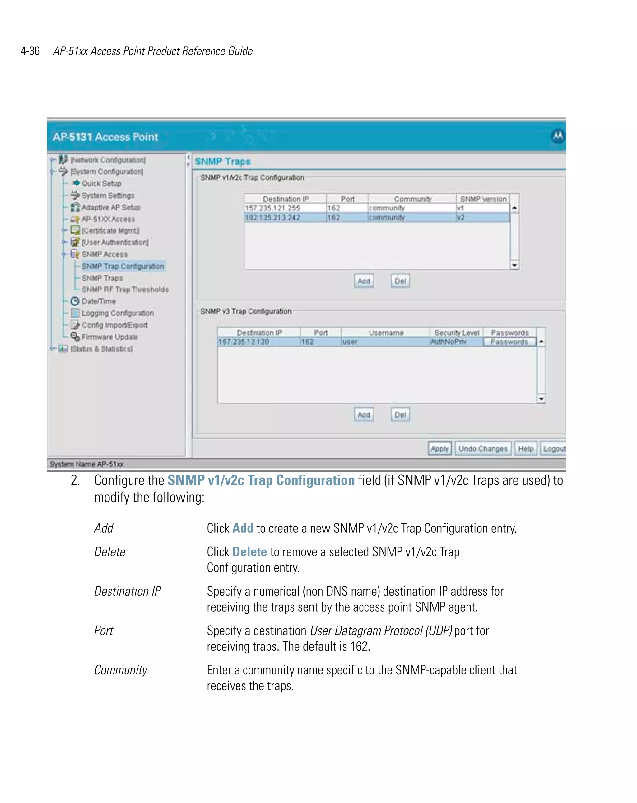4-36   AP-51xx Access Point Product Reference Guide




          2. Configure the SNMP v1/v2c Trap Configuration field (if SNMP v1/v2c Traps are used) to
             modify the following:

                Add                     Click Add to create a new SNMP v1/v2c Trap Configuration entry.
                Delete                  Click Delete to remove a selected SNMP v1/v2c Trap
                                        Configuration entry.
                Destination IP          Specify a numerical (non DNS name) destination IP address for
                                        receiving the traps sent by the access point SNMP agent.
                Port                    Specify a destination User Datagram Protocol (UDP) port for
                                        receiving traps. The default is 162.
                Community               Enter a community name specific to the SNMP-capable client that
                                        receives the traps.
 