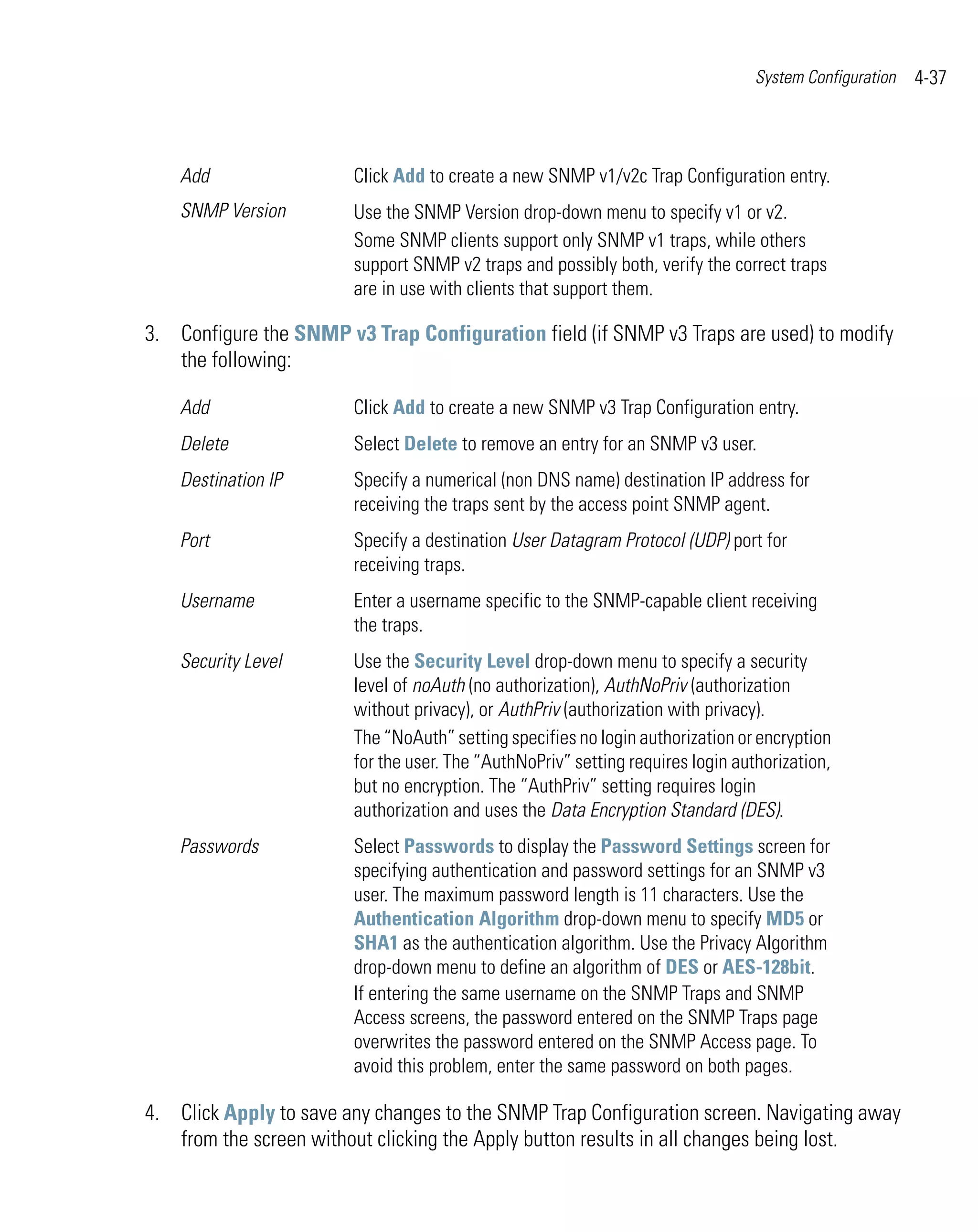 System Configuration   4-37



    Add                 Click Add to create a new SNMP v1/v2c Trap Configuration entry.
    SNMP Version        Use the SNMP Version drop-down menu to specify v1 or v2.
                        Some SNMP clients support only SNMP v1 traps, while others
                        support SNMP v2 traps and possibly both, verify the correct traps
                        are in use with clients that support them.

3. Configure the SNMP v3 Trap Configuration field (if SNMP v3 Traps are used) to modify
   the following:

    Add                 Click Add to create a new SNMP v3 Trap Configuration entry.
    Delete              Select Delete to remove an entry for an SNMP v3 user.
    Destination IP      Specify a numerical (non DNS name) destination IP address for
                        receiving the traps sent by the access point SNMP agent.
    Port                Specify a destination User Datagram Protocol (UDP) port for
                        receiving traps.
    Username            Enter a username specific to the SNMP-capable client receiving
                        the traps.
    Security Level      Use the Security Level drop-down menu to specify a security
                        level of noAuth (no authorization), AuthNoPriv (authorization
                        without privacy), or AuthPriv (authorization with privacy).
                        The “NoAuth” setting specifies no login authorization or encryption
                        for the user. The “AuthNoPriv” setting requires login authorization,
                        but no encryption. The “AuthPriv” setting requires login
                        authorization and uses the Data Encryption Standard (DES).
    Passwords           Select Passwords to display the Password Settings screen for
                        specifying authentication and password settings for an SNMP v3
                        user. The maximum password length is 11 characters. Use the
                        Authentication Algorithm drop-down menu to specify MD5 or
                        SHA1 as the authentication algorithm. Use the Privacy Algorithm
                        drop-down menu to define an algorithm of DES or AES-128bit.
                        If entering the same username on the SNMP Traps and SNMP
                        Access screens, the password entered on the SNMP Traps page
                        overwrites the password entered on the SNMP Access page. To
                        avoid this problem, enter the same password on both pages.

4. Click Apply to save any changes to the SNMP Trap Configuration screen. Navigating away
   from the screen without clicking the Apply button results in all changes being lost.
 