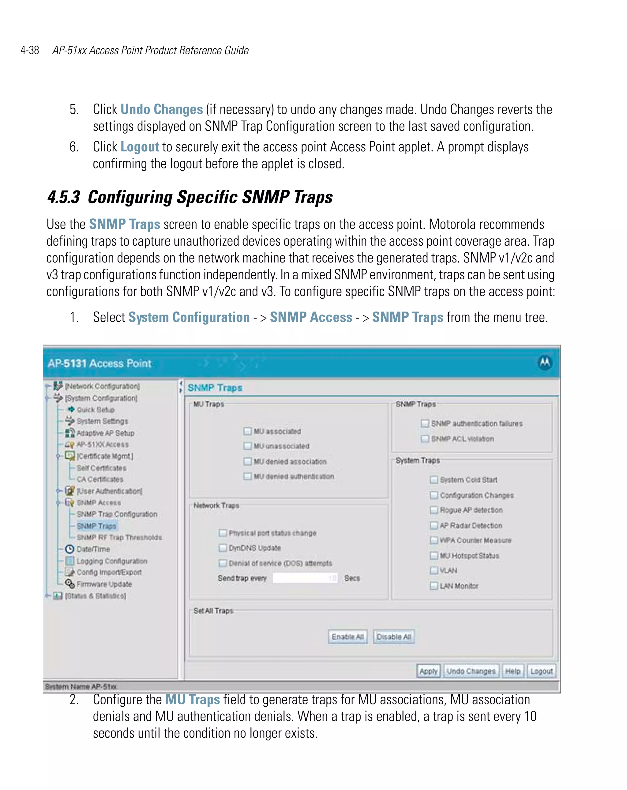 4-38    AP-51xx Access Point Product Reference Guide




           5. Click Undo Changes (if necessary) to undo any changes made. Undo Changes reverts the
              settings displayed on SNMP Trap Configuration screen to the last saved configuration.
           6. Click Logout to securely exit the access point Access Point applet. A prompt displays
              confirming the logout before the applet is closed.

       4.5.3 Configuring Specific SNMP Traps
       Use the SNMP Traps screen to enable specific traps on the access point. Motorola recommends
       defining traps to capture unauthorized devices operating within the access point coverage area. Trap
       configuration depends on the network machine that receives the generated traps. SNMP v1/v2c and
       v3 trap configurations function independently. In a mixed SNMP environment, traps can be sent using
       configurations for both SNMP v1/v2c and v3. To configure specific SNMP traps on the access point:
           1. Select System Configuration - > SNMP Access - > SNMP Traps from the menu tree.




           2. Configure the MU Traps field to generate traps for MU associations, MU association
              denials and MU authentication denials. When a trap is enabled, a trap is sent every 10
              seconds until the condition no longer exists.
 
