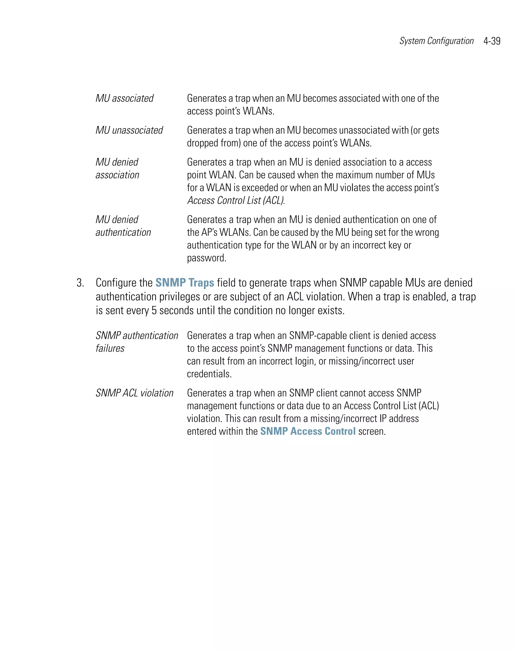 System Configuration   4-39




    MU associated         Generates a trap when an MU becomes associated with one of the
                          access point’s WLANs.
    MU unassociated       Generates a trap when an MU becomes unassociated with (or gets
                          dropped from) one of the access point’s WLANs.
    MU denied             Generates a trap when an MU is denied association to a access
    association           point WLAN. Can be caused when the maximum number of MUs
                          for a WLAN is exceeded or when an MU violates the access point’s
                          Access Control List (ACL).
    MU denied             Generates a trap when an MU is denied authentication on one of
    authentication        the AP’s WLANs. Can be caused by the MU being set for the wrong
                          authentication type for the WLAN or by an incorrect key or
                          password.

3. Configure the SNMP Traps field to generate traps when SNMP capable MUs are denied
   authentication privileges or are subject of an ACL violation. When a trap is enabled, a trap
   is sent every 5 seconds until the condition no longer exists.

    SNMP authentication Generates a trap when an SNMP-capable client is denied access
    failures            to the access point’s SNMP management functions or data. This
                        can result from an incorrect login, or missing/incorrect user
                        credentials.
    SNMP ACL violation    Generates a trap when an SNMP client cannot access SNMP
                          management functions or data due to an Access Control List (ACL)
                          violation. This can result from a missing/incorrect IP address
                          entered within the SNMP Access Control screen.
 