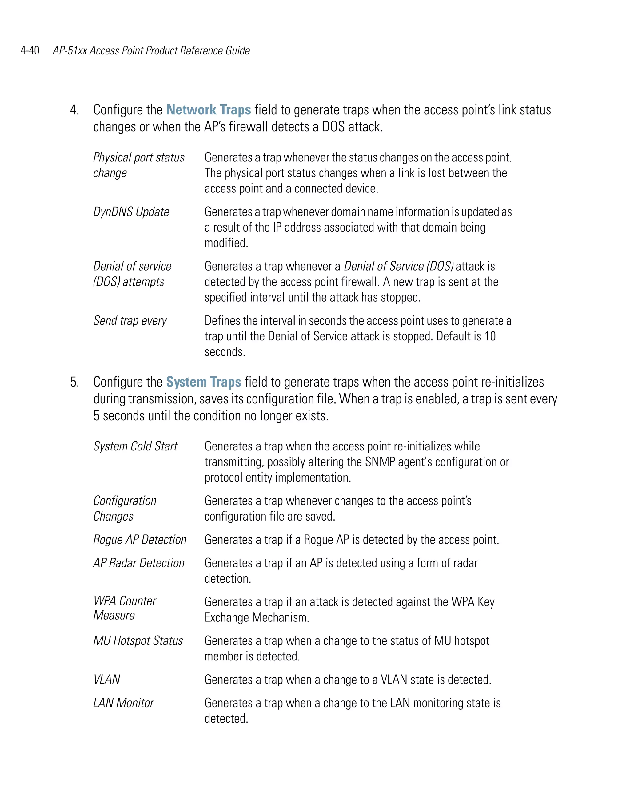 4-40   AP-51xx Access Point Product Reference Guide




          4. Configure the Network Traps field to generate traps when the access point’s link status
             changes or when the AP’s firewall detects a DOS attack.

                Physical port status    Generates a trap whenever the status changes on the access point.
                change                  The physical port status changes when a link is lost between the
                                        access point and a connected device.
                DynDNS Update           Generates a trap whenever domain name information is updated as
                                        a result of the IP address associated with that domain being
                                        modified.
                Denial of service       Generates a trap whenever a Denial of Service (DOS) attack is
                (DOS) attempts          detected by the access point firewall. A new trap is sent at the
                                        specified interval until the attack has stopped.
                Send trap every         Defines the interval in seconds the access point uses to generate a
                                        trap until the Denial of Service attack is stopped. Default is 10
                                        seconds.

          5. Configure the System Traps field to generate traps when the access point re-initializes
             during transmission, saves its configuration file. When a trap is enabled, a trap is sent every
             5 seconds until the condition no longer exists.

                System Cold Start       Generates a trap when the access point re-initializes while
                                        transmitting, possibly altering the SNMP agent's configuration or
                                        protocol entity implementation.
                Configuration           Generates a trap whenever changes to the access point’s
                Changes                 configuration file are saved.
                Rogue AP Detection      Generates a trap if a Rogue AP is detected by the access point.
                AP Radar Detection      Generates a trap if an AP is detected using a form of radar
                                        detection.
                WPA Counter             Generates a trap if an attack is detected against the WPA Key
                Measure                 Exchange Mechanism.
                MU Hotspot Status       Generates a trap when a change to the status of MU hotspot
                                        member is detected.
                VLAN                    Generates a trap when a change to a VLAN state is detected.
                LAN Monitor             Generates a trap when a change to the LAN monitoring state is
                                        detected.
 