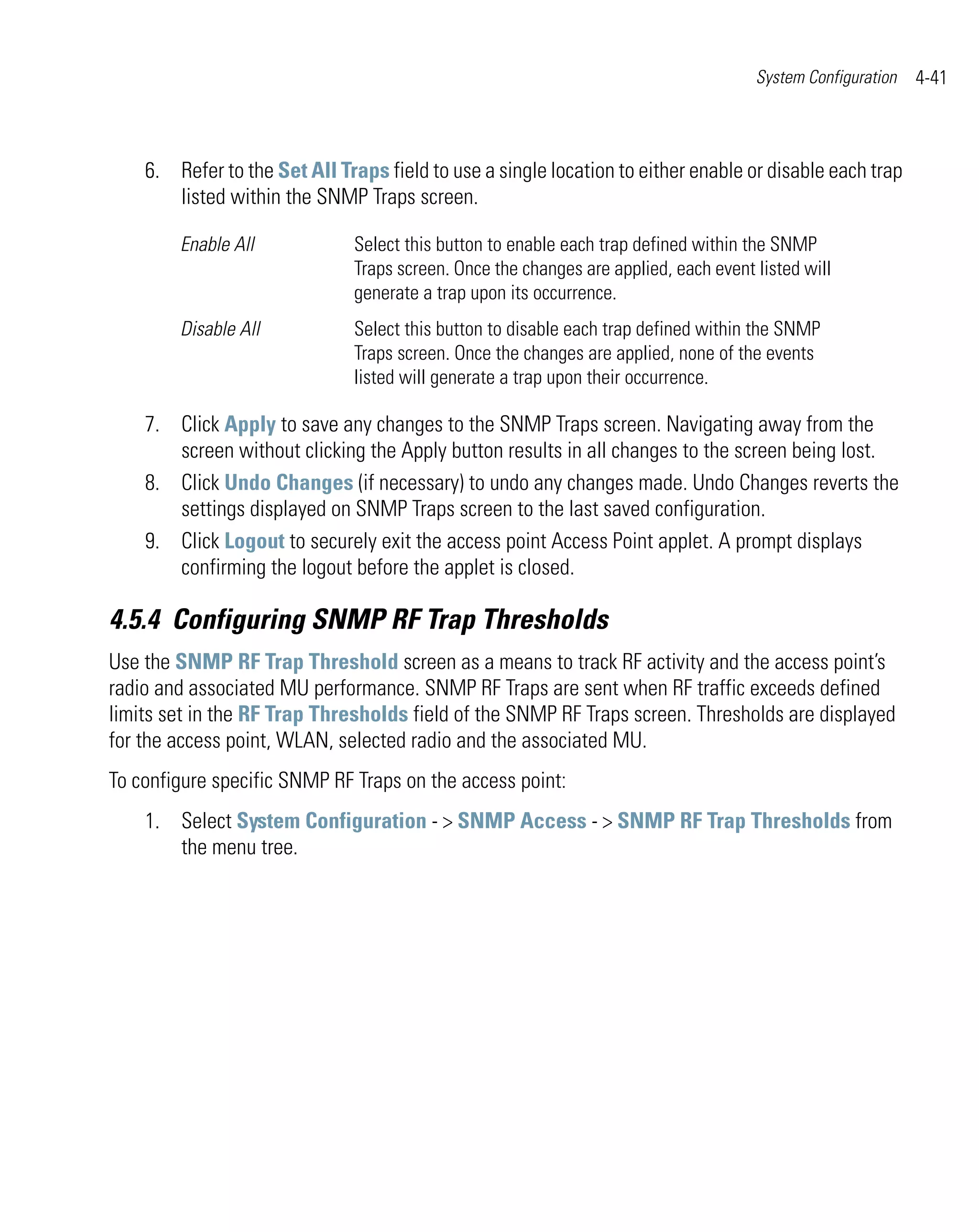 System Configuration   4-41



    6. Refer to the Set All Traps field to use a single location to either enable or disable each trap
       listed within the SNMP Traps screen.

        Enable All             Select this button to enable each trap defined within the SNMP
                               Traps screen. Once the changes are applied, each event listed will
                               generate a trap upon its occurrence.
        Disable All            Select this button to disable each trap defined within the SNMP
                               Traps screen. Once the changes are applied, none of the events
                               listed will generate a trap upon their occurrence.

    7. Click Apply to save any changes to the SNMP Traps screen. Navigating away from the
       screen without clicking the Apply button results in all changes to the screen being lost.
    8. Click Undo Changes (if necessary) to undo any changes made. Undo Changes reverts the
       settings displayed on SNMP Traps screen to the last saved configuration.
    9. Click Logout to securely exit the access point Access Point applet. A prompt displays
       confirming the logout before the applet is closed.

4.5.4 Configuring SNMP RF Trap Thresholds
Use the SNMP RF Trap Threshold screen as a means to track RF activity and the access point’s
radio and associated MU performance. SNMP RF Traps are sent when RF traffic exceeds defined
limits set in the RF Trap Thresholds field of the SNMP RF Traps screen. Thresholds are displayed
for the access point, WLAN, selected radio and the associated MU.
To configure specific SNMP RF Traps on the access point:
    1. Select System Configuration - > SNMP Access - > SNMP RF Trap Thresholds from
       the menu tree.
 