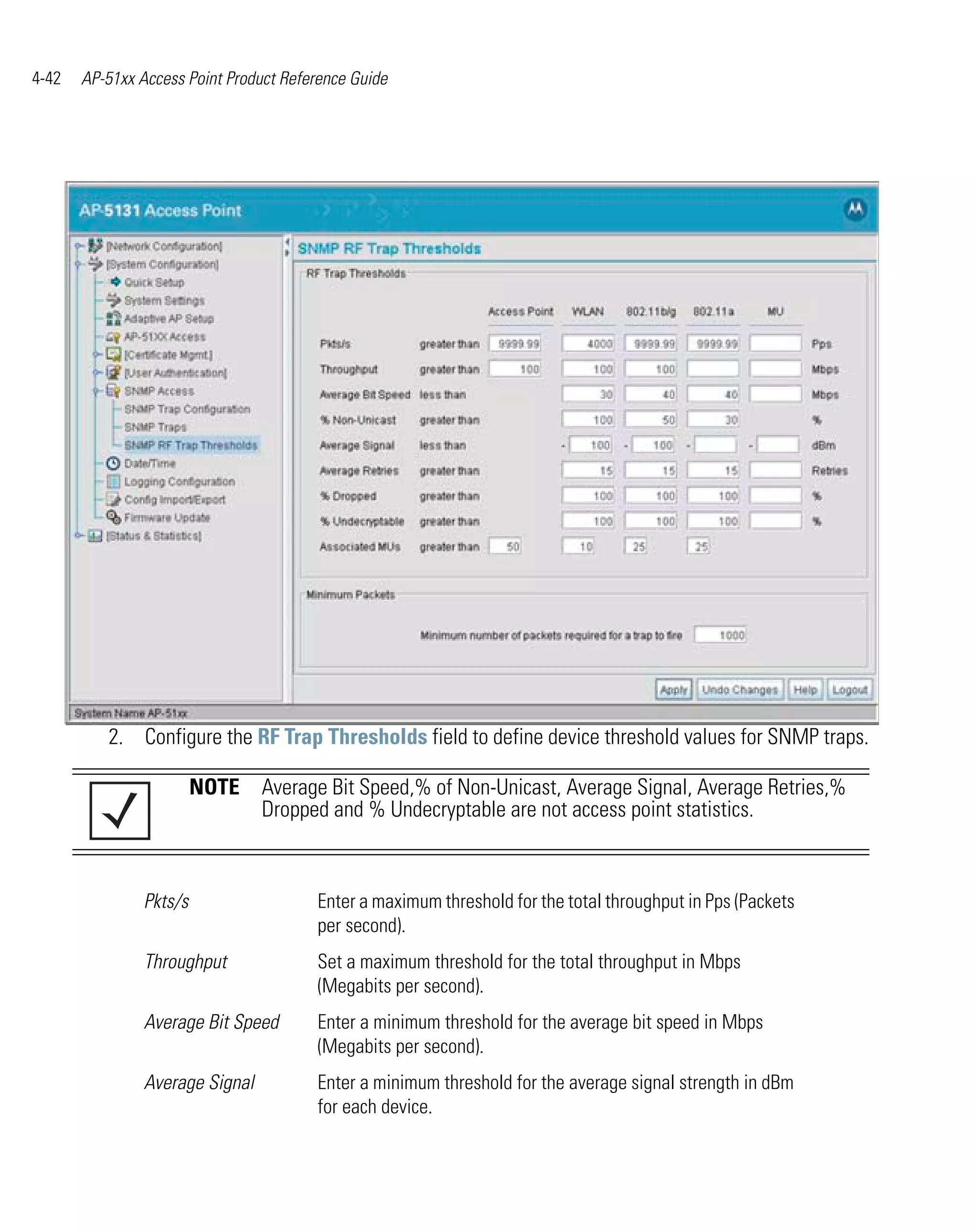 4-42   AP-51xx Access Point Product Reference Guide




          2. Configure the RF Trap Thresholds field to define device threshold values for SNMP traps.

                         NOTE Average Bit Speed,% of Non-Unicast, Average Signal, Average Retries,%
                              Dropped and % Undecryptable are not access point statistics.



                Pkts/s                  Enter a maximum threshold for the total throughput in Pps (Packets
                                        per second).
                Throughput              Set a maximum threshold for the total throughput in Mbps
                                        (Megabits per second).
                Average Bit Speed       Enter a minimum threshold for the average bit speed in Mbps
                                        (Megabits per second).
                Average Signal          Enter a minimum threshold for the average signal strength in dBm
                                        for each device.
 