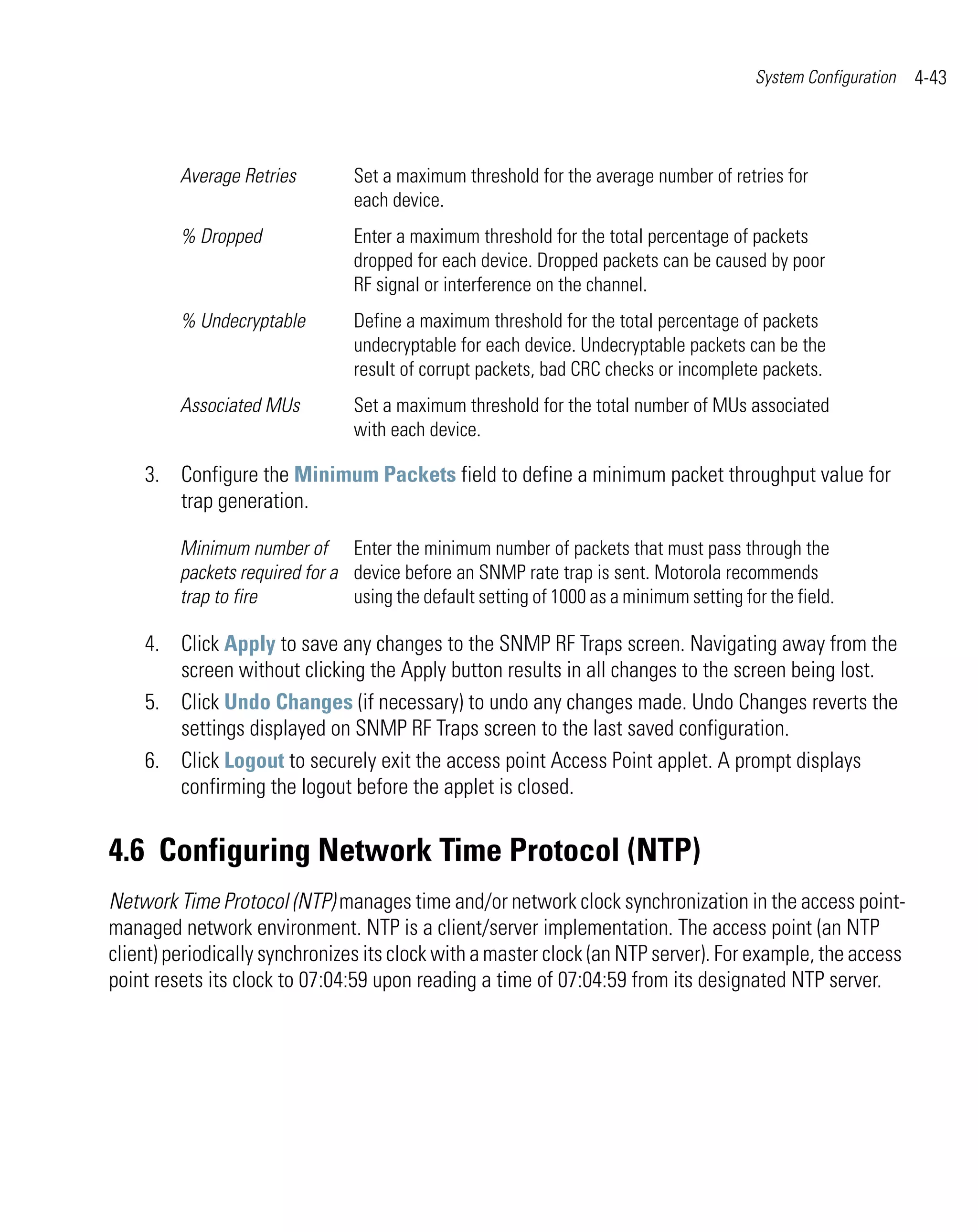 System Configuration   4-43



         Average Retries         Set a maximum threshold for the average number of retries for
                                 each device.
         % Dropped               Enter a maximum threshold for the total percentage of packets
                                 dropped for each device. Dropped packets can be caused by poor
                                 RF signal or interference on the channel.
         % Undecryptable         Define a maximum threshold for the total percentage of packets
                                 undecryptable for each device. Undecryptable packets can be the
                                 result of corrupt packets, bad CRC checks or incomplete packets.
         Associated MUs          Set a maximum threshold for the total number of MUs associated
                                 with each device.

    3. Configure the Minimum Packets field to define a minimum packet throughput value for
       trap generation.

         Minimum number of Enter the minimum number of packets that must pass through the
         packets required for a device before an SNMP rate trap is sent. Motorola recommends
         trap to fire           using the default setting of 1000 as a minimum setting for the field.

    4. Click Apply to save any changes to the SNMP RF Traps screen. Navigating away from the
       screen without clicking the Apply button results in all changes to the screen being lost.
    5. Click Undo Changes (if necessary) to undo any changes made. Undo Changes reverts the
       settings displayed on SNMP RF Traps screen to the last saved configuration.
    6. Click Logout to securely exit the access point Access Point applet. A prompt displays
       confirming the logout before the applet is closed.


4.6 Configuring Network Time Protocol (NTP)
Network Time Protocol (NTP) manages time and/or network clock synchronization in the access point-
managed network environment. NTP is a client/server implementation. The access point (an NTP
client) periodically synchronizes its clock with a master clock (an NTP server). For example, the access
point resets its clock to 07:04:59 upon reading a time of 07:04:59 from its designated NTP server.
 