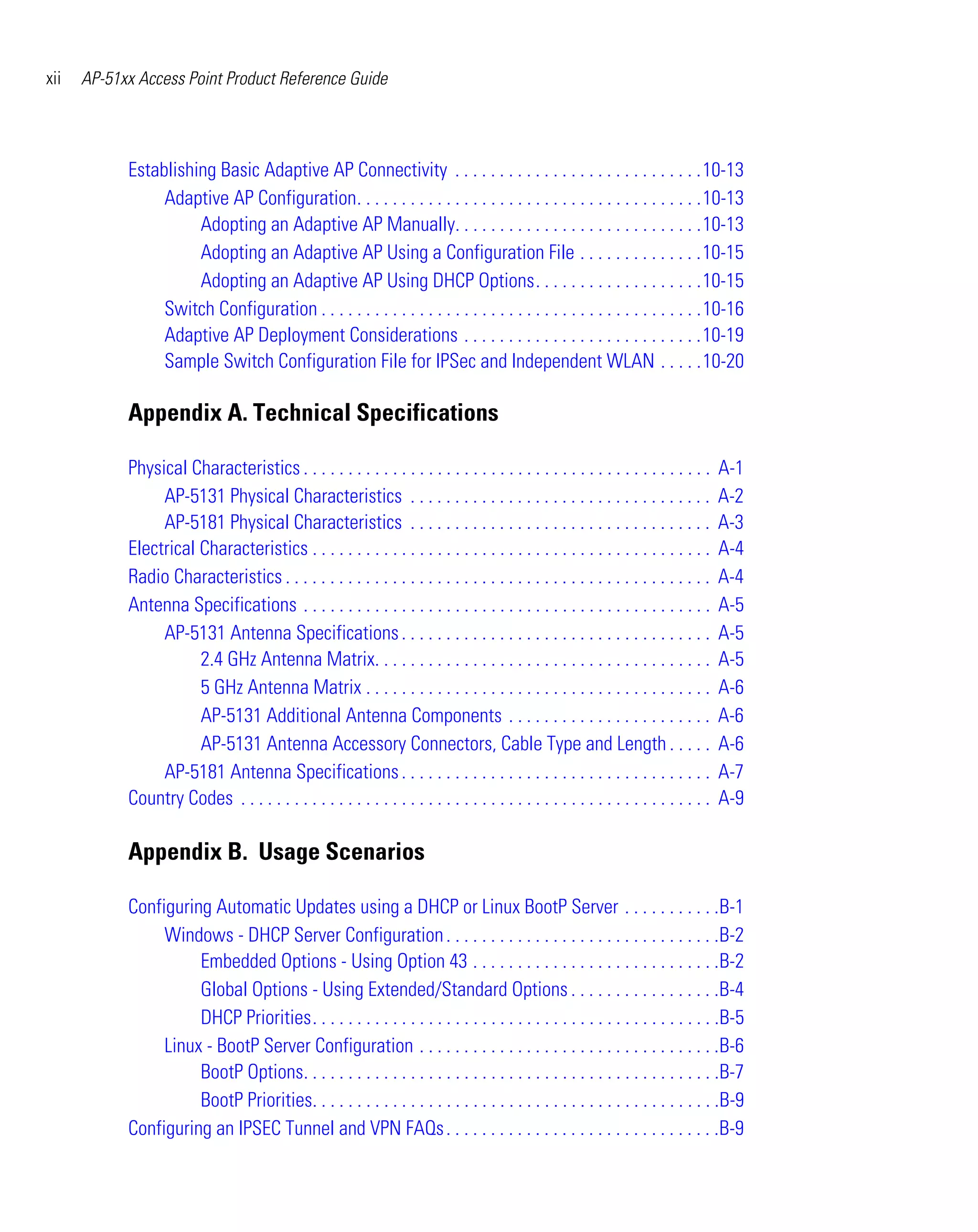 xii   AP-51xx Access Point Product Reference Guide




            Establishing Basic Adaptive AP Connectivity . . . . . . . . . . . . . . . . . . . . . . . . . . . .10-13
                 Adaptive AP Configuration. . . . . . . . . . . . . . . . . . . . . . . . . . . . . . . . . . . . . . .10-13
                      Adopting an Adaptive AP Manually. . . . . . . . . . . . . . . . . . . . . . . . . . . .10-13
                      Adopting an Adaptive AP Using a Configuration File . . . . . . . . . . . . . .10-15
                      Adopting an Adaptive AP Using DHCP Options. . . . . . . . . . . . . . . . . . .10-15
                 Switch Configuration . . . . . . . . . . . . . . . . . . . . . . . . . . . . . . . . . . . . . . . . . . .10-16
                 Adaptive AP Deployment Considerations . . . . . . . . . . . . . . . . . . . . . . . . . . .10-19
                 Sample Switch Configuration File for IPSec and Independent WLAN . . . . .10-20

            Appendix A. Technical Specifications

            Physical Characteristics . . . . . . . . . . . . . . . . . . . . . . . . . . . . . . . . . . . . . . . . . . . . . .      A-1
                 AP-5131 Physical Characteristics . . . . . . . . . . . . . . . . . . . . . . . . . . . . . . . . . .                 A-2
                 AP-5181 Physical Characteristics . . . . . . . . . . . . . . . . . . . . . . . . . . . . . . . . . .                 A-3
            Electrical Characteristics . . . . . . . . . . . . . . . . . . . . . . . . . . . . . . . . . . . . . . . . . . . . .      A-4
            Radio Characteristics . . . . . . . . . . . . . . . . . . . . . . . . . . . . . . . . . . . . . . . . . . . . . . . .     A-4
            Antenna Specifications . . . . . . . . . . . . . . . . . . . . . . . . . . . . . . . . . . . . . . . . . . . . . .        A-5
                 AP-5131 Antenna Specifications . . . . . . . . . . . . . . . . . . . . . . . . . . . . . . . . . . .                 A-5
                       2.4 GHz Antenna Matrix. . . . . . . . . . . . . . . . . . . . . . . . . . . . . . . . . . . . . .              A-5
                       5 GHz Antenna Matrix . . . . . . . . . . . . . . . . . . . . . . . . . . . . . . . . . . . . . . .             A-6
                       AP-5131 Additional Antenna Components . . . . . . . . . . . . . . . . . . . . . . .                            A-6
                       AP-5131 Antenna Accessory Connectors, Cable Type and Length . . . . .                                          A-6
                 AP-5181 Antenna Specifications . . . . . . . . . . . . . . . . . . . . . . . . . . . . . . . . . . .                 A-7
            Country Codes . . . . . . . . . . . . . . . . . . . . . . . . . . . . . . . . . . . . . . . . . . . . . . . . . . . . .   A-9

            Appendix B. Usage Scenarios

            Configuring Automatic Updates using a DHCP or Linux BootP Server . . . . . . . . . . .B-1
                 Windows - DHCP Server Configuration . . . . . . . . . . . . . . . . . . . . . . . . . . . . . . .B-2
                      Embedded Options - Using Option 43 . . . . . . . . . . . . . . . . . . . . . . . . . . . .B-2
                      Global Options - Using Extended/Standard Options . . . . . . . . . . . . . . . . .B-4
                      DHCP Priorities. . . . . . . . . . . . . . . . . . . . . . . . . . . . . . . . . . . . . . . . . . . . . .B-5
                 Linux - BootP Server Configuration . . . . . . . . . . . . . . . . . . . . . . . . . . . . . . . . . .B-6
                      BootP Options. . . . . . . . . . . . . . . . . . . . . . . . . . . . . . . . . . . . . . . . . . . . . . .B-7
                      BootP Priorities. . . . . . . . . . . . . . . . . . . . . . . . . . . . . . . . . . . . . . . . . . . . . .B-9
            Configuring an IPSEC Tunnel and VPN FAQs . . . . . . . . . . . . . . . . . . . . . . . . . . . . . . .B-9
 