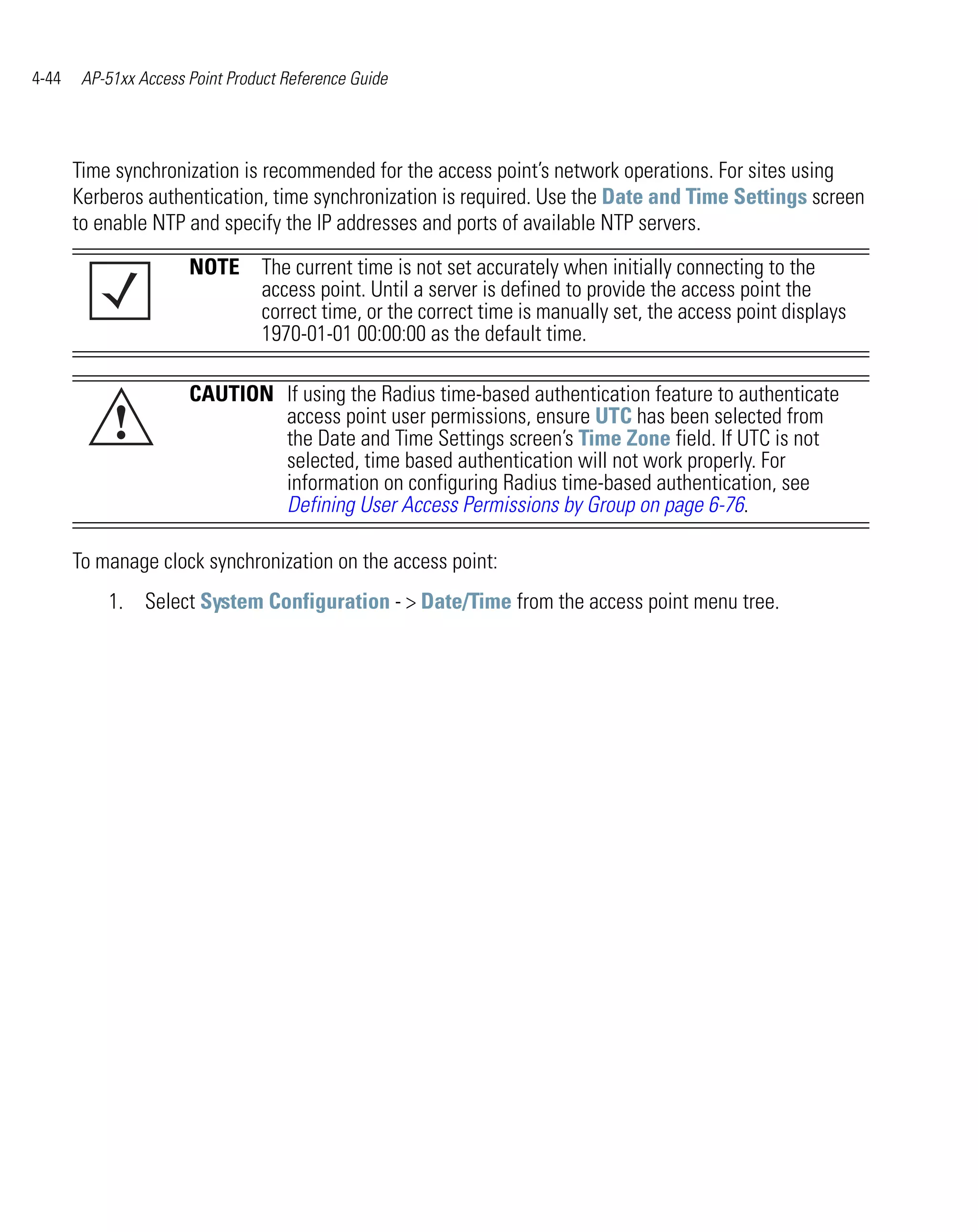 4-44    AP-51xx Access Point Product Reference Guide




       Time synchronization is recommended for the access point’s network operations. For sites using
       Kerberos authentication, time synchronization is required. Use the Date and Time Settings screen
       to enable NTP and specify the IP addresses and ports of available NTP servers.

                       NOTE The current time is not set accurately when initially connecting to the
                            access point. Until a server is defined to provide the access point the
                            correct time, or the correct time is manually set, the access point displays
                            1970-01-01 00:00:00 as the default time.

                       CAUTION If using the Radius time-based authentication feature to authenticate
            !                  access point user permissions, ensure UTC has been selected from
                               the Date and Time Settings screen’s Time Zone field. If UTC is not
                               selected, time based authentication will not work properly. For
                               information on configuring Radius time-based authentication, see
                               Defining User Access Permissions by Group on page 6-76.

       To manage clock synchronization on the access point:
           1. Select System Configuration - > Date/Time from the access point menu tree.
 
