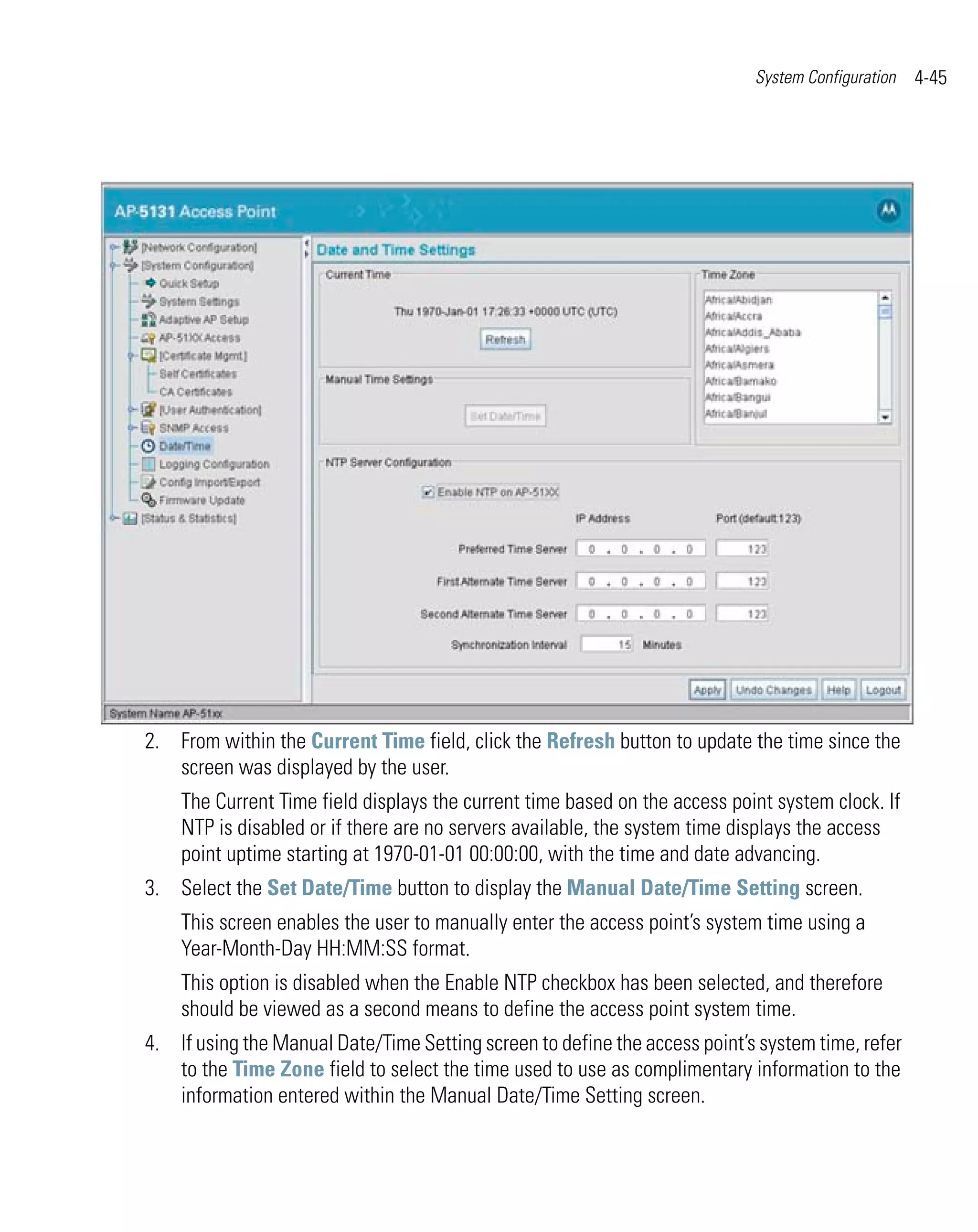 System Configuration   4-45




2. From within the Current Time field, click the Refresh button to update the time since the
   screen was displayed by the user.
    The Current Time field displays the current time based on the access point system clock. If
    NTP is disabled or if there are no servers available, the system time displays the access
    point uptime starting at 1970-01-01 00:00:00, with the time and date advancing.
3. Select the Set Date/Time button to display the Manual Date/Time Setting screen.
    This screen enables the user to manually enter the access point’s system time using a
    Year-Month-Day HH:MM:SS format.
    This option is disabled when the Enable NTP checkbox has been selected, and therefore
    should be viewed as a second means to define the access point system time.
4. If using the Manual Date/Time Setting screen to define the access point’s system time, refer
   to the Time Zone field to select the time used to use as complimentary information to the
   information entered within the Manual Date/Time Setting screen.
 