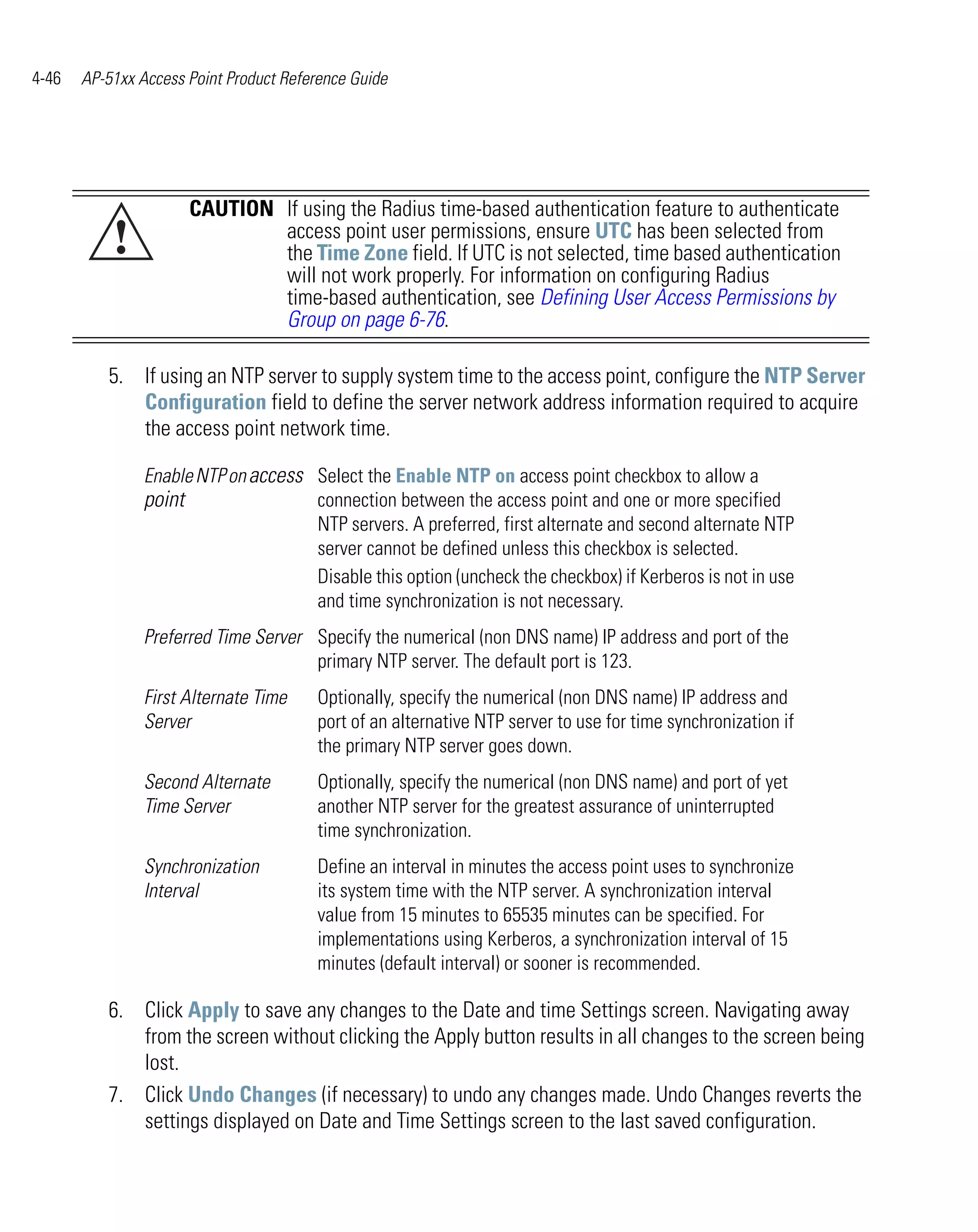 4-46   AP-51xx Access Point Product Reference Guide




                      CAUTION If using the Radius time-based authentication feature to authenticate
           !                  access point user permissions, ensure UTC has been selected from
                              the Time Zone field. If UTC is not selected, time based authentication
                              will not work properly. For information on configuring Radius
                              time-based authentication, see Defining User Access Permissions by
                              Group on page 6-76.

          5. If using an NTP server to supply system time to the access point, configure the NTP Server
             Configuration field to define the server network address information required to acquire
             the access point network time.

                Enable NTP on access Select the Enable NTP on access point checkbox to allow a
                point                connection between the access point and one or more specified
                                     NTP servers. A preferred, first alternate and second alternate NTP
                                     server cannot be defined unless this checkbox is selected.
                                     Disable this option (uncheck the checkbox) if Kerberos is not in use
                                     and time synchronization is not necessary.
                Preferred Time Server Specify the numerical (non DNS name) IP address and port of the
                                      primary NTP server. The default port is 123.
                First Alternate Time    Optionally, specify the numerical (non DNS name) IP address and
                Server                  port of an alternative NTP server to use for time synchronization if
                                        the primary NTP server goes down.
                Second Alternate        Optionally, specify the numerical (non DNS name) and port of yet
                Time Server             another NTP server for the greatest assurance of uninterrupted
                                        time synchronization.
                Synchronization         Define an interval in minutes the access point uses to synchronize
                Interval                its system time with the NTP server. A synchronization interval
                                        value from 15 minutes to 65535 minutes can be specified. For
                                        implementations using Kerberos, a synchronization interval of 15
                                        minutes (default interval) or sooner is recommended.

          6. Click Apply to save any changes to the Date and time Settings screen. Navigating away
             from the screen without clicking the Apply button results in all changes to the screen being
             lost.
          7. Click Undo Changes (if necessary) to undo any changes made. Undo Changes reverts the
             settings displayed on Date and Time Settings screen to the last saved configuration.
 