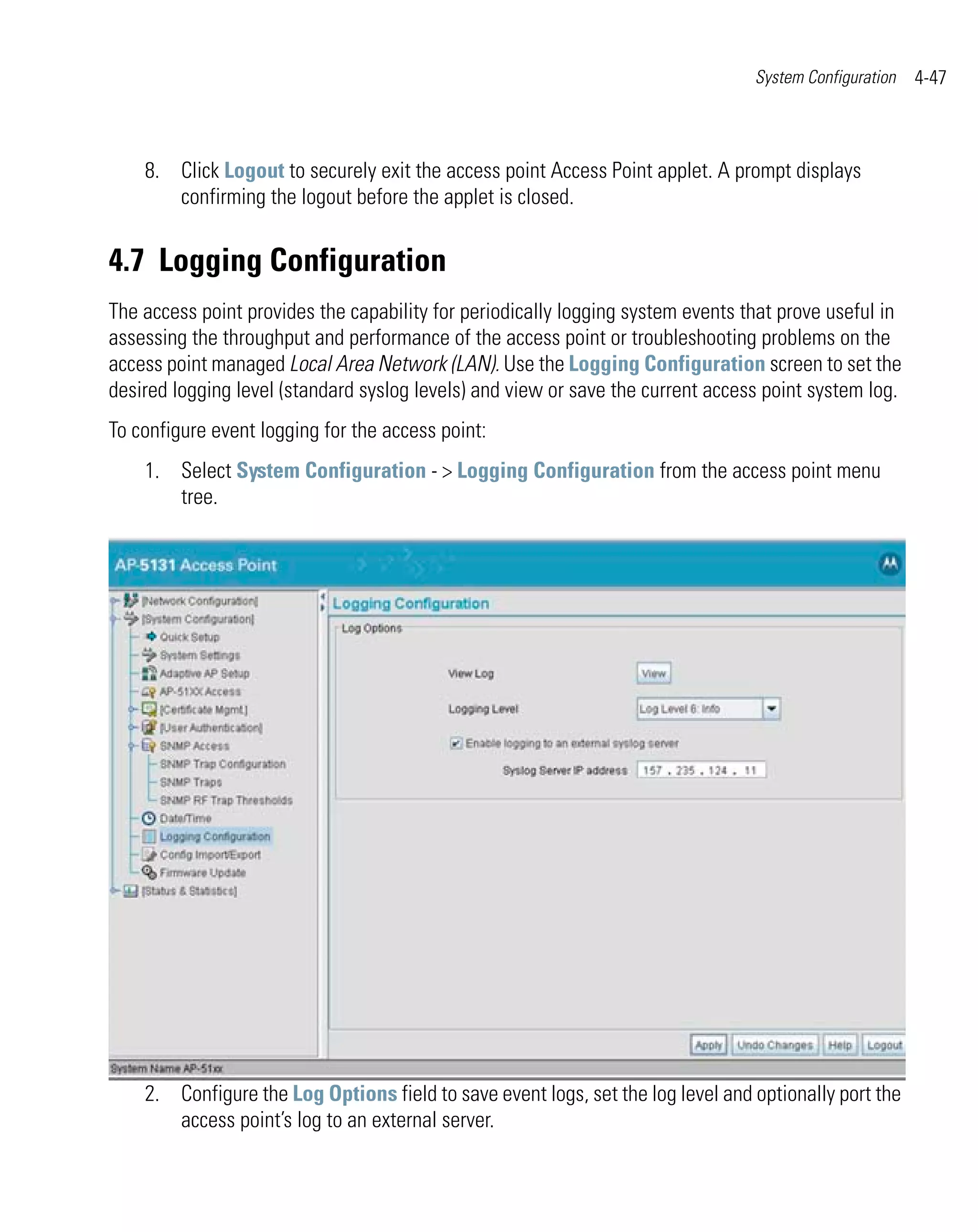 System Configuration   4-47



    8. Click Logout to securely exit the access point Access Point applet. A prompt displays
       confirming the logout before the applet is closed.


4.7 Logging Configuration
The access point provides the capability for periodically logging system events that prove useful in
assessing the throughput and performance of the access point or troubleshooting problems on the
access point managed Local Area Network (LAN). Use the Logging Configuration screen to set the
desired logging level (standard syslog levels) and view or save the current access point system log.
To configure event logging for the access point:
    1. Select System Configuration - > Logging Configuration from the access point menu
       tree.




    2. Configure the Log Options field to save event logs, set the log level and optionally port the
       access point’s log to an external server.
 