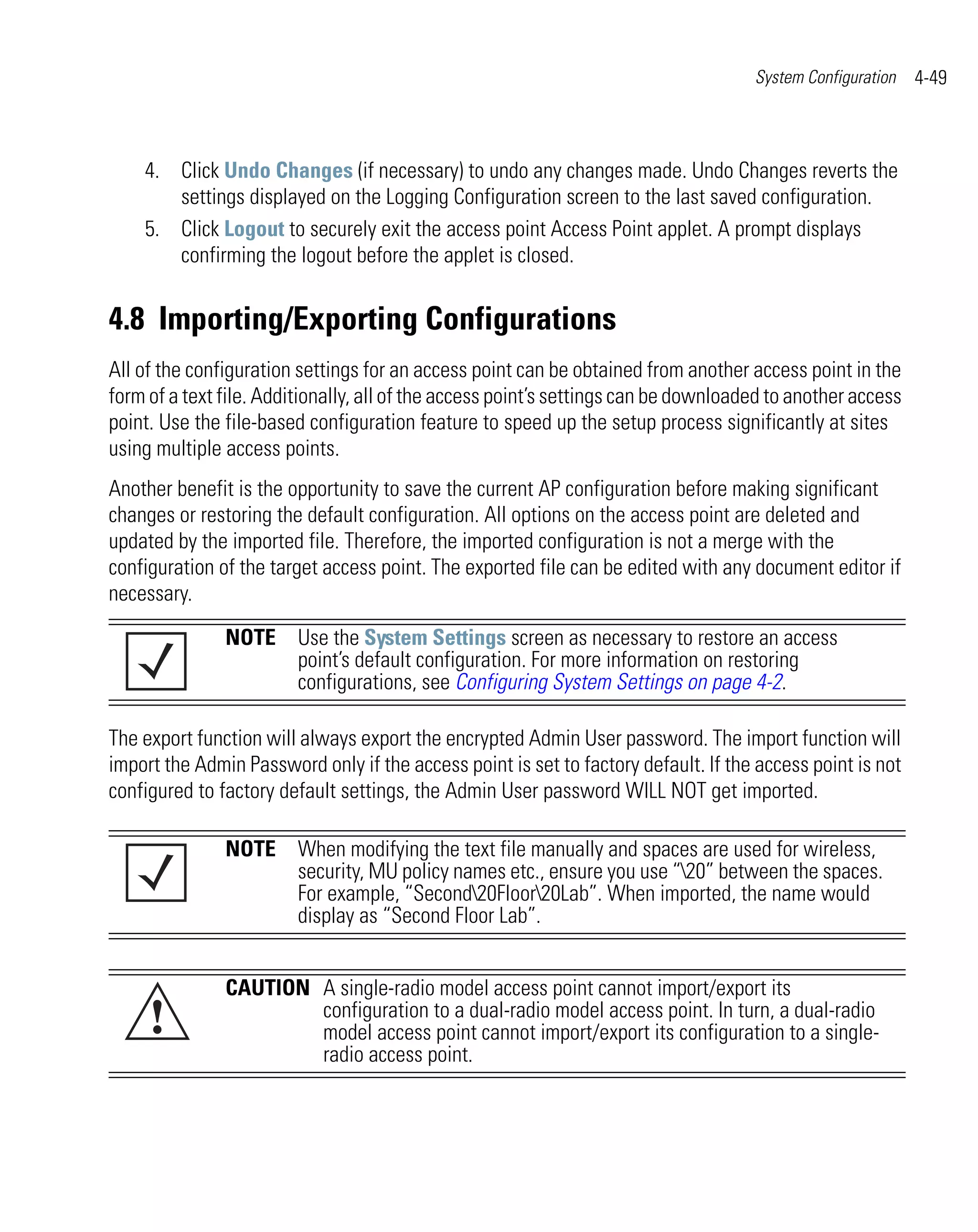 System Configuration   4-49



    4. Click Undo Changes (if necessary) to undo any changes made. Undo Changes reverts the
       settings displayed on the Logging Configuration screen to the last saved configuration.
    5. Click Logout to securely exit the access point Access Point applet. A prompt displays
       confirming the logout before the applet is closed.


4.8 Importing/Exporting Configurations
All of the configuration settings for an access point can be obtained from another access point in the
form of a text file. Additionally, all of the access point’s settings can be downloaded to another access
point. Use the file-based configuration feature to speed up the setup process significantly at sites
using multiple access points.
Another benefit is the opportunity to save the current AP configuration before making significant
changes or restoring the default configuration. All options on the access point are deleted and
updated by the imported file. Therefore, the imported configuration is not a merge with the
configuration of the target access point. The exported file can be edited with any document editor if
necessary.

               NOTE Use the System Settings screen as necessary to restore an access
                    point’s default configuration. For more information on restoring
                    configurations, see Configuring System Settings on page 4-2.

The export function will always export the encrypted Admin User password. The import function will
import the Admin Password only if the access point is set to factory default. If the access point is not
configured to factory default settings, the Admin User password WILL NOT get imported.

               NOTE When modifying the text file manually and spaces are used for wireless,
                    security, MU policy names etc., ensure you use “20” between the spaces.
                    For example, “Second20Floor20Lab”. When imported, the name would
                    display as “Second Floor Lab”.


               CAUTION A single-radio model access point cannot import/export its
     !                 configuration to a dual-radio model access point. In turn, a dual-radio
                       model access point cannot import/export its configuration to a single-
                       radio access point.
 