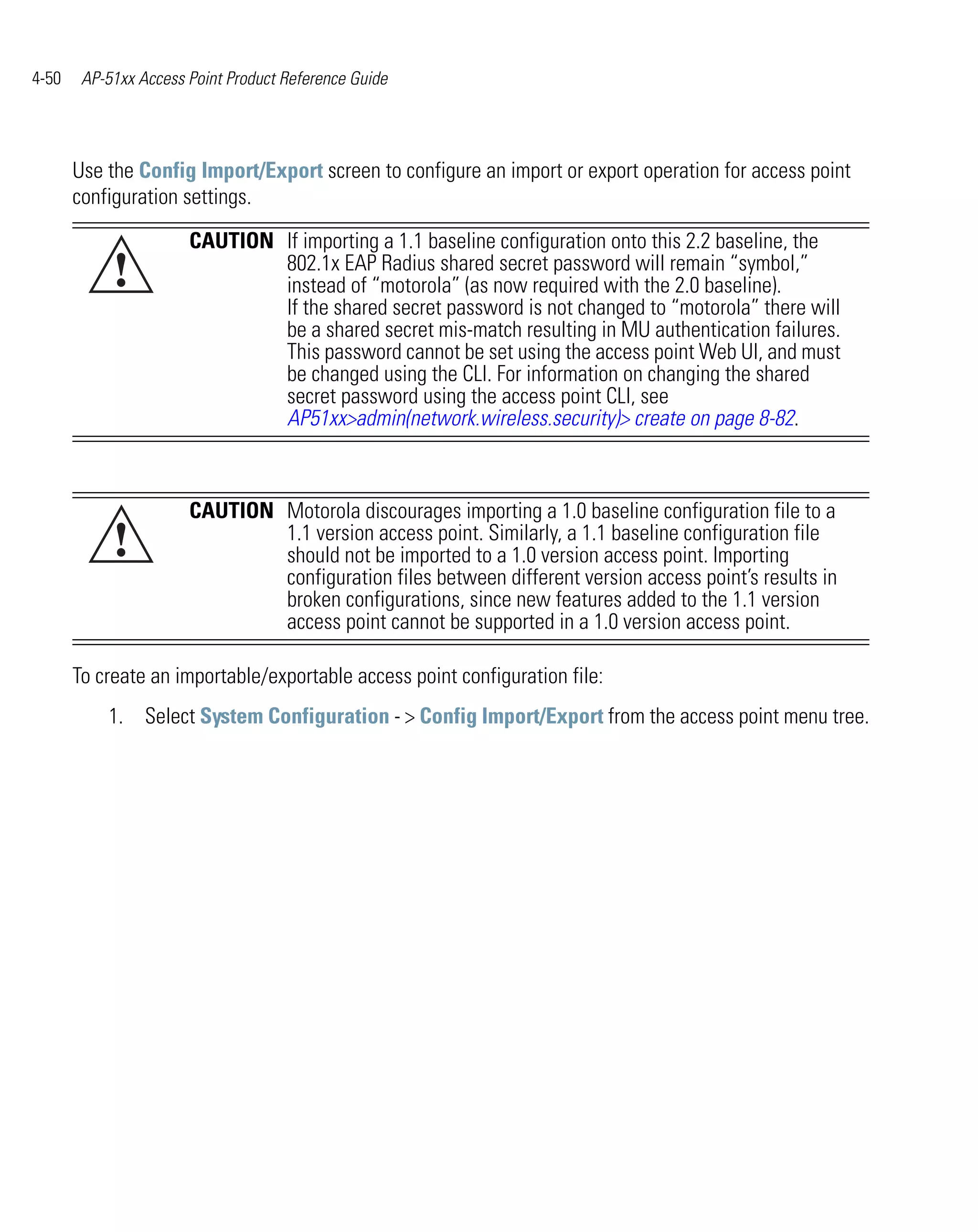 4-50    AP-51xx Access Point Product Reference Guide




       Use the Config Import/Export screen to configure an import or export operation for access point
       configuration settings.

                       CAUTION If importing a 1.1 baseline configuration onto this 2.2 baseline, the
            !                  802.1x EAP Radius shared secret password will remain “symbol,”
                               instead of “motorola” (as now required with the 2.0 baseline).
                               If the shared secret password is not changed to “motorola” there will
                               be a shared secret mis-match resulting in MU authentication failures.
                               This password cannot be set using the access point Web UI, and must
                               be changed using the CLI. For information on changing the shared
                               secret password using the access point CLI, see
                               AP51xx>admin(network.wireless.security)> create on page 8-82.



                       CAUTION Motorola discourages importing a 1.0 baseline configuration file to a
            !                  1.1 version access point. Similarly, a 1.1 baseline configuration file
                               should not be imported to a 1.0 version access point. Importing
                               configuration files between different version access point’s results in
                               broken configurations, since new features added to the 1.1 version
                               access point cannot be supported in a 1.0 version access point.

       To create an importable/exportable access point configuration file:
           1. Select System Configuration - > Config Import/Export from the access point menu tree.
 