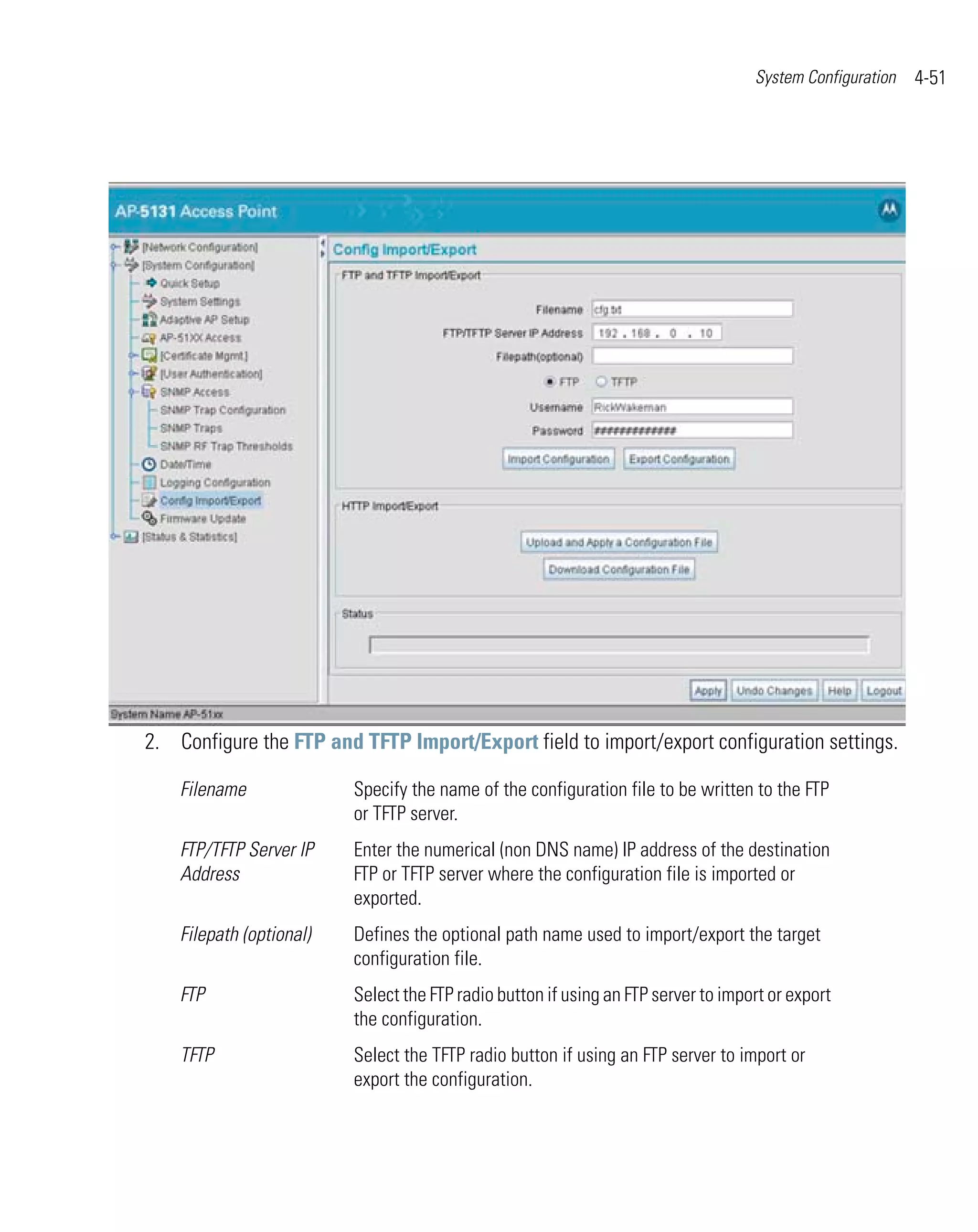System Configuration   4-51




2. Configure the FTP and TFTP Import/Export field to import/export configuration settings.

    Filename              Specify the name of the configuration file to be written to the FTP
                          or TFTP server.
    FTP/TFTP Server IP    Enter the numerical (non DNS name) IP address of the destination
    Address               FTP or TFTP server where the configuration file is imported or
                          exported.
    Filepath (optional)   Defines the optional path name used to import/export the target
                          configuration file.
    FTP                   Select the FTP radio button if using an FTP server to import or export
                          the configuration.
    TFTP                  Select the TFTP radio button if using an FTP server to import or
                          export the configuration.
 
