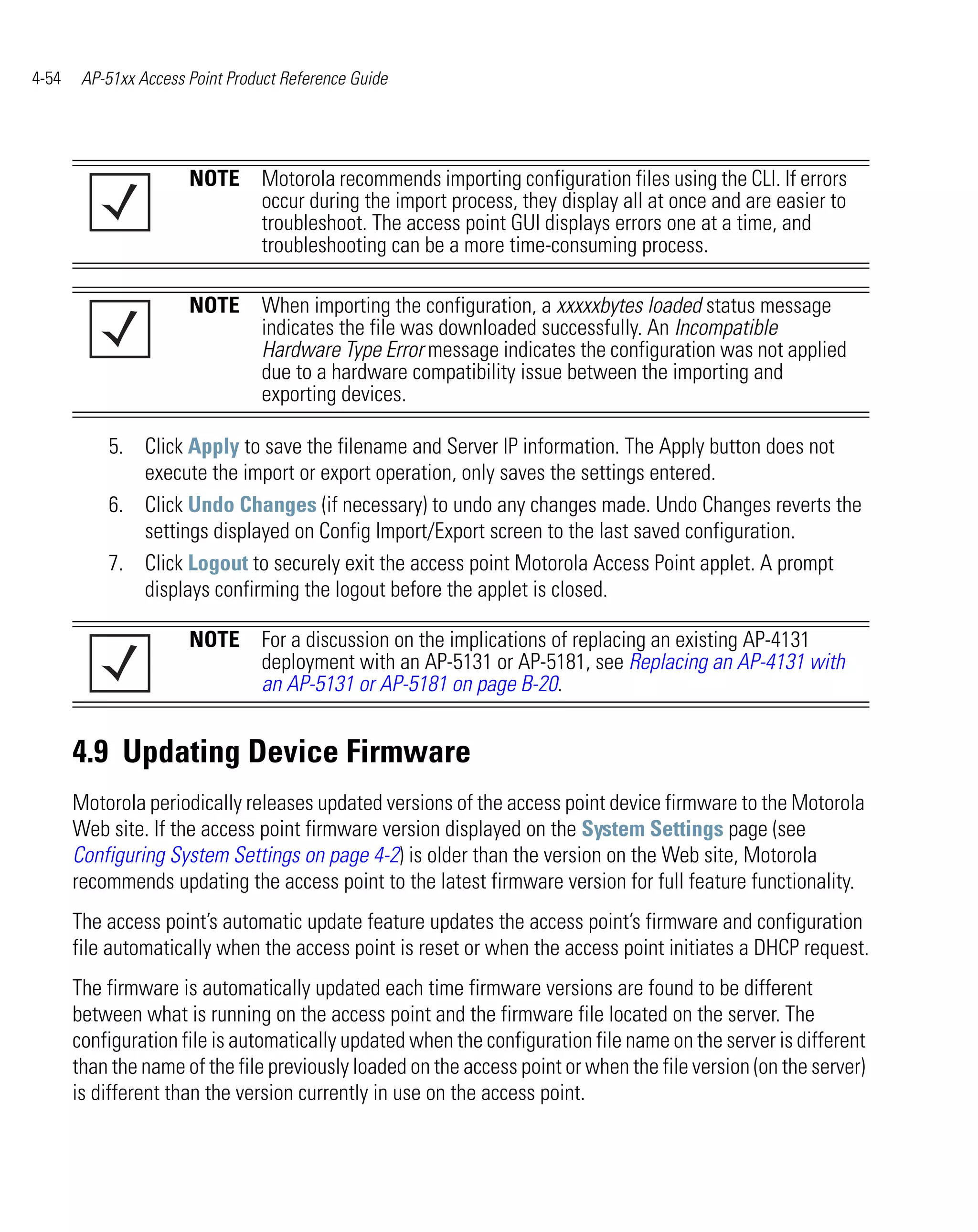 4-54    AP-51xx Access Point Product Reference Guide




                       NOTE Motorola recommends importing configuration files using the CLI. If errors
                            occur during the import process, they display all at once and are easier to
                            troubleshoot. The access point GUI displays errors one at a time, and
                            troubleshooting can be a more time-consuming process.

                       NOTE When importing the configuration, a xxxxxbytes loaded status message
                            indicates the file was downloaded successfully. An Incompatible
                            Hardware Type Error message indicates the configuration was not applied
                            due to a hardware compatibility issue between the importing and
                            exporting devices.

           5. Click Apply to save the filename and Server IP information. The Apply button does not
              execute the import or export operation, only saves the settings entered.
           6. Click Undo Changes (if necessary) to undo any changes made. Undo Changes reverts the
              settings displayed on Config Import/Export screen to the last saved configuration.
           7. Click Logout to securely exit the access point Motorola Access Point applet. A prompt
              displays confirming the logout before the applet is closed.

                       NOTE For a discussion on the implications of replacing an existing AP-4131
                            deployment with an AP-5131 or AP-5181, see Replacing an AP-4131 with
                            an AP-5131 or AP-5181 on page B-20.


       4.9 Updating Device Firmware
       Motorola periodically releases updated versions of the access point device firmware to the Motorola
       Web site. If the access point firmware version displayed on the System Settings page (see
       Configuring System Settings on page 4-2) is older than the version on the Web site, Motorola
       recommends updating the access point to the latest firmware version for full feature functionality.
       The access point’s automatic update feature updates the access point’s firmware and configuration
       file automatically when the access point is reset or when the access point initiates a DHCP request.
       The firmware is automatically updated each time firmware versions are found to be different
       between what is running on the access point and the firmware file located on the server. The
       configuration file is automatically updated when the configuration file name on the server is different
       than the name of the file previously loaded on the access point or when the file version (on the server)
       is different than the version currently in use on the access point.
 