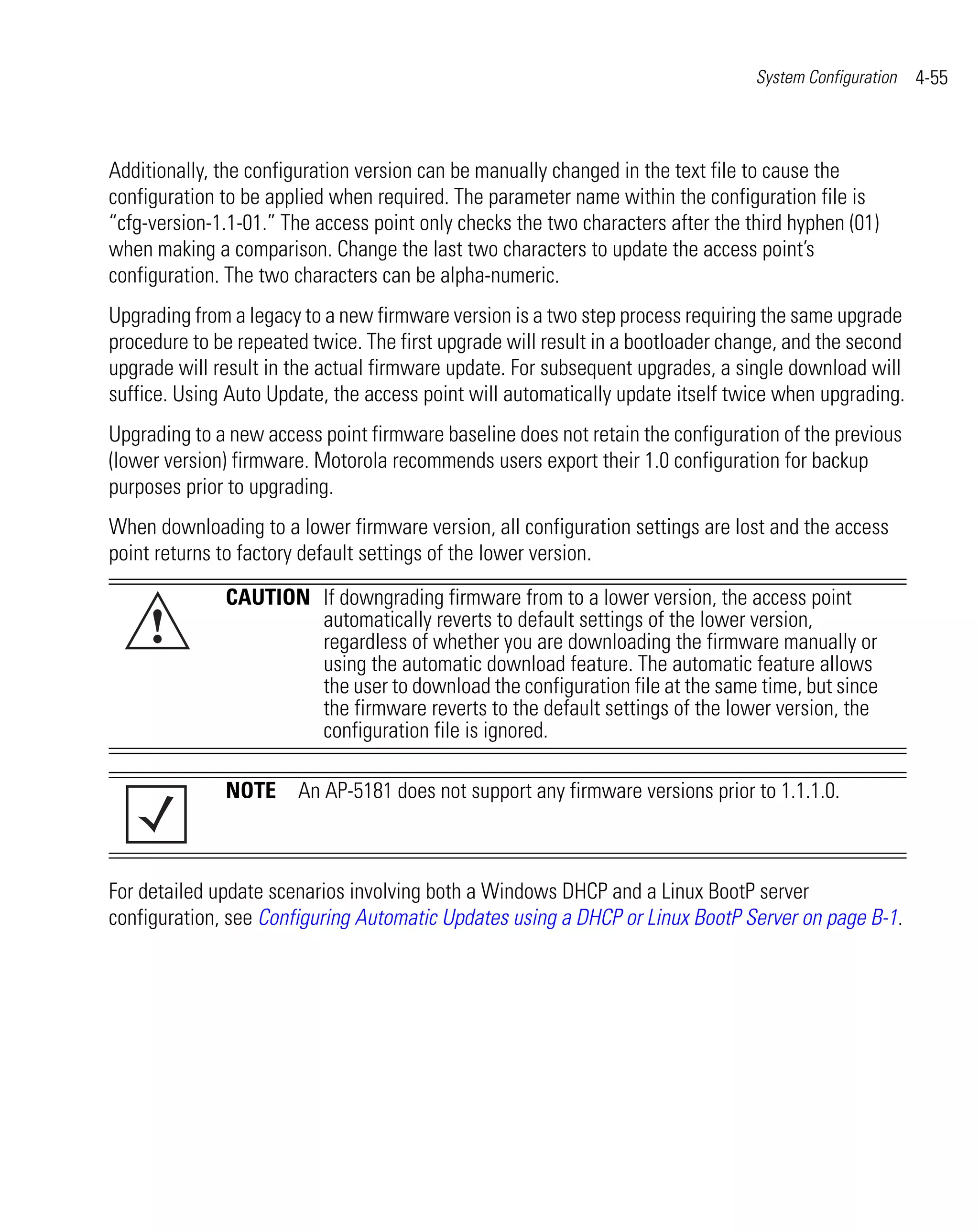 System Configuration   4-55



Additionally, the configuration version can be manually changed in the text file to cause the
configuration to be applied when required. The parameter name within the configuration file is
“cfg-version-1.1-01.” The access point only checks the two characters after the third hyphen (01)
when making a comparison. Change the last two characters to update the access point’s
configuration. The two characters can be alpha-numeric.
Upgrading from a legacy to a new firmware version is a two step process requiring the same upgrade
procedure to be repeated twice. The first upgrade will result in a bootloader change, and the second
upgrade will result in the actual firmware update. For subsequent upgrades, a single download will
suffice. Using Auto Update, the access point will automatically update itself twice when upgrading.
Upgrading to a new access point firmware baseline does not retain the configuration of the previous
(lower version) firmware. Motorola recommends users export their 1.0 configuration for backup
purposes prior to upgrading.
When downloading to a lower firmware version, all configuration settings are lost and the access
point returns to factory default settings of the lower version.

              CAUTION If downgrading firmware from to a lower version, the access point
     !                automatically reverts to default settings of the lower version,
                      regardless of whether you are downloading the firmware manually or
                      using the automatic download feature. The automatic feature allows
                      the user to download the configuration file at the same time, but since
                      the firmware reverts to the default settings of the lower version, the
                      configuration file is ignored.

              NOTE An AP-5181 does not support any firmware versions prior to 1.1.1.0.



For detailed update scenarios involving both a Windows DHCP and a Linux BootP server
configuration, see Configuring Automatic Updates using a DHCP or Linux BootP Server on page B-1.
 
