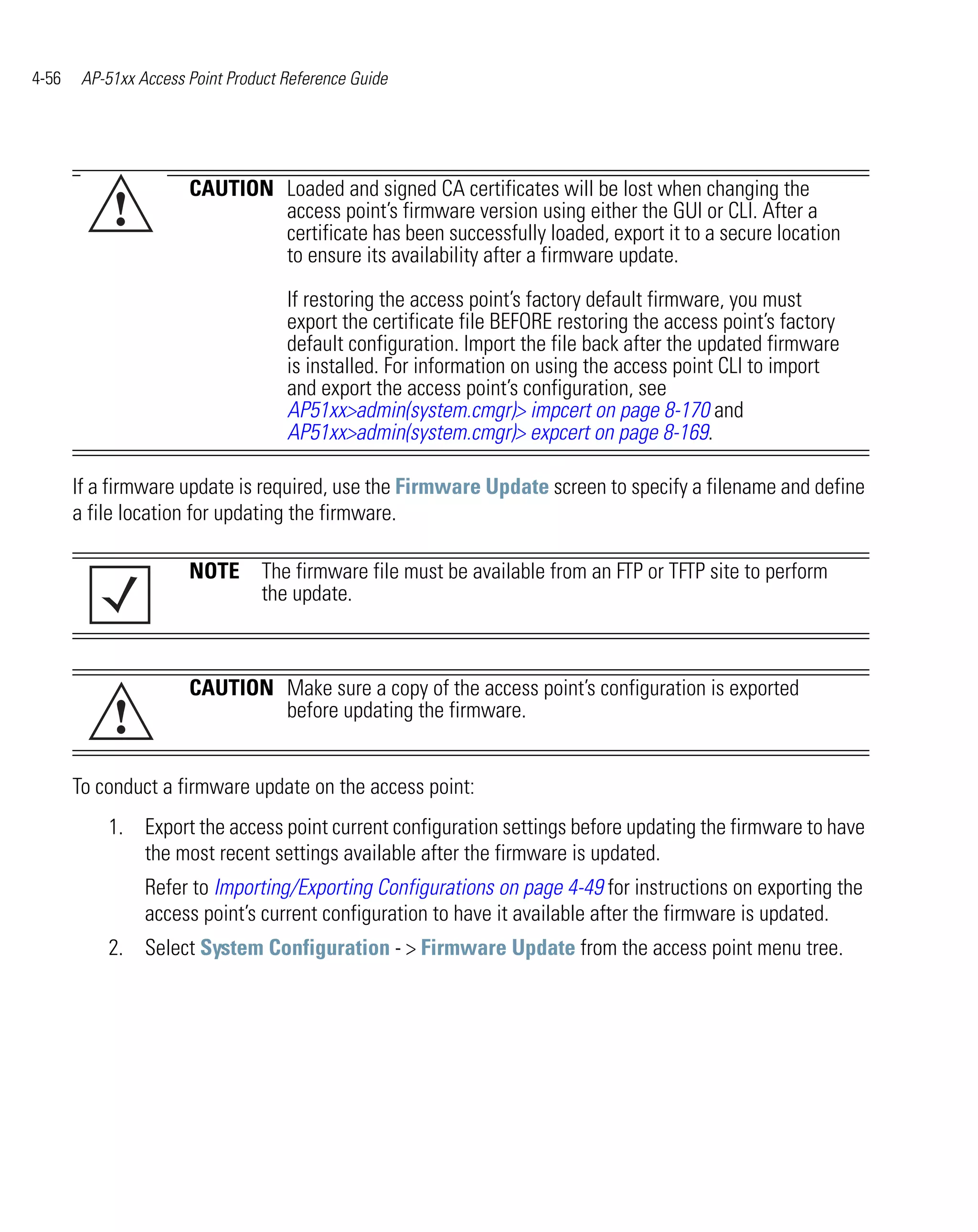 4-56    AP-51xx Access Point Product Reference Guide




                       CAUTION Loaded and signed CA certificates will be lost when changing the
            !                  access point’s firmware version using either the GUI or CLI. After a
                               certificate has been successfully loaded, export it to a secure location
                               to ensure its availability after a firmware update.

                                     If restoring the access point’s factory default firmware, you must
                                     export the certificate file BEFORE restoring the access point’s factory
                                     default configuration. Import the file back after the updated firmware
                                     is installed. For information on using the access point CLI to import
                                     and export the access point’s configuration, see
                                     AP51xx>admin(system.cmgr)> impcert on page 8-170 and
                                     AP51xx>admin(system.cmgr)> expcert on page 8-169.

       If a firmware update is required, use the Firmware Update screen to specify a filename and define
       a file location for updating the firmware.

                       NOTE The firmware file must be available from an FTP or TFTP site to perform
                            the update.



                       CAUTION Make sure a copy of the access point’s configuration is exported
            !                  before updating the firmware.


       To conduct a firmware update on the access point:
           1. Export the access point current configuration settings before updating the firmware to have
              the most recent settings available after the firmware is updated.
                 Refer to Importing/Exporting Configurations on page 4-49 for instructions on exporting the
                 access point’s current configuration to have it available after the firmware is updated.
           2. Select System Configuration - > Firmware Update from the access point menu tree.
 