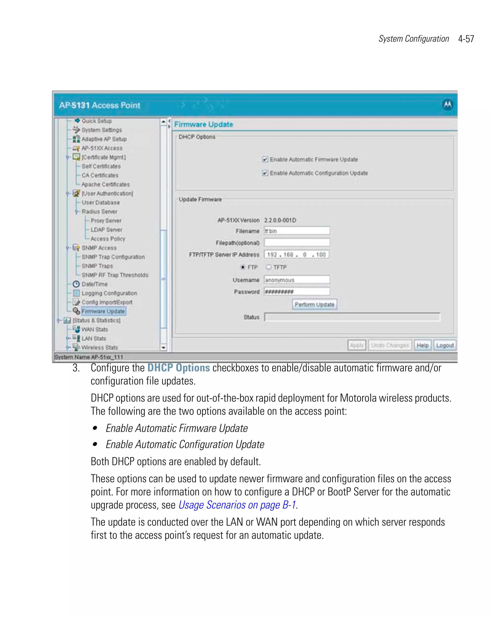 System Configuration   4-57




3. Configure the DHCP Options checkboxes to enable/disable automatic firmware and/or
   configuration file updates.
    DHCP options are used for out-of-the-box rapid deployment for Motorola wireless products.
    The following are the two options available on the access point:
    • Enable Automatic Firmware Update
    • Enable Automatic Configuration Update
    Both DHCP options are enabled by default.
    These options can be used to update newer firmware and configuration files on the access
    point. For more information on how to configure a DHCP or BootP Server for the automatic
    upgrade process, see Usage Scenarios on page B-1.
    The update is conducted over the LAN or WAN port depending on which server responds
    first to the access point’s request for an automatic update.
 
