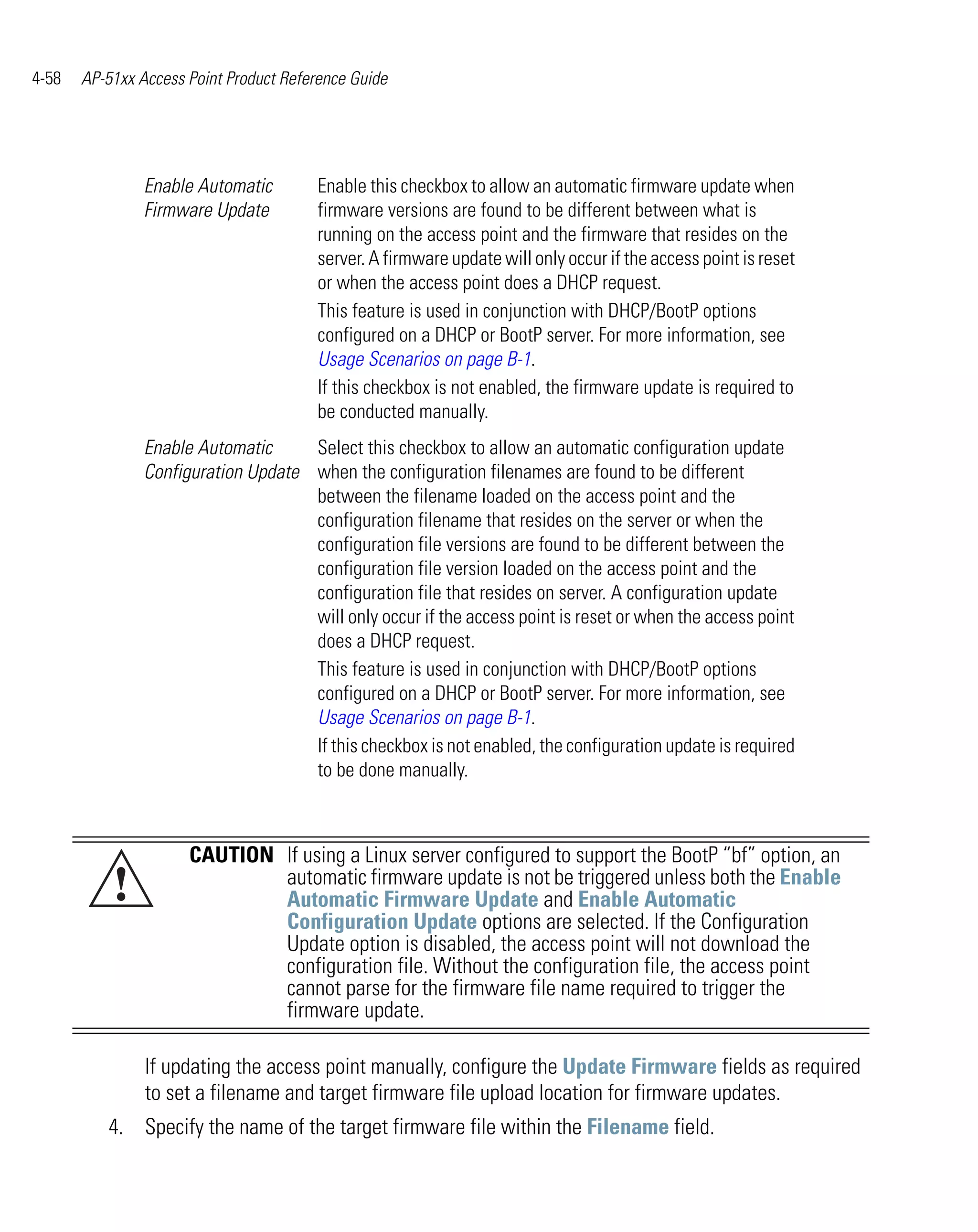 4-58   AP-51xx Access Point Product Reference Guide




                Enable Automatic        Enable this checkbox to allow an automatic firmware update when
                Firmware Update         firmware versions are found to be different between what is
                                        running on the access point and the firmware that resides on the
                                        server. A firmware update will only occur if the access point is reset
                                        or when the access point does a DHCP request.
                                        This feature is used in conjunction with DHCP/BootP options
                                        configured on a DHCP or BootP server. For more information, see
                                        Usage Scenarios on page B-1.
                                        If this checkbox is not enabled, the firmware update is required to
                                        be conducted manually.
                Enable Automatic     Select this checkbox to allow an automatic configuration update
                Configuration Update when the configuration filenames are found to be different
                                     between the filename loaded on the access point and the
                                     configuration filename that resides on the server or when the
                                     configuration file versions are found to be different between the
                                     configuration file version loaded on the access point and the
                                     configuration file that resides on server. A configuration update
                                     will only occur if the access point is reset or when the access point
                                     does a DHCP request.
                                     This feature is used in conjunction with DHCP/BootP options
                                     configured on a DHCP or BootP server. For more information, see
                                     Usage Scenarios on page B-1.
                                     If this checkbox is not enabled, the configuration update is required
                                     to be done manually.



                      CAUTION If using a Linux server configured to support the BootP “bf” option, an
           !                  automatic firmware update is not be triggered unless both the Enable
                              Automatic Firmware Update and Enable Automatic
                              Configuration Update options are selected. If the Configuration
                              Update option is disabled, the access point will not download the
                              configuration file. Without the configuration file, the access point
                              cannot parse for the firmware file name required to trigger the
                              firmware update.

                If updating the access point manually, configure the Update Firmware fields as required
                to set a filename and target firmware file upload location for firmware updates.
          4. Specify the name of the target firmware file within the Filename field.
 