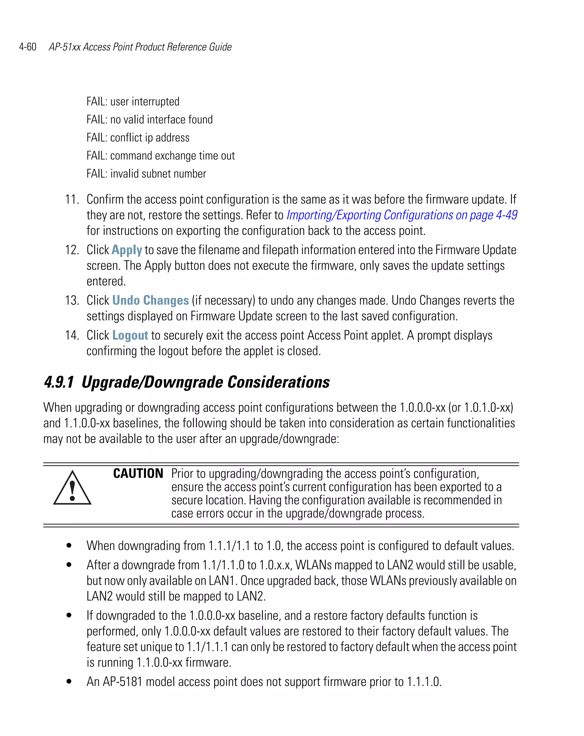 4-60    AP-51xx Access Point Product Reference Guide




                 FAIL: user interrupted
                 FAIL: no valid interface found
                 FAIL: conflict ip address
                 FAIL: command exchange time out
                 FAIL: invalid subnet number

           11. Confirm the access point configuration is the same as it was before the firmware update. If
               they are not, restore the settings. Refer to Importing/Exporting Configurations on page 4-49
               for instructions on exporting the configuration back to the access point.
           12. Click Apply to save the filename and filepath information entered into the Firmware Update
               screen. The Apply button does not execute the firmware, only saves the update settings
               entered.
           13. Click Undo Changes (if necessary) to undo any changes made. Undo Changes reverts the
               settings displayed on Firmware Update screen to the last saved configuration.
           14. Click Logout to securely exit the access point Access Point applet. A prompt displays
               confirming the logout before the applet is closed.

       4.9.1 Upgrade/Downgrade Considerations
       When upgrading or downgrading access point configurations between the 1.0.0.0-xx (or 1.0.1.0-xx)
       and 1.1.0.0-xx baselines, the following should be taken into consideration as certain functionalities
       may not be available to the user after an upgrade/downgrade:

                       CAUTION Prior to upgrading/downgrading the access point’s configuration,
            !                  ensure the access point’s current configuration has been exported to a
                               secure location. Having the configuration available is recommended in
                               case errors occur in the upgrade/downgrade process.

           •     When downgrading from 1.1.1/1.1 to 1.0, the access point is configured to default values.
           •     After a downgrade from 1.1/1.1.0 to 1.0.x.x, WLANs mapped to LAN2 would still be usable,
                 but now only available on LAN1. Once upgraded back, those WLANs previously available on
                 LAN2 would still be mapped to LAN2.
           •     If downgraded to the 1.0.0.0-xx baseline, and a restore factory defaults function is
                 performed, only 1.0.0.0-xx default values are restored to their factory default values. The
                 feature set unique to 1.1/1.1.1 can only be restored to factory default when the access point
                 is running 1.1.0.0-xx firmware.
           •     An AP-5181 model access point does not support firmware prior to 1.1.1.0.
 