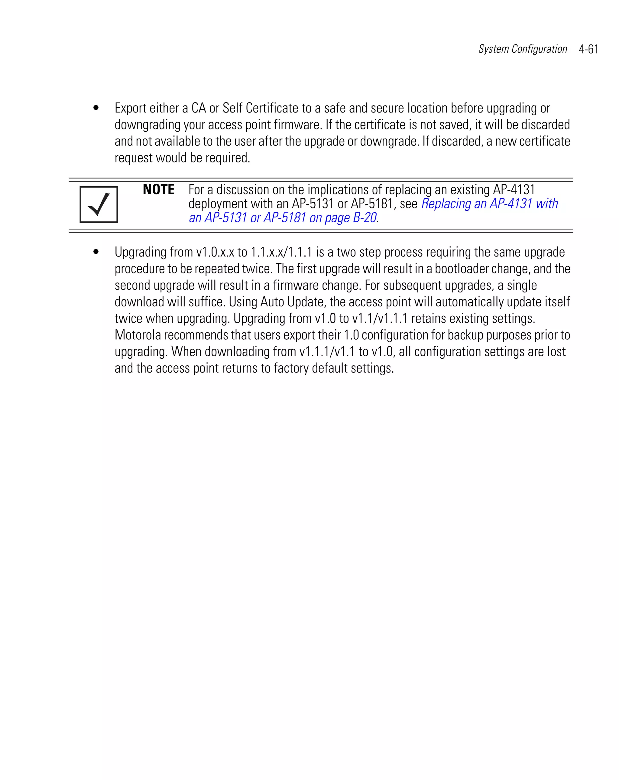 System Configuration   4-61



•   Export either a CA or Self Certificate to a safe and secure location before upgrading or
    downgrading your access point firmware. If the certificate is not saved, it will be discarded
    and not available to the user after the upgrade or downgrade. If discarded, a new certificate
    request would be required.

         NOTE For a discussion on the implications of replacing an existing AP-4131
              deployment with an AP-5131 or AP-5181, see Replacing an AP-4131 with
              an AP-5131 or AP-5181 on page B-20.

•   Upgrading from v1.0.x.x to 1.1.x.x/1.1.1 is a two step process requiring the same upgrade
    procedure to be repeated twice. The first upgrade will result in a bootloader change, and the
    second upgrade will result in a firmware change. For subsequent upgrades, a single
    download will suffice. Using Auto Update, the access point will automatically update itself
    twice when upgrading. Upgrading from v1.0 to v1.1/v1.1.1 retains existing settings.
    Motorola recommends that users export their 1.0 configuration for backup purposes prior to
    upgrading. When downloading from v1.1.1/v1.1 to v1.0, all configuration settings are lost
    and the access point returns to factory default settings.
 