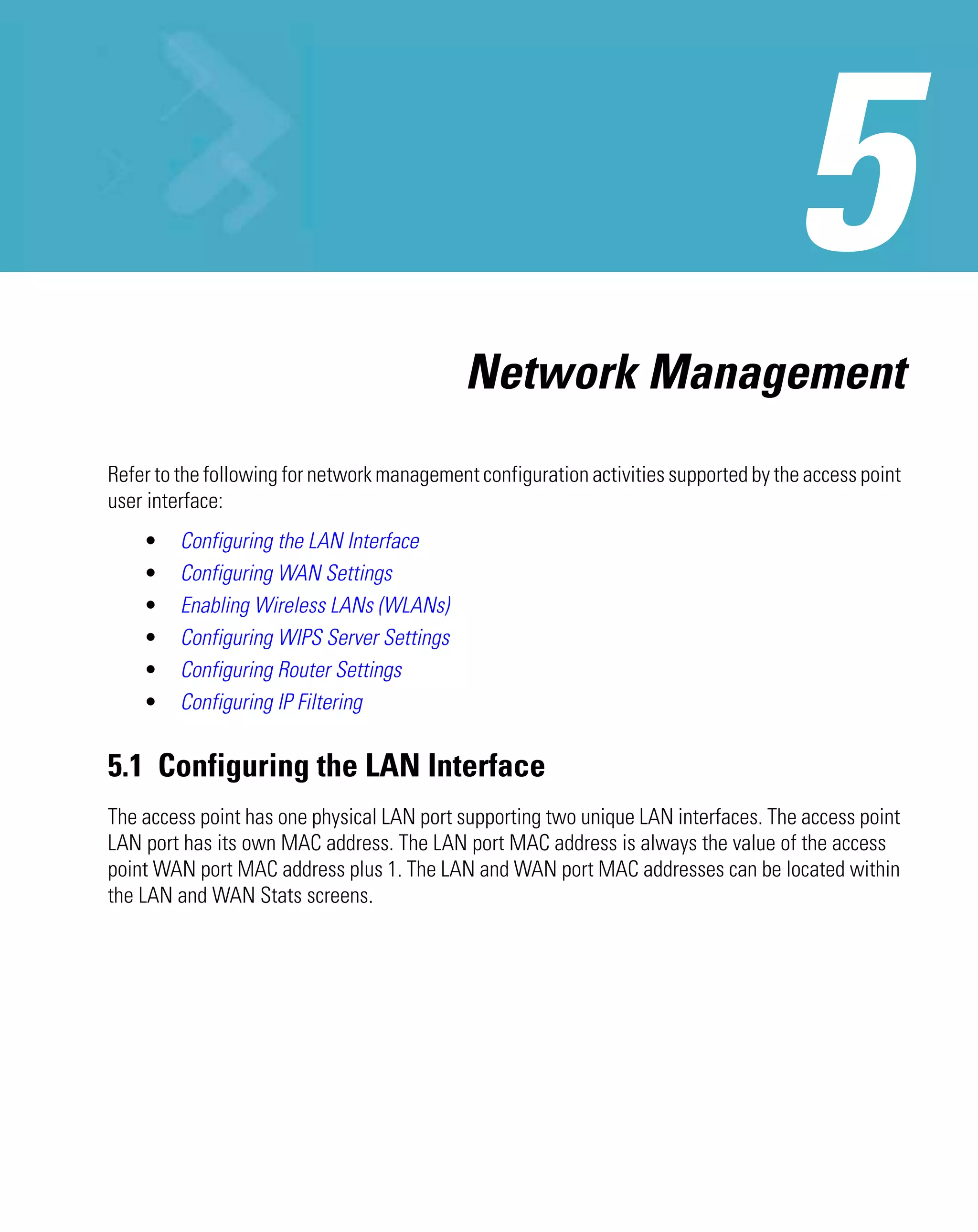 Network Management
Refer to the following for network management configuration activities supported by the access point
user interface:
    •    Configuring the LAN Interface
    •    Configuring WAN Settings
    •    Enabling Wireless LANs (WLANs)
    •    Configuring WIPS Server Settings
    •    Configuring Router Settings
    •    Configuring IP Filtering


5.1 Configuring the LAN Interface
The access point has one physical LAN port supporting two unique LAN interfaces. The access point
LAN port has its own MAC address. The LAN port MAC address is always the value of the access
point WAN port MAC address plus 1. The LAN and WAN port MAC addresses can be located within
the LAN and WAN Stats screens.
 