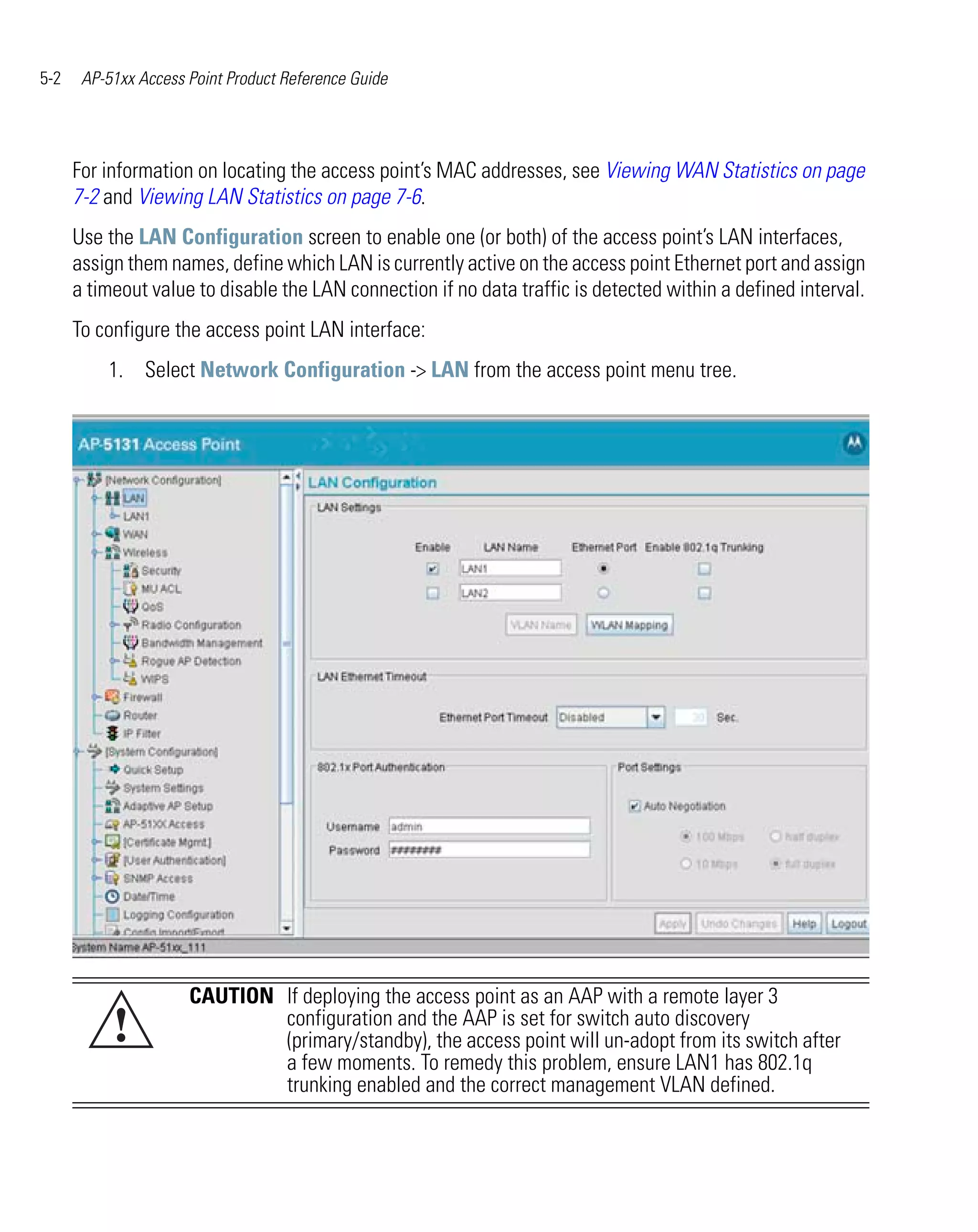 5-2    AP-51xx Access Point Product Reference Guide




      For information on locating the access point’s MAC addresses, see Viewing WAN Statistics on page
      7-2 and Viewing LAN Statistics on page 7-6.
      Use the LAN Configuration screen to enable one (or both) of the access point’s LAN interfaces,
      assign them names, define which LAN is currently active on the access point Ethernet port and assign
      a timeout value to disable the LAN connection if no data traffic is detected within a defined interval.
      To configure the access point LAN interface:
          1. Select Network Configuration -> LAN from the access point menu tree.




                      CAUTION If deploying the access point as an AAP with a remote layer 3
           !                  configuration and the AAP is set for switch auto discovery
                              (primary/standby), the access point will un-adopt from its switch after
                              a few moments. To remedy this problem, ensure LAN1 has 802.1q
                              trunking enabled and the correct management VLAN defined.
 