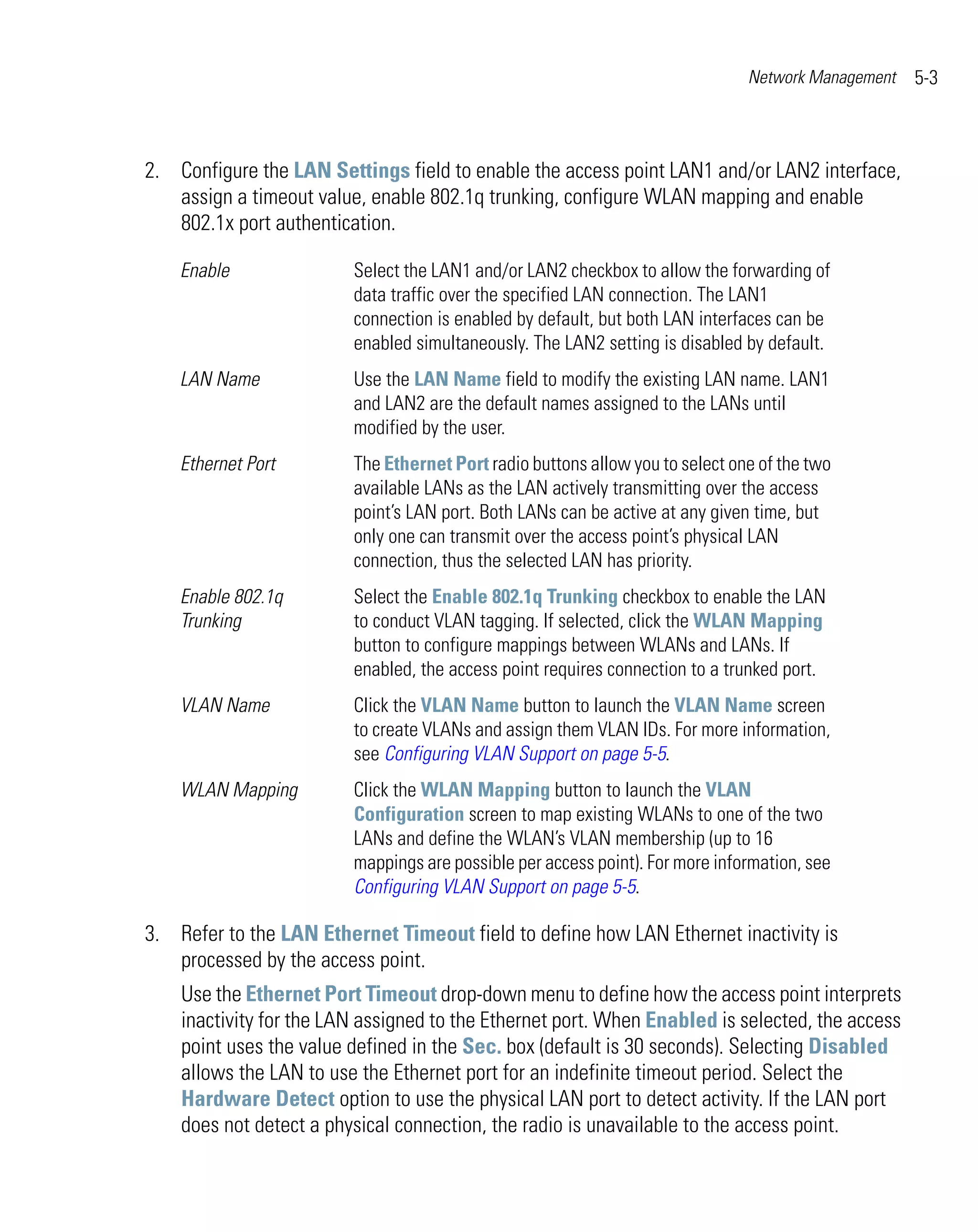 Network Management   5-3



2. Configure the LAN Settings field to enable the access point LAN1 and/or LAN2 interface,
   assign a timeout value, enable 802.1q trunking, configure WLAN mapping and enable
   802.1x port authentication.

    Enable               Select the LAN1 and/or LAN2 checkbox to allow the forwarding of
                         data traffic over the specified LAN connection. The LAN1
                         connection is enabled by default, but both LAN interfaces can be
                         enabled simultaneously. The LAN2 setting is disabled by default.
    LAN Name             Use the LAN Name field to modify the existing LAN name. LAN1
                         and LAN2 are the default names assigned to the LANs until
                         modified by the user.
    Ethernet Port        The Ethernet Port radio buttons allow you to select one of the two
                         available LANs as the LAN actively transmitting over the access
                         point’s LAN port. Both LANs can be active at any given time, but
                         only one can transmit over the access point’s physical LAN
                         connection, thus the selected LAN has priority.
    Enable 802.1q        Select the Enable 802.1q Trunking checkbox to enable the LAN
    Trunking             to conduct VLAN tagging. If selected, click the WLAN Mapping
                         button to configure mappings between WLANs and LANs. If
                         enabled, the access point requires connection to a trunked port.
    VLAN Name            Click the VLAN Name button to launch the VLAN Name screen
                         to create VLANs and assign them VLAN IDs. For more information,
                         see Configuring VLAN Support on page 5-5.
    WLAN Mapping         Click the WLAN Mapping button to launch the VLAN
                         Configuration screen to map existing WLANs to one of the two
                         LANs and define the WLAN’s VLAN membership (up to 16
                         mappings are possible per access point). For more information, see
                         Configuring VLAN Support on page 5-5.

3. Refer to the LAN Ethernet Timeout field to define how LAN Ethernet inactivity is
   processed by the access point.
    Use the Ethernet Port Timeout drop-down menu to define how the access point interprets
    inactivity for the LAN assigned to the Ethernet port. When Enabled is selected, the access
    point uses the value defined in the Sec. box (default is 30 seconds). Selecting Disabled
    allows the LAN to use the Ethernet port for an indefinite timeout period. Select the
    Hardware Detect option to use the physical LAN port to detect activity. If the LAN port
    does not detect a physical connection, the radio is unavailable to the access point.
 
