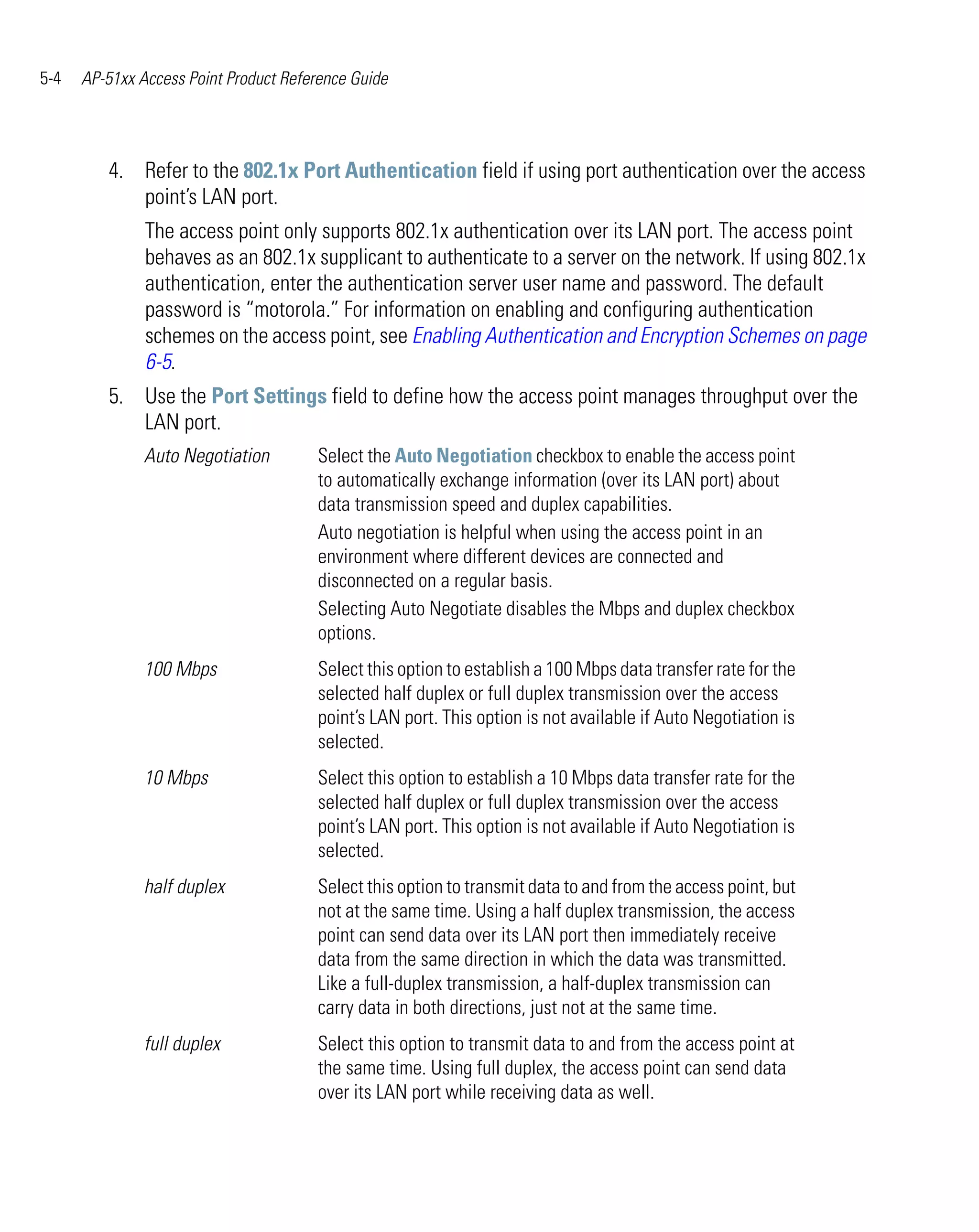5-4   AP-51xx Access Point Product Reference Guide




         4. Refer to the 802.1x Port Authentication field if using port authentication over the access
            point’s LAN port.
               The access point only supports 802.1x authentication over its LAN port. The access point
               behaves as an 802.1x supplicant to authenticate to a server on the network. If using 802.1x
               authentication, enter the authentication server user name and password. The default
               password is “motorola.” For information on enabling and configuring authentication
               schemes on the access point, see Enabling Authentication and Encryption Schemes on page
               6-5.
         5. Use the Port Settings field to define how the access point manages throughput over the
            LAN port.
               Auto Negotiation        Select the Auto Negotiation checkbox to enable the access point
                                       to automatically exchange information (over its LAN port) about
                                       data transmission speed and duplex capabilities.
                                       Auto negotiation is helpful when using the access point in an
                                       environment where different devices are connected and
                                       disconnected on a regular basis.
                                       Selecting Auto Negotiate disables the Mbps and duplex checkbox
                                       options.
               100 Mbps                Select this option to establish a 100 Mbps data transfer rate for the
                                       selected half duplex or full duplex transmission over the access
                                       point’s LAN port. This option is not available if Auto Negotiation is
                                       selected.
               10 Mbps                 Select this option to establish a 10 Mbps data transfer rate for the
                                       selected half duplex or full duplex transmission over the access
                                       point’s LAN port. This option is not available if Auto Negotiation is
                                       selected.
               half duplex             Select this option to transmit data to and from the access point, but
                                       not at the same time. Using a half duplex transmission, the access
                                       point can send data over its LAN port then immediately receive
                                       data from the same direction in which the data was transmitted.
                                       Like a full-duplex transmission, a half-duplex transmission can
                                       carry data in both directions, just not at the same time.
               full duplex             Select this option to transmit data to and from the access point at
                                       the same time. Using full duplex, the access point can send data
                                       over its LAN port while receiving data as well.
 
