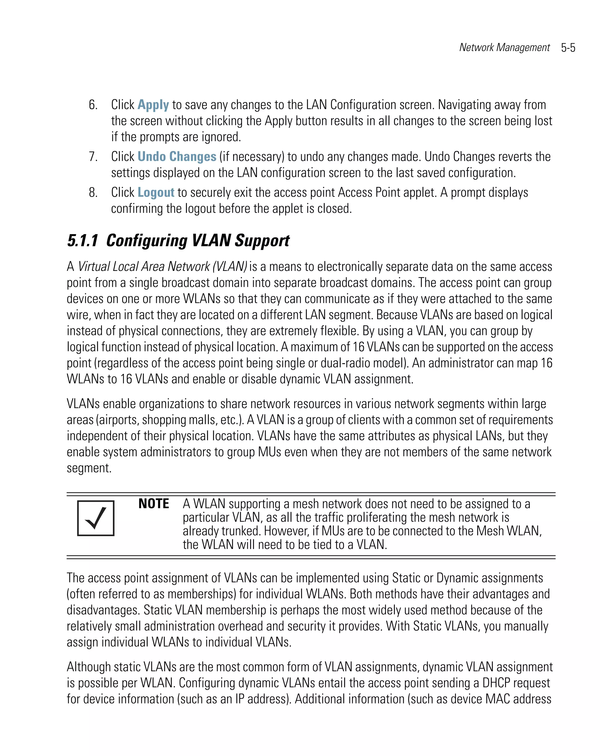 Network Management     5-5



    6. Click Apply to save any changes to the LAN Configuration screen. Navigating away from
       the screen without clicking the Apply button results in all changes to the screen being lost
       if the prompts are ignored.
    7. Click Undo Changes (if necessary) to undo any changes made. Undo Changes reverts the
       settings displayed on the LAN configuration screen to the last saved configuration.
    8. Click Logout to securely exit the access point Access Point applet. A prompt displays
       confirming the logout before the applet is closed.

5.1.1 Configuring VLAN Support
A Virtual Local Area Network (VLAN) is a means to electronically separate data on the same access
point from a single broadcast domain into separate broadcast domains. The access point can group
devices on one or more WLANs so that they can communicate as if they were attached to the same
wire, when in fact they are located on a different LAN segment. Because VLANs are based on logical
instead of physical connections, they are extremely flexible. By using a VLAN, you can group by
logical function instead of physical location. A maximum of 16 VLANs can be supported on the access
point (regardless of the access point being single or dual-radio model). An administrator can map 16
WLANs to 16 VLANs and enable or disable dynamic VLAN assignment.
VLANs enable organizations to share network resources in various network segments within large
areas (airports, shopping malls, etc.). A VLAN is a group of clients with a common set of requirements
independent of their physical location. VLANs have the same attributes as physical LANs, but they
enable system administrators to group MUs even when they are not members of the same network
segment.

               NOTE A WLAN supporting a mesh network does not need to be assigned to a
                    particular VLAN, as all the traffic proliferating the mesh network is
                    already trunked. However, if MUs are to be connected to the Mesh WLAN,
                    the WLAN will need to be tied to a VLAN.

The access point assignment of VLANs can be implemented using Static or Dynamic assignments
(often referred to as memberships) for individual WLANs. Both methods have their advantages and
disadvantages. Static VLAN membership is perhaps the most widely used method because of the
relatively small administration overhead and security it provides. With Static VLANs, you manually
assign individual WLANs to individual VLANs.
Although static VLANs are the most common form of VLAN assignments, dynamic VLAN assignment
is possible per WLAN. Configuring dynamic VLANs entail the access point sending a DHCP request
for device information (such as an IP address). Additional information (such as device MAC address
 