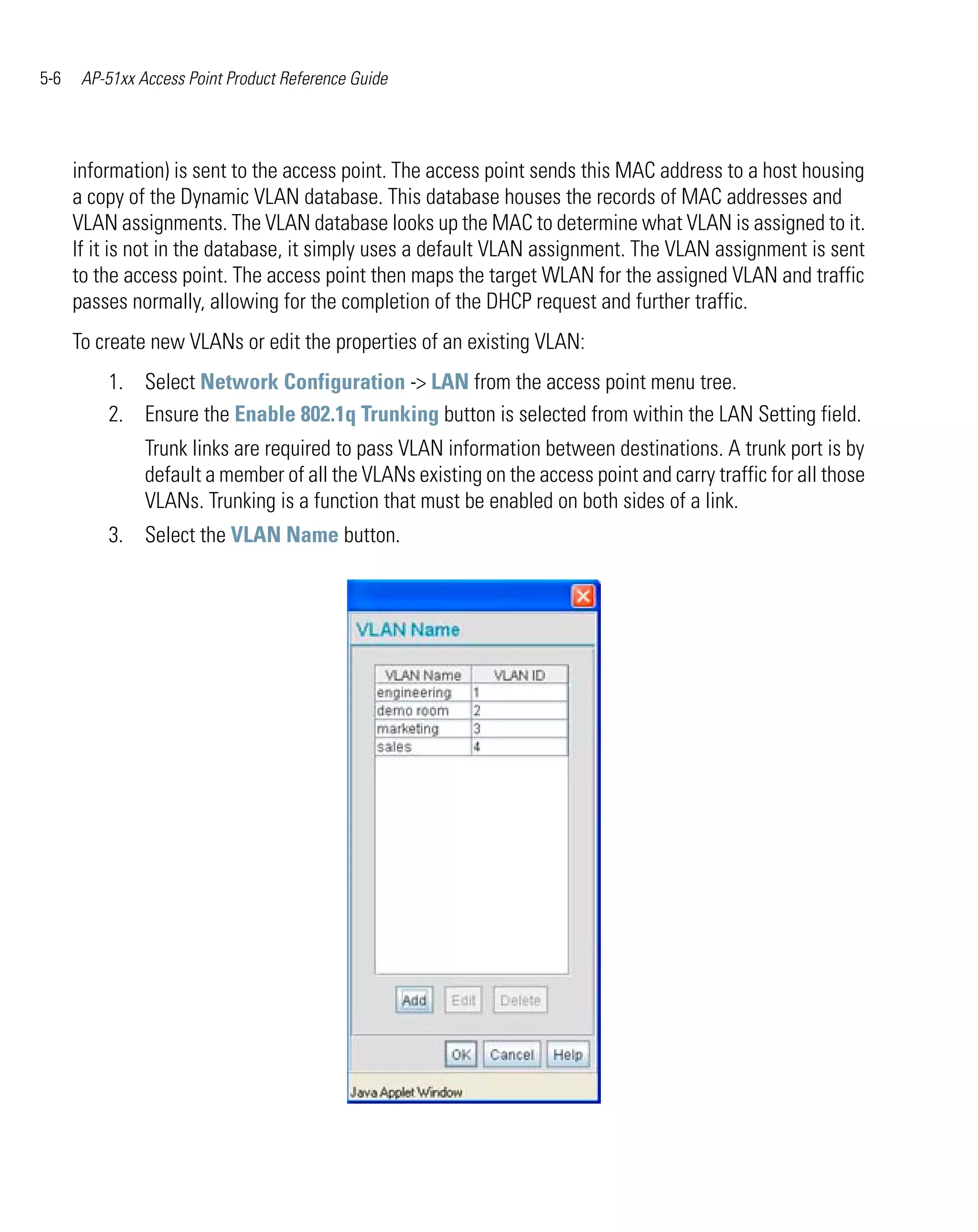5-6    AP-51xx Access Point Product Reference Guide




      information) is sent to the access point. The access point sends this MAC address to a host housing
      a copy of the Dynamic VLAN database. This database houses the records of MAC addresses and
      VLAN assignments. The VLAN database looks up the MAC to determine what VLAN is assigned to it.
      If it is not in the database, it simply uses a default VLAN assignment. The VLAN assignment is sent
      to the access point. The access point then maps the target WLAN for the assigned VLAN and traffic
      passes normally, allowing for the completion of the DHCP request and further traffic.
      To create new VLANs or edit the properties of an existing VLAN:
          1. Select Network Configuration -> LAN from the access point menu tree.
          2. Ensure the Enable 802.1q Trunking button is selected from within the LAN Setting field.
                Trunk links are required to pass VLAN information between destinations. A trunk port is by
                default a member of all the VLANs existing on the access point and carry traffic for all those
                VLANs. Trunking is a function that must be enabled on both sides of a link.
          3. Select the VLAN Name button.
 