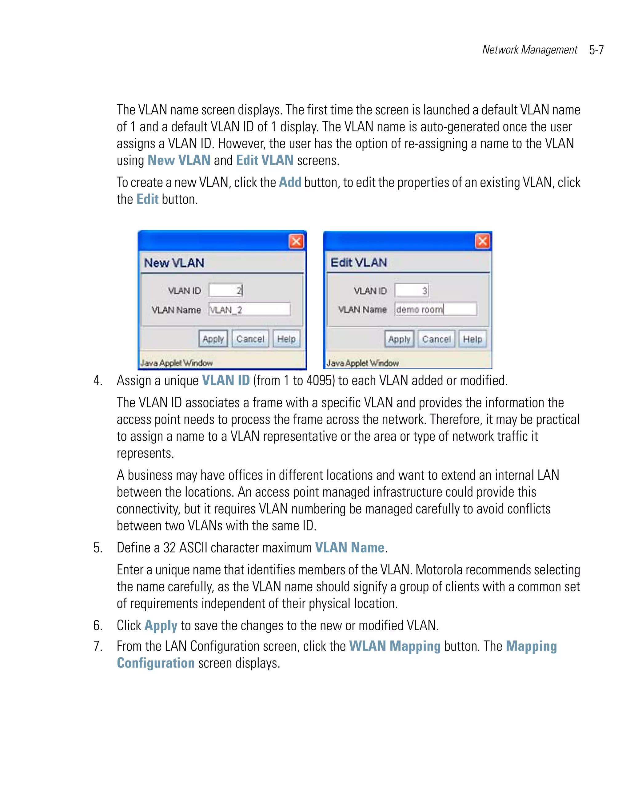 Network Management     5-7



    The VLAN name screen displays. The first time the screen is launched a default VLAN name
    of 1 and a default VLAN ID of 1 display. The VLAN name is auto-generated once the user
    assigns a VLAN ID. However, the user has the option of re-assigning a name to the VLAN
    using New VLAN and Edit VLAN screens.
    To create a new VLAN, click the Add button, to edit the properties of an existing VLAN, click
    the Edit button.




4. Assign a unique VLAN ID (from 1 to 4095) to each VLAN added or modified.
    The VLAN ID associates a frame with a specific VLAN and provides the information the
    access point needs to process the frame across the network. Therefore, it may be practical
    to assign a name to a VLAN representative or the area or type of network traffic it
    represents.
    A business may have offices in different locations and want to extend an internal LAN
    between the locations. An access point managed infrastructure could provide this
    connectivity, but it requires VLAN numbering be managed carefully to avoid conflicts
    between two VLANs with the same ID.
5. Define a 32 ASCII character maximum VLAN Name.
    Enter a unique name that identifies members of the VLAN. Motorola recommends selecting
    the name carefully, as the VLAN name should signify a group of clients with a common set
    of requirements independent of their physical location.
6. Click Apply to save the changes to the new or modified VLAN.
7. From the LAN Configuration screen, click the WLAN Mapping button. The Mapping
   Configuration screen displays.
 