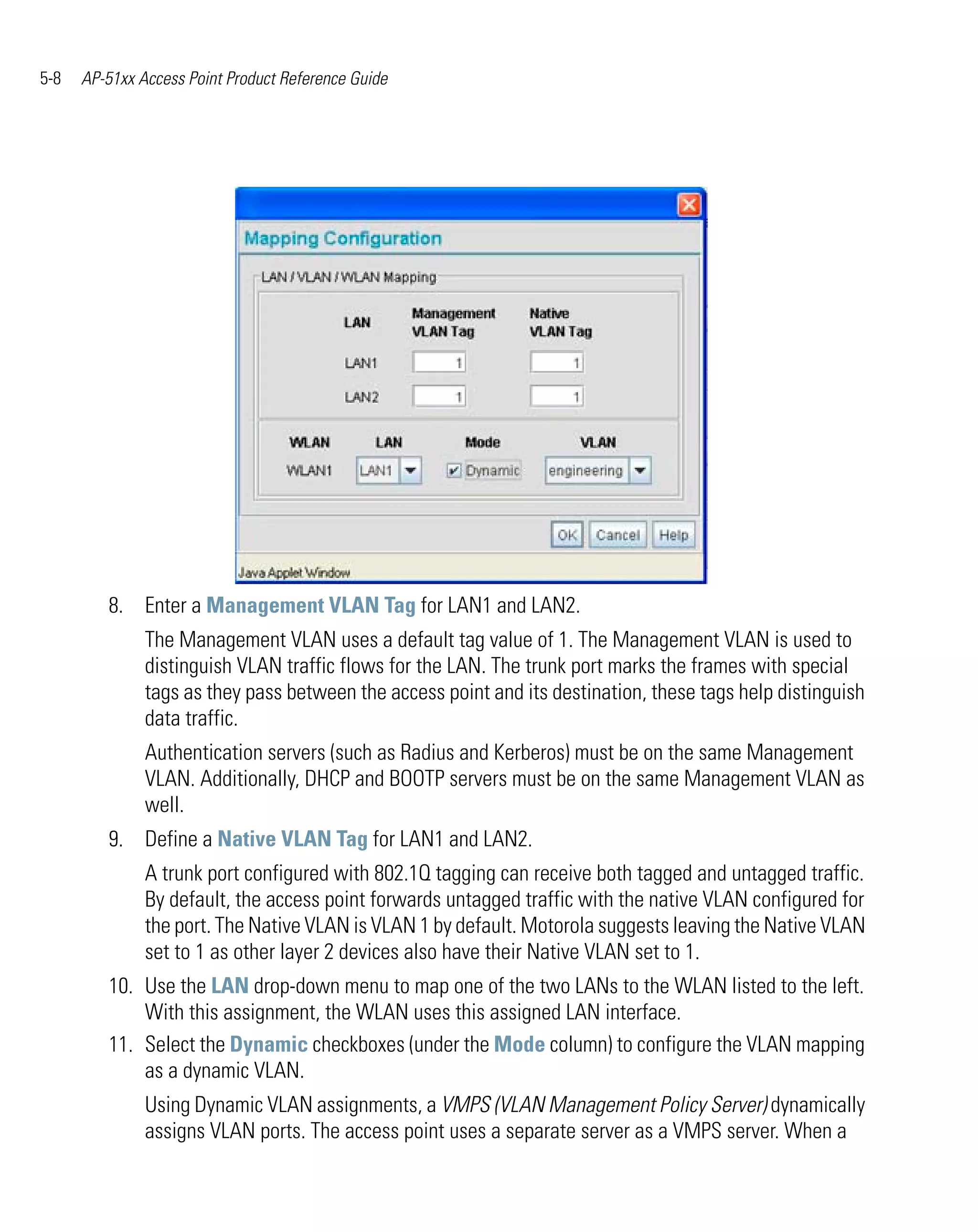 5-8   AP-51xx Access Point Product Reference Guide




         8. Enter a Management VLAN Tag for LAN1 and LAN2.
               The Management VLAN uses a default tag value of 1. The Management VLAN is used to
               distinguish VLAN traffic flows for the LAN. The trunk port marks the frames with special
               tags as they pass between the access point and its destination, these tags help distinguish
               data traffic.
               Authentication servers (such as Radius and Kerberos) must be on the same Management
               VLAN. Additionally, DHCP and BOOTP servers must be on the same Management VLAN as
               well.
         9. Define a Native VLAN Tag for LAN1 and LAN2.
               A trunk port configured with 802.1Q tagging can receive both tagged and untagged traffic.
               By default, the access point forwards untagged traffic with the native VLAN configured for
               the port. The Native VLAN is VLAN 1 by default. Motorola suggests leaving the Native VLAN
               set to 1 as other layer 2 devices also have their Native VLAN set to 1.
         10. Use the LAN drop-down menu to map one of the two LANs to the WLAN listed to the left.
             With this assignment, the WLAN uses this assigned LAN interface.
         11. Select the Dynamic checkboxes (under the Mode column) to configure the VLAN mapping
             as a dynamic VLAN.
               Using Dynamic VLAN assignments, a VMPS (VLAN Management Policy Server) dynamically
               assigns VLAN ports. The access point uses a separate server as a VMPS server. When a
 