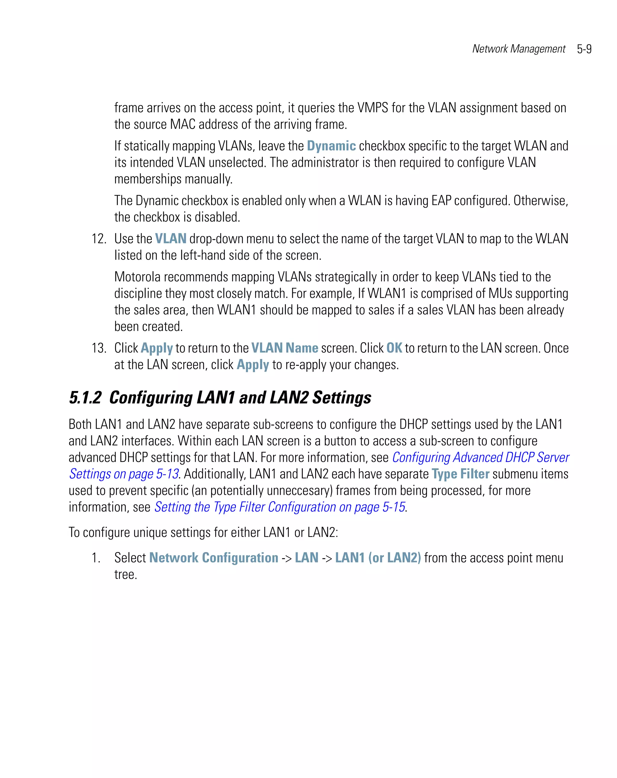 Network Management    5-9



        frame arrives on the access point, it queries the VMPS for the VLAN assignment based on
        the source MAC address of the arriving frame.
        If statically mapping VLANs, leave the Dynamic checkbox specific to the target WLAN and
        its intended VLAN unselected. The administrator is then required to configure VLAN
        memberships manually.
        The Dynamic checkbox is enabled only when a WLAN is having EAP configured. Otherwise,
        the checkbox is disabled.
    12. Use the VLAN drop-down menu to select the name of the target VLAN to map to the WLAN
        listed on the left-hand side of the screen.
        Motorola recommends mapping VLANs strategically in order to keep VLANs tied to the
        discipline they most closely match. For example, If WLAN1 is comprised of MUs supporting
        the sales area, then WLAN1 should be mapped to sales if a sales VLAN has been already
        been created.
    13. Click Apply to return to the VLAN Name screen. Click OK to return to the LAN screen. Once
        at the LAN screen, click Apply to re-apply your changes.

5.1.2 Configuring LAN1 and LAN2 Settings
Both LAN1 and LAN2 have separate sub-screens to configure the DHCP settings used by the LAN1
and LAN2 interfaces. Within each LAN screen is a button to access a sub-screen to configure
advanced DHCP settings for that LAN. For more information, see Configuring Advanced DHCP Server
Settings on page 5-13. Additionally, LAN1 and LAN2 each have separate Type Filter submenu items
used to prevent specific (an potentially unneccesary) frames from being processed, for more
information, see Setting the Type Filter Configuration on page 5-15.
To configure unique settings for either LAN1 or LAN2:
    1. Select Network Configuration -> LAN -> LAN1 (or LAN2) from the access point menu
       tree.
 