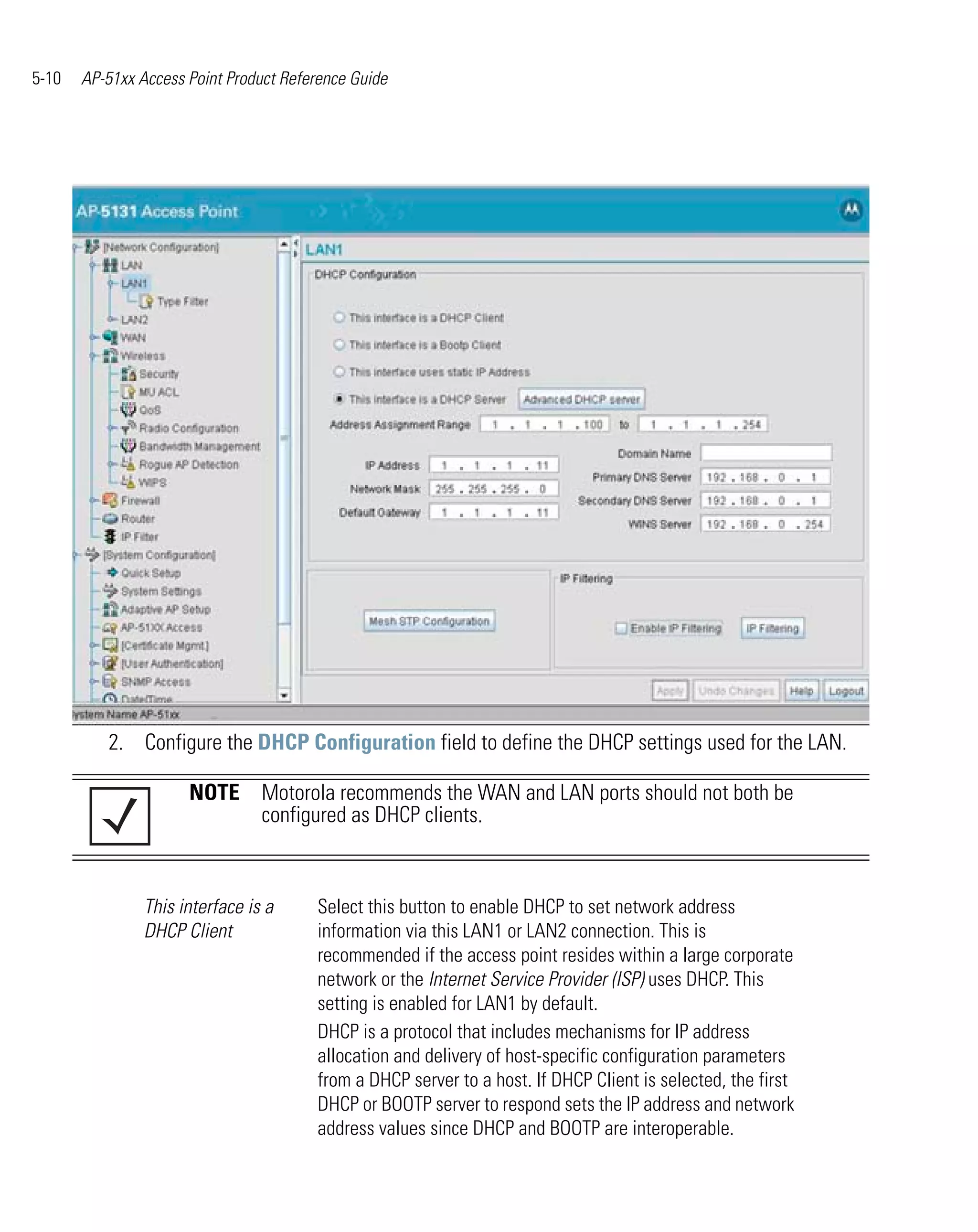 5-10   AP-51xx Access Point Product Reference Guide




          2. Configure the DHCP Configuration field to define the DHCP settings used for the LAN.

                      NOTE Motorola recommends the WAN and LAN ports should not both be
                           configured as DHCP clients.



                This interface is a     Select this button to enable DHCP to set network address
                DHCP Client             information via this LAN1 or LAN2 connection. This is
                                        recommended if the access point resides within a large corporate
                                        network or the Internet Service Provider (ISP) uses DHCP. This
                                        setting is enabled for LAN1 by default.
                                        DHCP is a protocol that includes mechanisms for IP address
                                        allocation and delivery of host-specific configuration parameters
                                        from a DHCP server to a host. If DHCP Client is selected, the first
                                        DHCP or BOOTP server to respond sets the IP address and network
                                        address values since DHCP and BOOTP are interoperable.
 