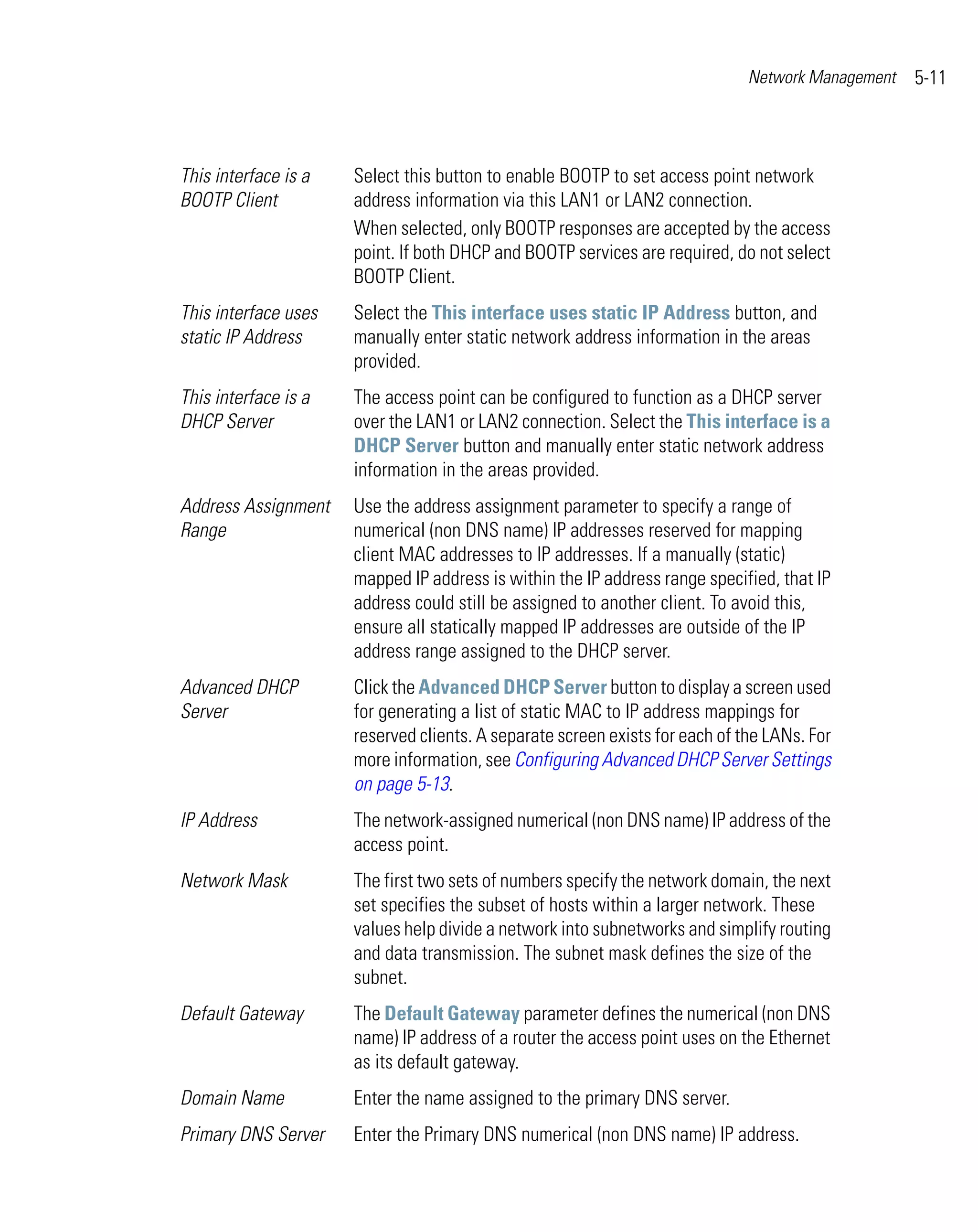 Network Management   5-11



This interface is a   Select this button to enable BOOTP to set access point network
BOOTP Client          address information via this LAN1 or LAN2 connection.
                      When selected, only BOOTP responses are accepted by the access
                      point. If both DHCP and BOOTP services are required, do not select
                      BOOTP Client.
This interface uses   Select the This interface uses static IP Address button, and
static IP Address     manually enter static network address information in the areas
                      provided.
This interface is a   The access point can be configured to function as a DHCP server
DHCP Server           over the LAN1 or LAN2 connection. Select the This interface is a
                      DHCP Server button and manually enter static network address
                      information in the areas provided.
Address Assignment    Use the address assignment parameter to specify a range of
Range                 numerical (non DNS name) IP addresses reserved for mapping
                      client MAC addresses to IP addresses. If a manually (static)
                      mapped IP address is within the IP address range specified, that IP
                      address could still be assigned to another client. To avoid this,
                      ensure all statically mapped IP addresses are outside of the IP
                      address range assigned to the DHCP server.
Advanced DHCP         Click the Advanced DHCP Server button to display a screen used
Server                for generating a list of static MAC to IP address mappings for
                      reserved clients. A separate screen exists for each of the LANs. For
                      more information, see Configuring Advanced DHCP Server Settings
                      on page 5-13.
IP Address            The network-assigned numerical (non DNS name) IP address of the
                      access point.
Network Mask          The first two sets of numbers specify the network domain, the next
                      set specifies the subset of hosts within a larger network. These
                      values help divide a network into subnetworks and simplify routing
                      and data transmission. The subnet mask defines the size of the
                      subnet.
Default Gateway       The Default Gateway parameter defines the numerical (non DNS
                      name) IP address of a router the access point uses on the Ethernet
                      as its default gateway.
Domain Name           Enter the name assigned to the primary DNS server.
Primary DNS Server    Enter the Primary DNS numerical (non DNS name) IP address.
 