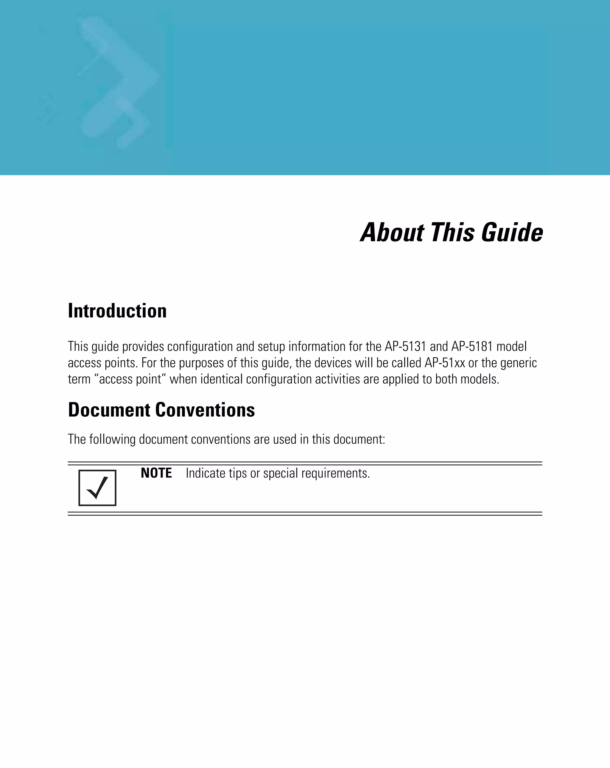 About This Guide

Introduction
This guide provides configuration and setup information for the AP-5131 and AP-5181 model
access points. For the purposes of this guide, the devices will be called AP-51xx or the generic
term “access point” when identical configuration activities are applied to both models.

Document Conventions
The following document conventions are used in this document:

              NOTE Indicate tips or special requirements.
 