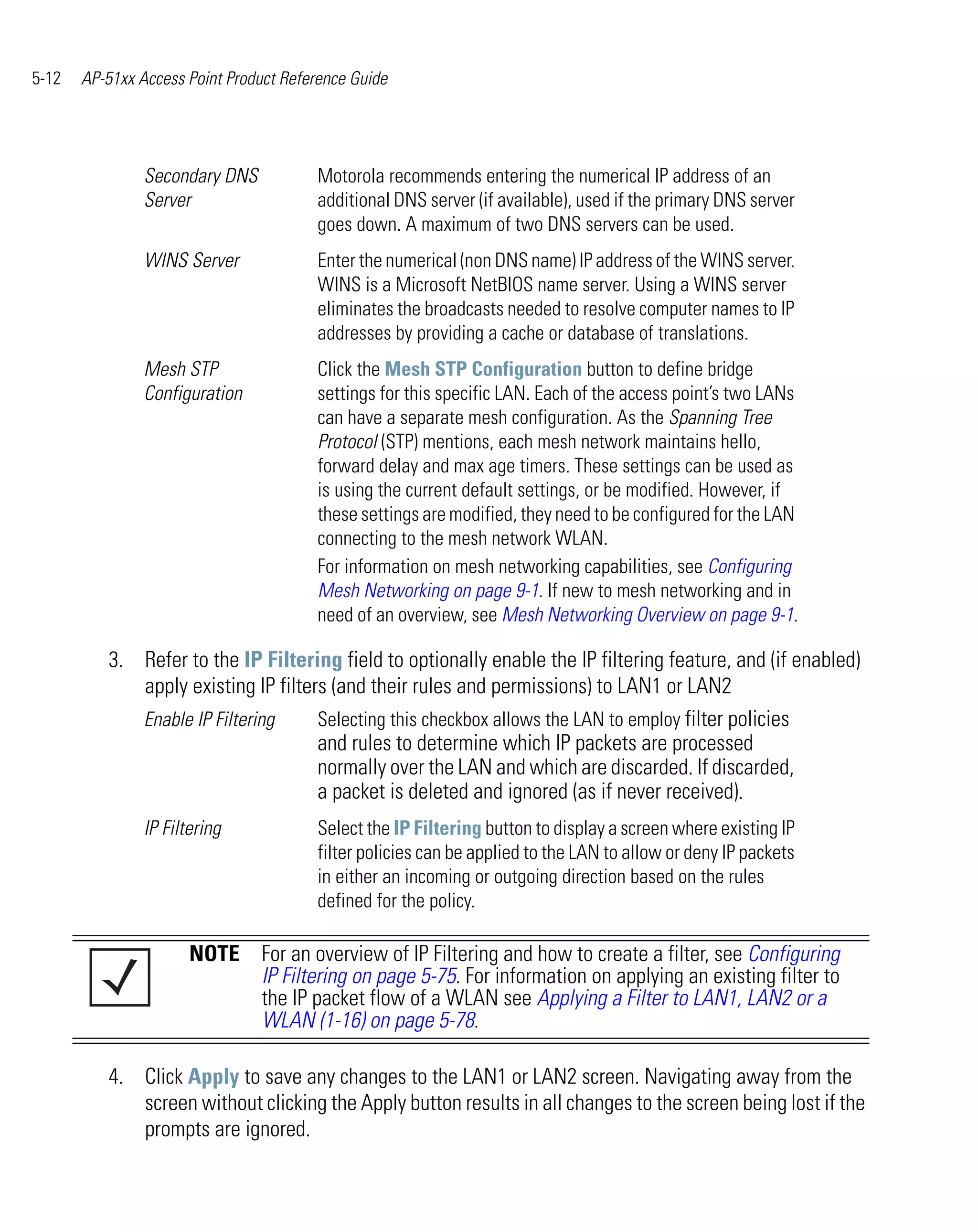5-12   AP-51xx Access Point Product Reference Guide




                Secondary DNS           Motorola recommends entering the numerical IP address of an
                Server                  additional DNS server (if available), used if the primary DNS server
                                        goes down. A maximum of two DNS servers can be used.
                WINS Server             Enter the numerical (non DNS name) IP address of the WINS server.
                                        WINS is a Microsoft NetBIOS name server. Using a WINS server
                                        eliminates the broadcasts needed to resolve computer names to IP
                                        addresses by providing a cache or database of translations.
                Mesh STP                Click the Mesh STP Configuration button to define bridge
                Configuration           settings for this specific LAN. Each of the access point’s two LANs
                                        can have a separate mesh configuration. As the Spanning Tree
                                        Protocol (STP) mentions, each mesh network maintains hello,
                                        forward delay and max age timers. These settings can be used as
                                        is using the current default settings, or be modified. However, if
                                        these settings are modified, they need to be configured for the LAN
                                        connecting to the mesh network WLAN.
                                        For information on mesh networking capabilities, see Configuring
                                        Mesh Networking on page 9-1. If new to mesh networking and in
                                        need of an overview, see Mesh Networking Overview on page 9-1.

          3. Refer to the IP Filtering field to optionally enable the IP filtering feature, and (if enabled)
             apply existing IP filters (and their rules and permissions) to LAN1 or LAN2
             Enable IP Filtering     Selecting this checkbox allows the LAN to employ filter policies
                                     and rules to determine which IP packets are processed
                                     normally over the LAN and which are discarded. If discarded,
                                     a packet is deleted and ignored (as if never received).
                IP Filtering            Select the IP Filtering button to display a screen where existing IP
                                        filter policies can be applied to the LAN to allow or deny IP packets
                                        in either an incoming or outgoing direction based on the rules
                                        defined for the policy.

                       NOTE For an overview of IP Filtering and how to create a filter, see Configuring
                            IP Filtering on page 5-75. For information on applying an existing filter to
                            the IP packet flow of a WLAN see Applying a Filter to LAN1, LAN2 or a
                            WLAN (1-16) on page 5-78.

          4. Click Apply to save any changes to the LAN1 or LAN2 screen. Navigating away from the
             screen without clicking the Apply button results in all changes to the screen being lost if the
             prompts are ignored.
 