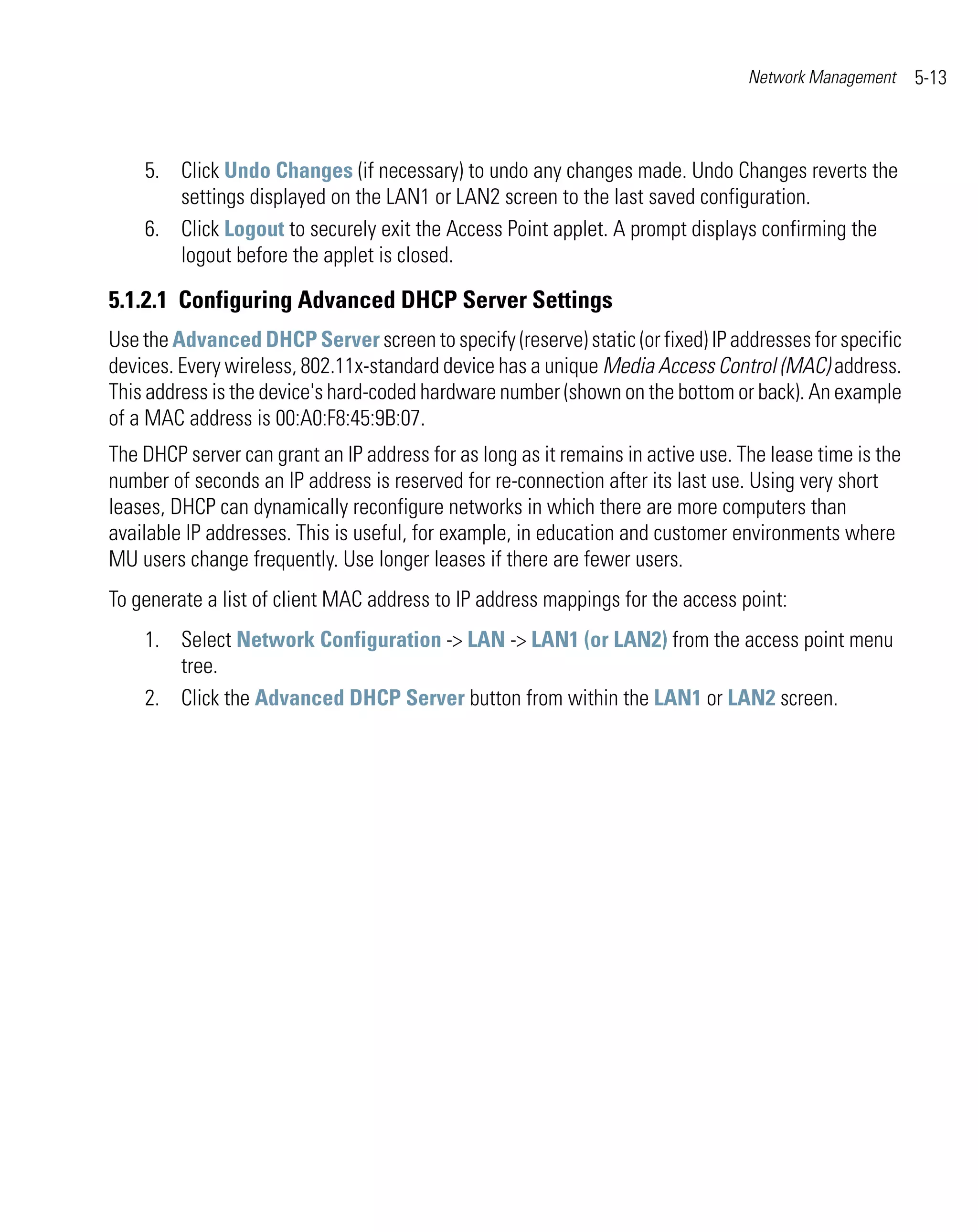Network Management     5-13



    5. Click Undo Changes (if necessary) to undo any changes made. Undo Changes reverts the
       settings displayed on the LAN1 or LAN2 screen to the last saved configuration.
    6. Click Logout to securely exit the Access Point applet. A prompt displays confirming the
       logout before the applet is closed.

5.1.2.1 Configuring Advanced DHCP Server Settings
Use the Advanced DHCP Server screen to specify (reserve) static (or fixed) IP addresses for specific
devices. Every wireless, 802.11x-standard device has a unique Media Access Control (MAC) address.
This address is the device's hard-coded hardware number (shown on the bottom or back). An example
of a MAC address is 00:A0:F8:45:9B:07.
The DHCP server can grant an IP address for as long as it remains in active use. The lease time is the
number of seconds an IP address is reserved for re-connection after its last use. Using very short
leases, DHCP can dynamically reconfigure networks in which there are more computers than
available IP addresses. This is useful, for example, in education and customer environments where
MU users change frequently. Use longer leases if there are fewer users.
To generate a list of client MAC address to IP address mappings for the access point:
    1. Select Network Configuration -> LAN -> LAN1 (or LAN2) from the access point menu
       tree.
    2. Click the Advanced DHCP Server button from within the LAN1 or LAN2 screen.
 