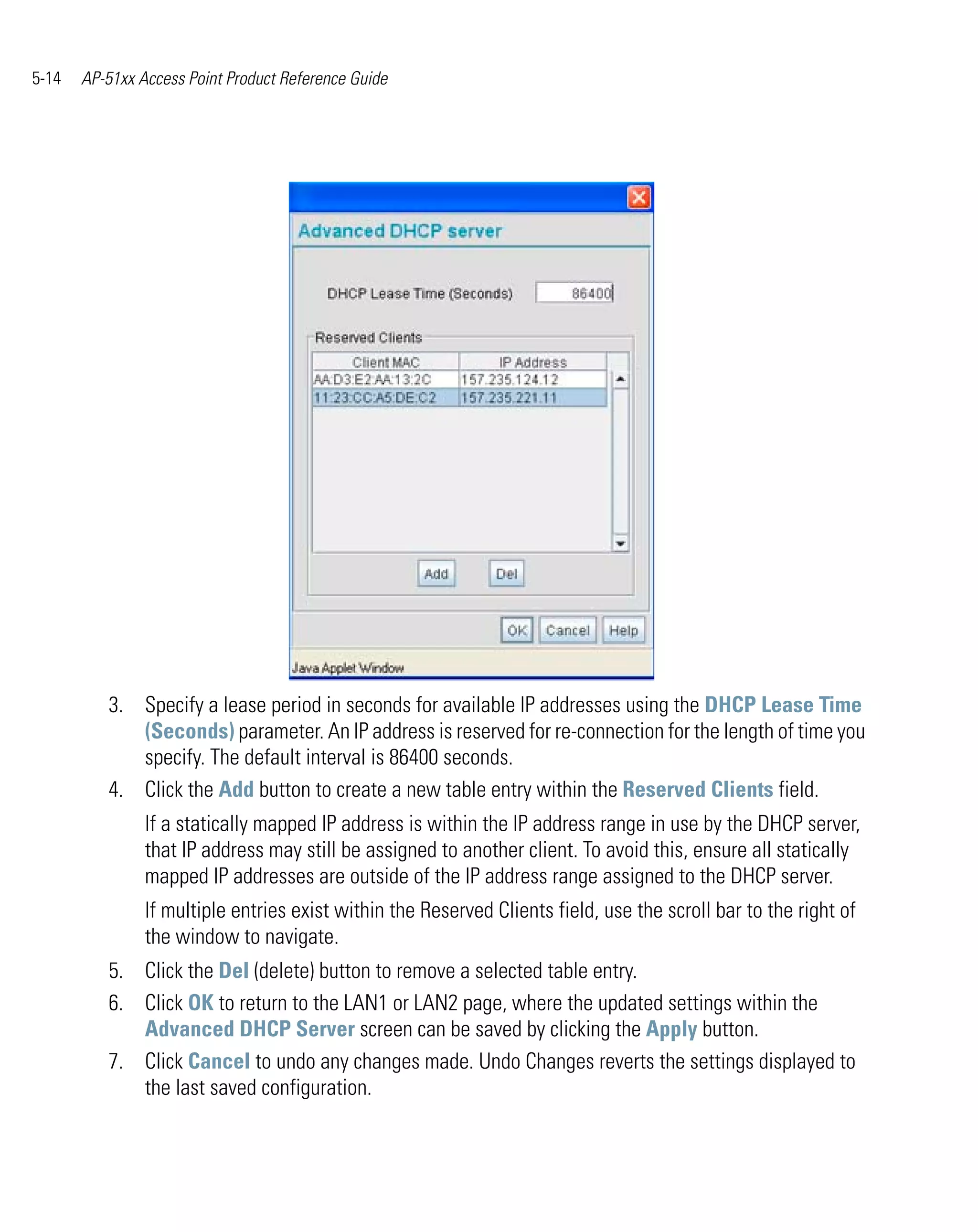 5-14   AP-51xx Access Point Product Reference Guide




          3. Specify a lease period in seconds for available IP addresses using the DHCP Lease Time
             (Seconds) parameter. An IP address is reserved for re-connection for the length of time you
             specify. The default interval is 86400 seconds.
          4. Click the Add button to create a new table entry within the Reserved Clients field.
                If a statically mapped IP address is within the IP address range in use by the DHCP server,
                that IP address may still be assigned to another client. To avoid this, ensure all statically
                mapped IP addresses are outside of the IP address range assigned to the DHCP server.
                If multiple entries exist within the Reserved Clients field, use the scroll bar to the right of
                the window to navigate.
          5. Click the Del (delete) button to remove a selected table entry.
          6. Click OK to return to the LAN1 or LAN2 page, where the updated settings within the
             Advanced DHCP Server screen can be saved by clicking the Apply button.
          7. Click Cancel to undo any changes made. Undo Changes reverts the settings displayed to
             the last saved configuration.
 