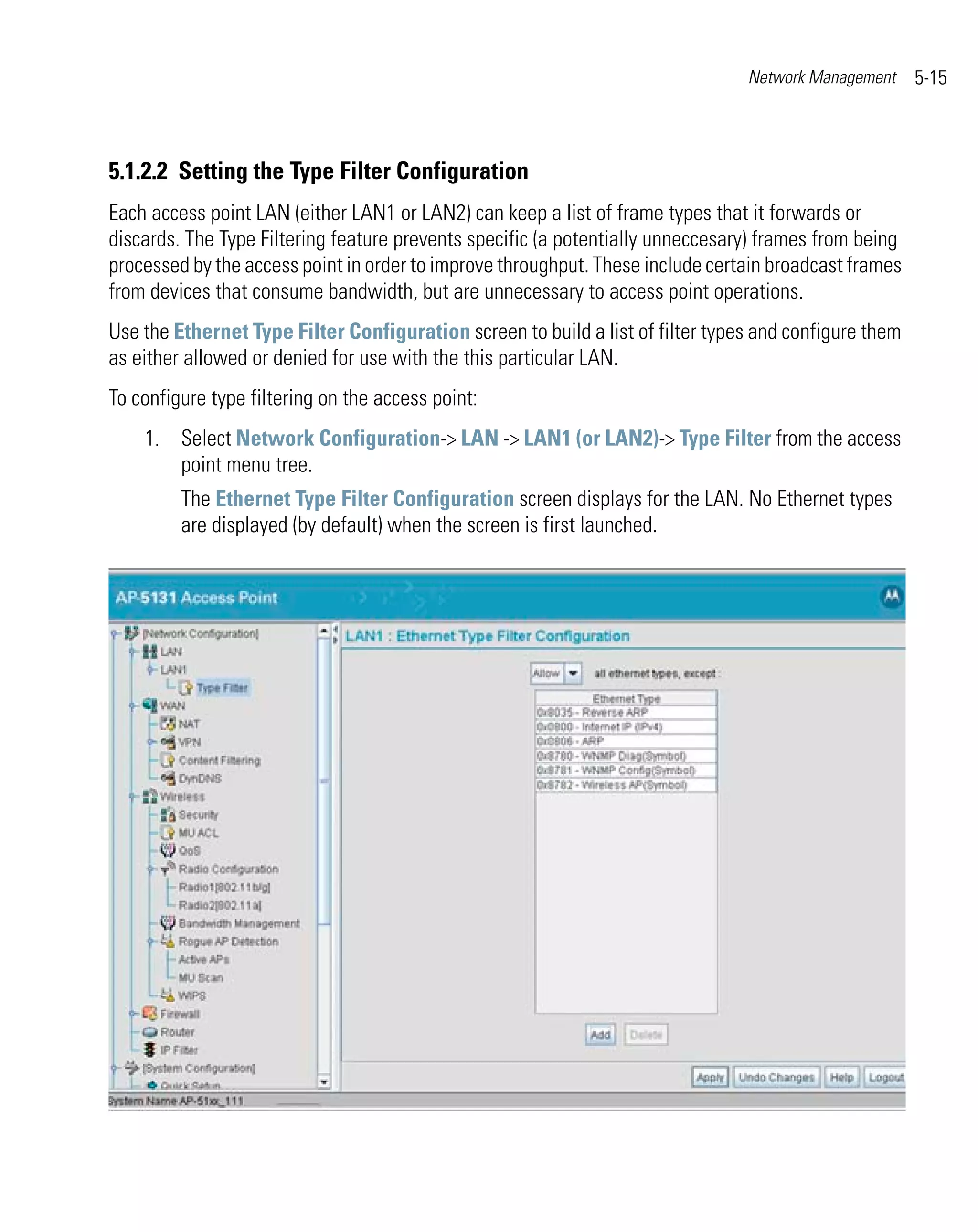 Network Management     5-15



5.1.2.2 Setting the Type Filter Configuration
Each access point LAN (either LAN1 or LAN2) can keep a list of frame types that it forwards or
discards. The Type Filtering feature prevents specific (a potentially unneccesary) frames from being
processed by the access point in order to improve throughput. These include certain broadcast frames
from devices that consume bandwidth, but are unnecessary to access point operations.
Use the Ethernet Type Filter Configuration screen to build a list of filter types and configure them
as either allowed or denied for use with the this particular LAN.
To configure type filtering on the access point:
    1. Select Network Configuration-> LAN -> LAN1 (or LAN2)-> Type Filter from the access
       point menu tree.
         The Ethernet Type Filter Configuration screen displays for the LAN. No Ethernet types
         are displayed (by default) when the screen is first launched.
 