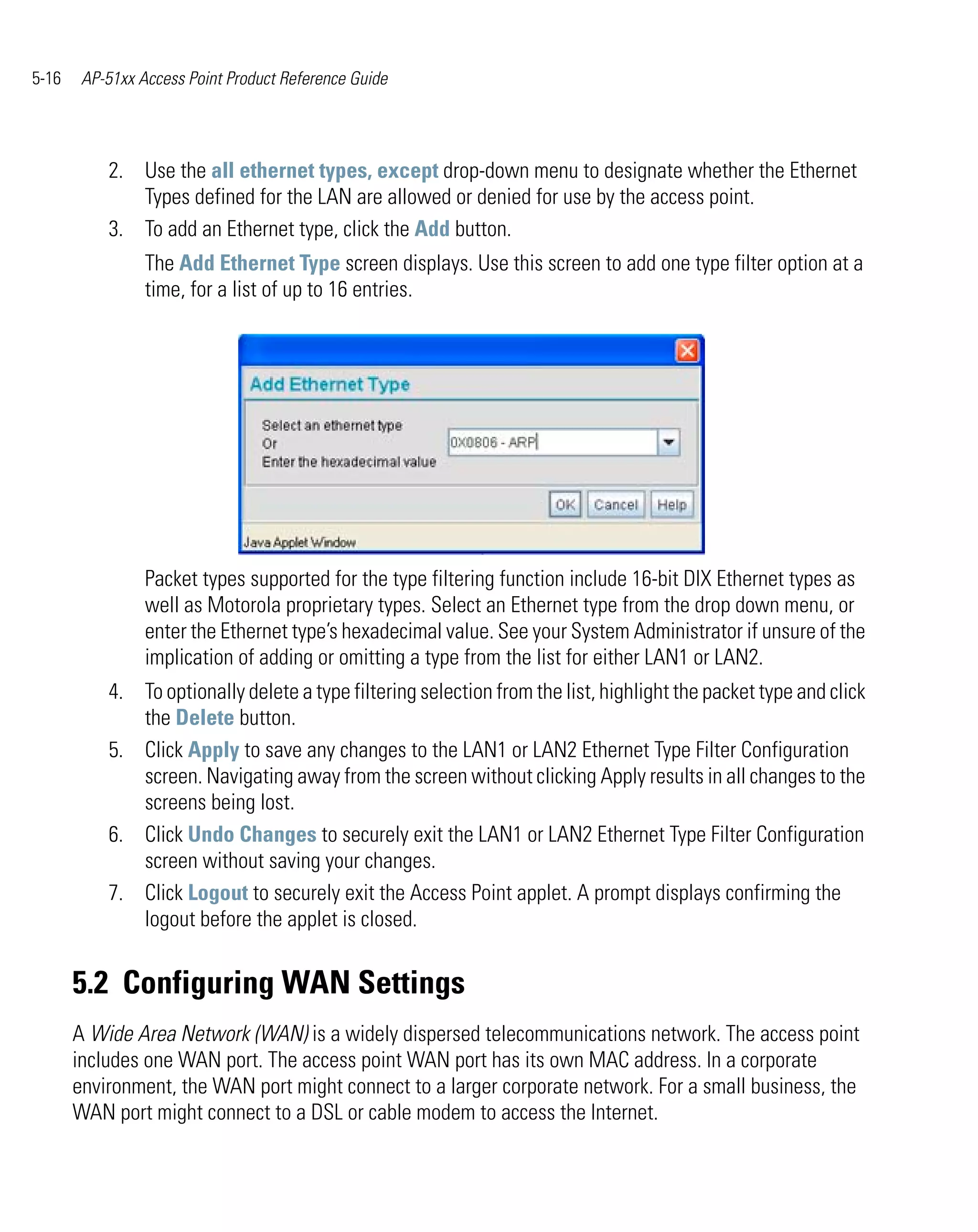5-16    AP-51xx Access Point Product Reference Guide




           2. Use the all ethernet types, except drop-down menu to designate whether the Ethernet
              Types defined for the LAN are allowed or denied for use by the access point.
           3. To add an Ethernet type, click the Add button.
                 The Add Ethernet Type screen displays. Use this screen to add one type filter option at a
                 time, for a list of up to 16 entries.




                 Packet types supported for the type filtering function include 16-bit DIX Ethernet types as
                 well as Motorola proprietary types. Select an Ethernet type from the drop down menu, or
                 enter the Ethernet type’s hexadecimal value. See your System Administrator if unsure of the
                 implication of adding or omitting a type from the list for either LAN1 or LAN2.
           4. To optionally delete a type filtering selection from the list, highlight the packet type and click
              the Delete button.
           5. Click Apply to save any changes to the LAN1 or LAN2 Ethernet Type Filter Configuration
              screen. Navigating away from the screen without clicking Apply results in all changes to the
              screens being lost.
           6. Click Undo Changes to securely exit the LAN1 or LAN2 Ethernet Type Filter Configuration
              screen without saving your changes.
           7. Click Logout to securely exit the Access Point applet. A prompt displays confirming the
              logout before the applet is closed.


       5.2 Configuring WAN Settings
       A Wide Area Network (WAN) is a widely dispersed telecommunications network. The access point
       includes one WAN port. The access point WAN port has its own MAC address. In a corporate
       environment, the WAN port might connect to a larger corporate network. For a small business, the
       WAN port might connect to a DSL or cable modem to access the Internet.
 