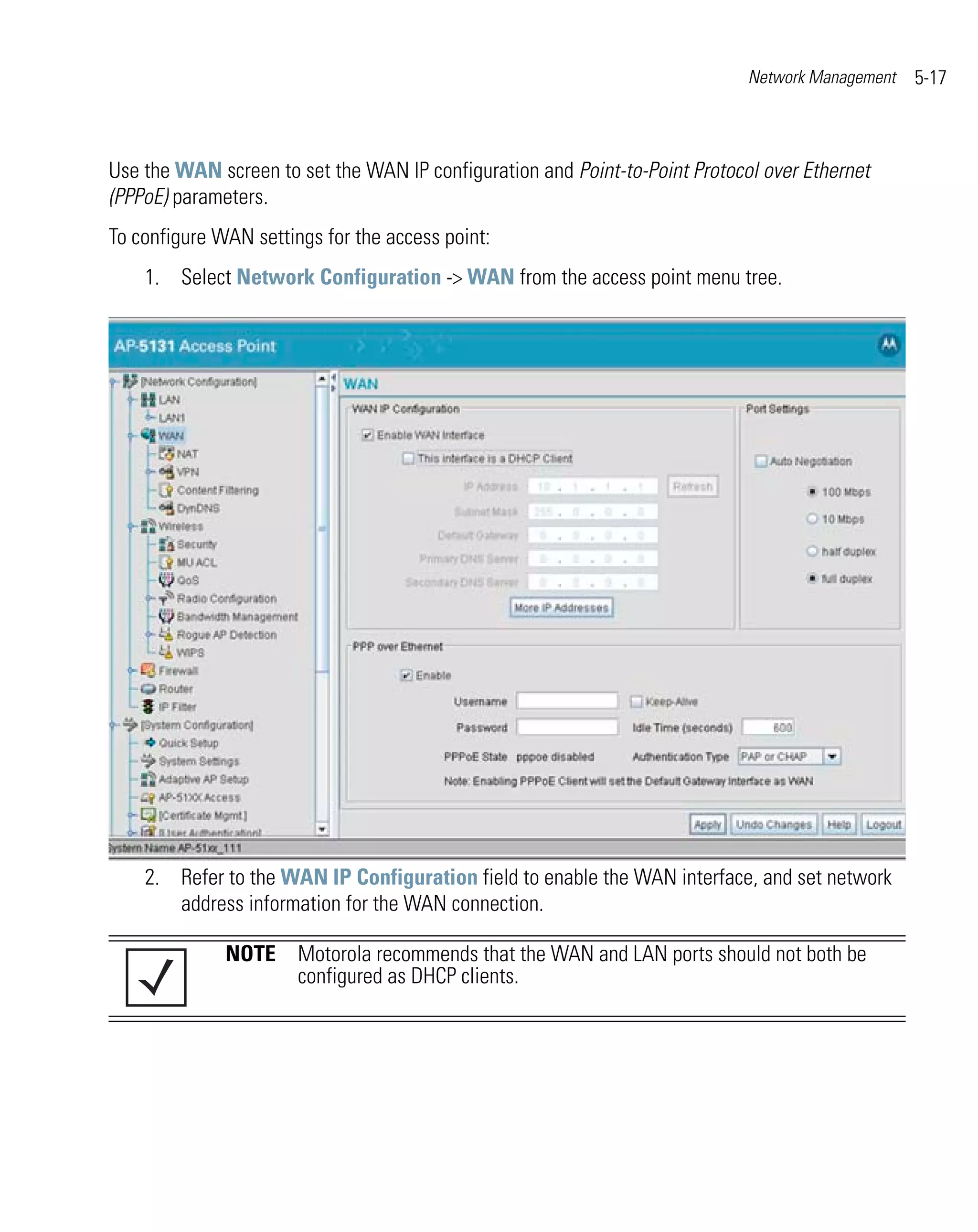 Network Management   5-17



Use the WAN screen to set the WAN IP configuration and Point-to-Point Protocol over Ethernet
(PPPoE) parameters.
To configure WAN settings for the access point:
    1. Select Network Configuration -> WAN from the access point menu tree.




    2. Refer to the WAN IP Configuration field to enable the WAN interface, and set network
       address information for the WAN connection.

              NOTE Motorola recommends that the WAN and LAN ports should not both be
                   configured as DHCP clients.
 