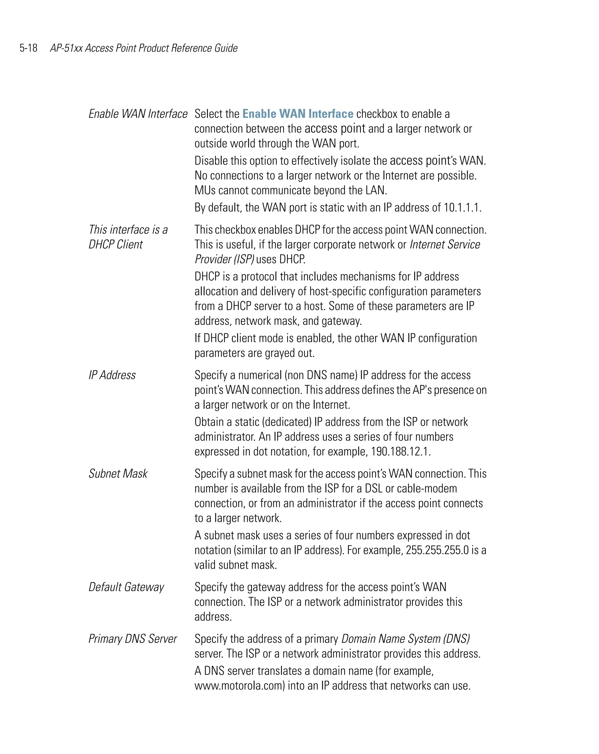 5-18   AP-51xx Access Point Product Reference Guide




                Enable WAN Interface Select the Enable WAN Interface checkbox to enable a
                                     connection between the access point and a larger network or
                                     outside world through the WAN port.
                                     Disable this option to effectively isolate the access point’s WAN.
                                     No connections to a larger network or the Internet are possible.
                                     MUs cannot communicate beyond the LAN.
                                     By default, the WAN port is static with an IP address of 10.1.1.1.
                This interface is a     This checkbox enables DHCP for the access point WAN connection.
                DHCP Client             This is useful, if the larger corporate network or Internet Service
                                        Provider (ISP) uses DHCP.
                                        DHCP is a protocol that includes mechanisms for IP address
                                        allocation and delivery of host-specific configuration parameters
                                        from a DHCP server to a host. Some of these parameters are IP
                                        address, network mask, and gateway.
                                        If DHCP client mode is enabled, the other WAN IP configuration
                                        parameters are grayed out.
                IP Address              Specify a numerical (non DNS name) IP address for the access
                                        point’s WAN connection. This address defines the AP's presence on
                                        a larger network or on the Internet.
                                        Obtain a static (dedicated) IP address from the ISP or network
                                        administrator. An IP address uses a series of four numbers
                                        expressed in dot notation, for example, 190.188.12.1.
                Subnet Mask             Specify a subnet mask for the access point’s WAN connection. This
                                        number is available from the ISP for a DSL or cable-modem
                                        connection, or from an administrator if the access point connects
                                        to a larger network.
                                        A subnet mask uses a series of four numbers expressed in dot
                                        notation (similar to an IP address). For example, 255.255.255.0 is a
                                        valid subnet mask.
                Default Gateway         Specify the gateway address for the access point’s WAN
                                        connection. The ISP or a network administrator provides this
                                        address.
                Primary DNS Server      Specify the address of a primary Domain Name System (DNS)
                                        server. The ISP or a network administrator provides this address.
                                        A DNS server translates a domain name (for example,
                                        www.motorola.com) into an IP address that networks can use.
 