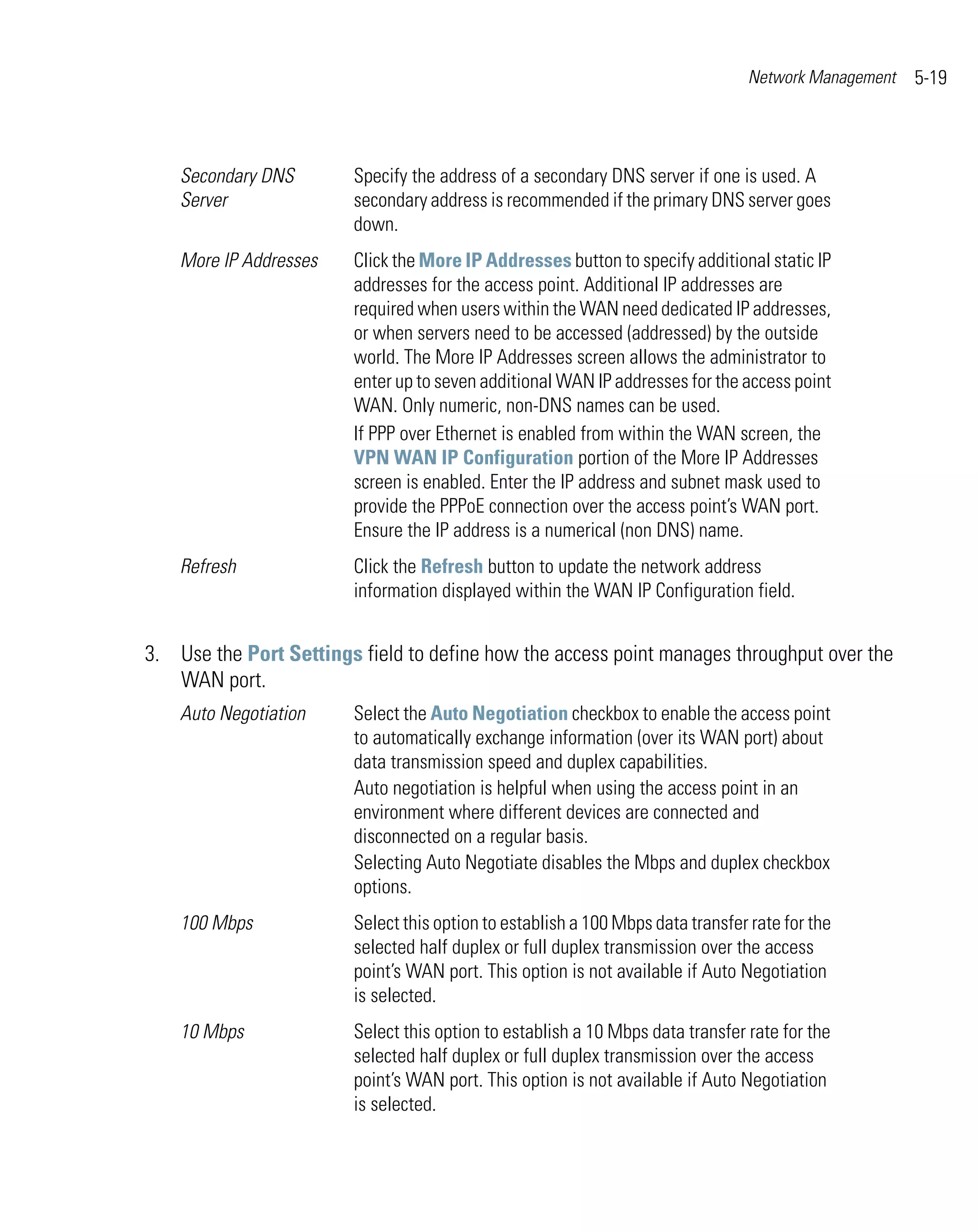 Network Management   5-19



    Secondary DNS       Specify the address of a secondary DNS server if one is used. A
    Server              secondary address is recommended if the primary DNS server goes
                        down.
    More IP Addresses   Click the More IP Addresses button to specify additional static IP
                        addresses for the access point. Additional IP addresses are
                        required when users within the WAN need dedicated IP addresses,
                        or when servers need to be accessed (addressed) by the outside
                        world. The More IP Addresses screen allows the administrator to
                        enter up to seven additional WAN IP addresses for the access point
                        WAN. Only numeric, non-DNS names can be used.
                        If PPP over Ethernet is enabled from within the WAN screen, the
                        VPN WAN IP Configuration portion of the More IP Addresses
                        screen is enabled. Enter the IP address and subnet mask used to
                        provide the PPPoE connection over the access point’s WAN port.
                        Ensure the IP address is a numerical (non DNS) name.
    Refresh             Click the Refresh button to update the network address
                        information displayed within the WAN IP Configuration field.


3. Use the Port Settings field to define how the access point manages throughput over the
   WAN port.
    Auto Negotiation    Select the Auto Negotiation checkbox to enable the access point
                        to automatically exchange information (over its WAN port) about
                        data transmission speed and duplex capabilities.
                        Auto negotiation is helpful when using the access point in an
                        environment where different devices are connected and
                        disconnected on a regular basis.
                        Selecting Auto Negotiate disables the Mbps and duplex checkbox
                        options.
    100 Mbps            Select this option to establish a 100 Mbps data transfer rate for the
                        selected half duplex or full duplex transmission over the access
                        point’s WAN port. This option is not available if Auto Negotiation
                        is selected.
    10 Mbps             Select this option to establish a 10 Mbps data transfer rate for the
                        selected half duplex or full duplex transmission over the access
                        point’s WAN port. This option is not available if Auto Negotiation
                        is selected.
 