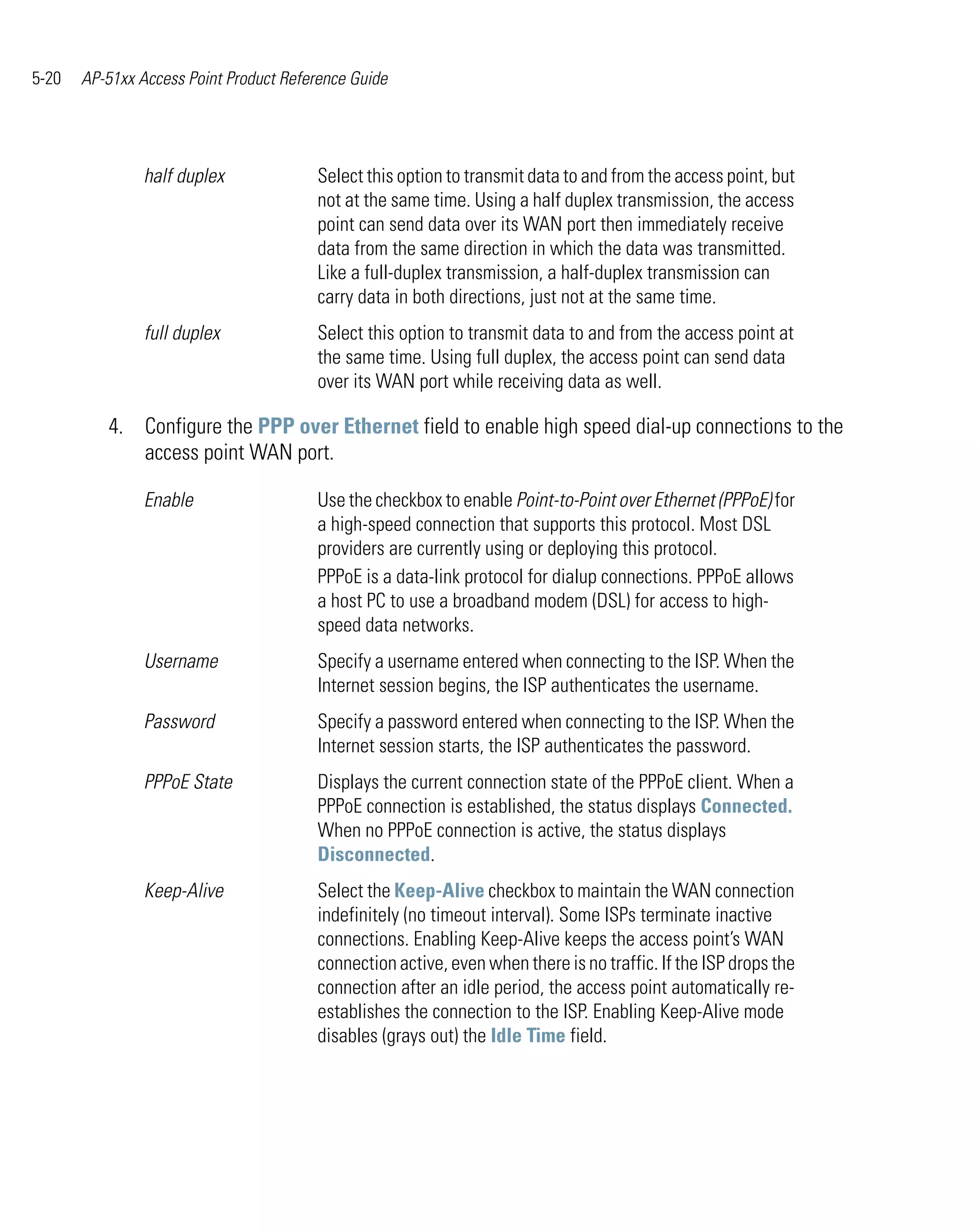 5-20   AP-51xx Access Point Product Reference Guide




                half duplex             Select this option to transmit data to and from the access point, but
                                        not at the same time. Using a half duplex transmission, the access
                                        point can send data over its WAN port then immediately receive
                                        data from the same direction in which the data was transmitted.
                                        Like a full-duplex transmission, a half-duplex transmission can
                                        carry data in both directions, just not at the same time.
                full duplex             Select this option to transmit data to and from the access point at
                                        the same time. Using full duplex, the access point can send data
                                        over its WAN port while receiving data as well.

          4. Configure the PPP over Ethernet field to enable high speed dial-up connections to the
             access point WAN port.

                Enable                  Use the checkbox to enable Point-to-Point over Ethernet (PPPoE) for
                                        a high-speed connection that supports this protocol. Most DSL
                                        providers are currently using or deploying this protocol.
                                        PPPoE is a data-link protocol for dialup connections. PPPoE allows
                                        a host PC to use a broadband modem (DSL) for access to high-
                                        speed data networks.
                Username                Specify a username entered when connecting to the ISP. When the
                                        Internet session begins, the ISP authenticates the username.
                Password                Specify a password entered when connecting to the ISP. When the
                                        Internet session starts, the ISP authenticates the password.
                PPPoE State             Displays the current connection state of the PPPoE client. When a
                                        PPPoE connection is established, the status displays Connected.
                                        When no PPPoE connection is active, the status displays
                                        Disconnected.
                Keep-Alive              Select the Keep-Alive checkbox to maintain the WAN connection
                                        indefinitely (no timeout interval). Some ISPs terminate inactive
                                        connections. Enabling Keep-Alive keeps the access point’s WAN
                                        connection active, even when there is no traffic. If the ISP drops the
                                        connection after an idle period, the access point automatically re-
                                        establishes the connection to the ISP. Enabling Keep-Alive mode
                                        disables (grays out) the Idle Time field.
 