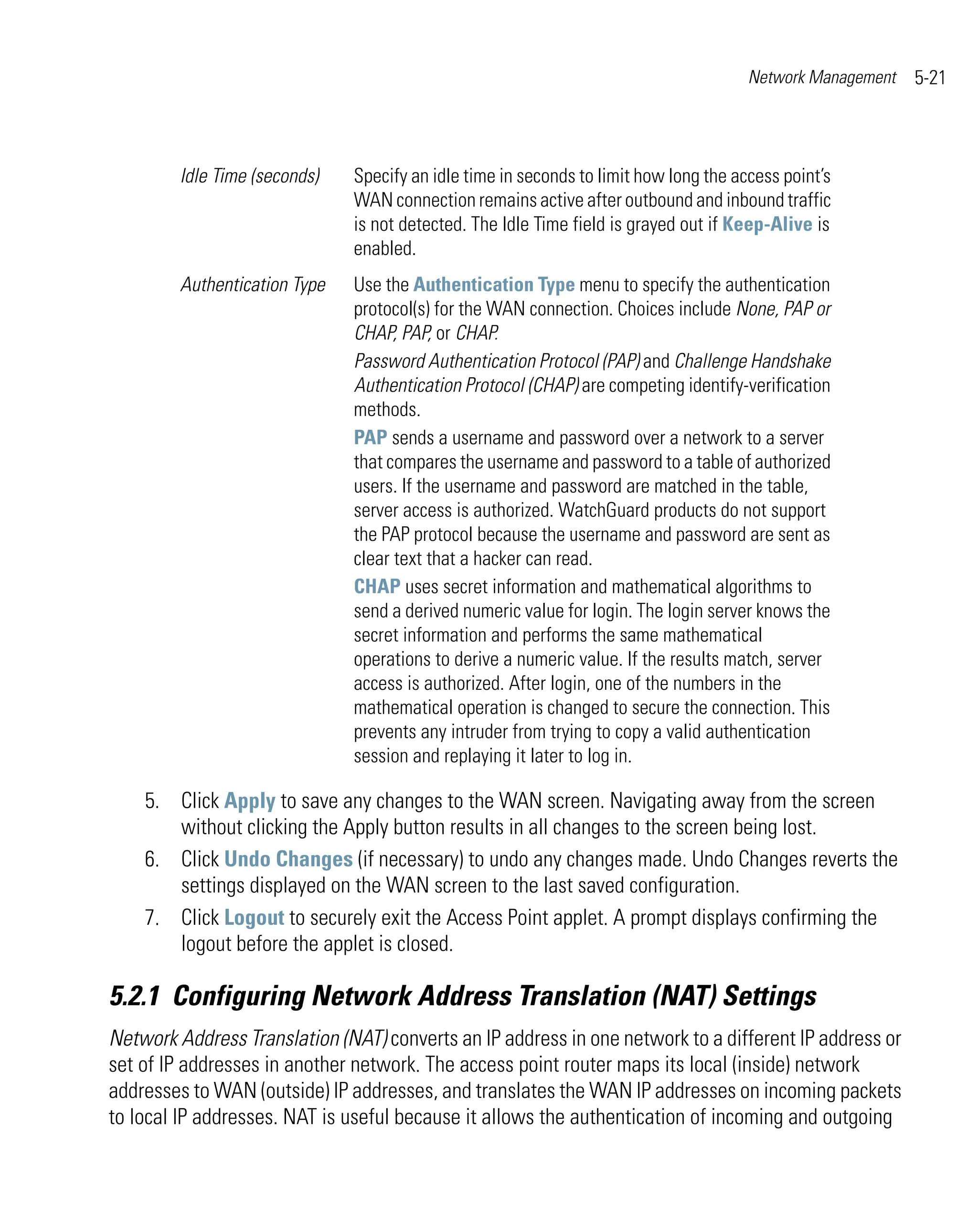 Network Management   5-21



        Idle Time (seconds)   Specify an idle time in seconds to limit how long the access point’s
                              WAN connection remains active after outbound and inbound traffic
                              is not detected. The Idle Time field is grayed out if Keep-Alive is
                              enabled.
        Authentication Type   Use the Authentication Type menu to specify the authentication
                              protocol(s) for the WAN connection. Choices include None, PAP or
                              CHAP, PAP, or CHAP.
                              Password Authentication Protocol (PAP) and Challenge Handshake
                              Authentication Protocol (CHAP) are competing identify-verification
                              methods.
                              PAP sends a username and password over a network to a server
                              that compares the username and password to a table of authorized
                              users. If the username and password are matched in the table,
                              server access is authorized. WatchGuard products do not support
                              the PAP protocol because the username and password are sent as
                              clear text that a hacker can read.
                              CHAP uses secret information and mathematical algorithms to
                              send a derived numeric value for login. The login server knows the
                              secret information and performs the same mathematical
                              operations to derive a numeric value. If the results match, server
                              access is authorized. After login, one of the numbers in the
                              mathematical operation is changed to secure the connection. This
                              prevents any intruder from trying to copy a valid authentication
                              session and replaying it later to log in.

    5. Click Apply to save any changes to the WAN screen. Navigating away from the screen
       without clicking the Apply button results in all changes to the screen being lost.
    6. Click Undo Changes (if necessary) to undo any changes made. Undo Changes reverts the
       settings displayed on the WAN screen to the last saved configuration.
    7. Click Logout to securely exit the Access Point applet. A prompt displays confirming the
       logout before the applet is closed.

5.2.1 Configuring Network Address Translation (NAT) Settings
Network Address Translation (NAT) converts an IP address in one network to a different IP address or
set of IP addresses in another network. The access point router maps its local (inside) network
addresses to WAN (outside) IP addresses, and translates the WAN IP addresses on incoming packets
to local IP addresses. NAT is useful because it allows the authentication of incoming and outgoing
 