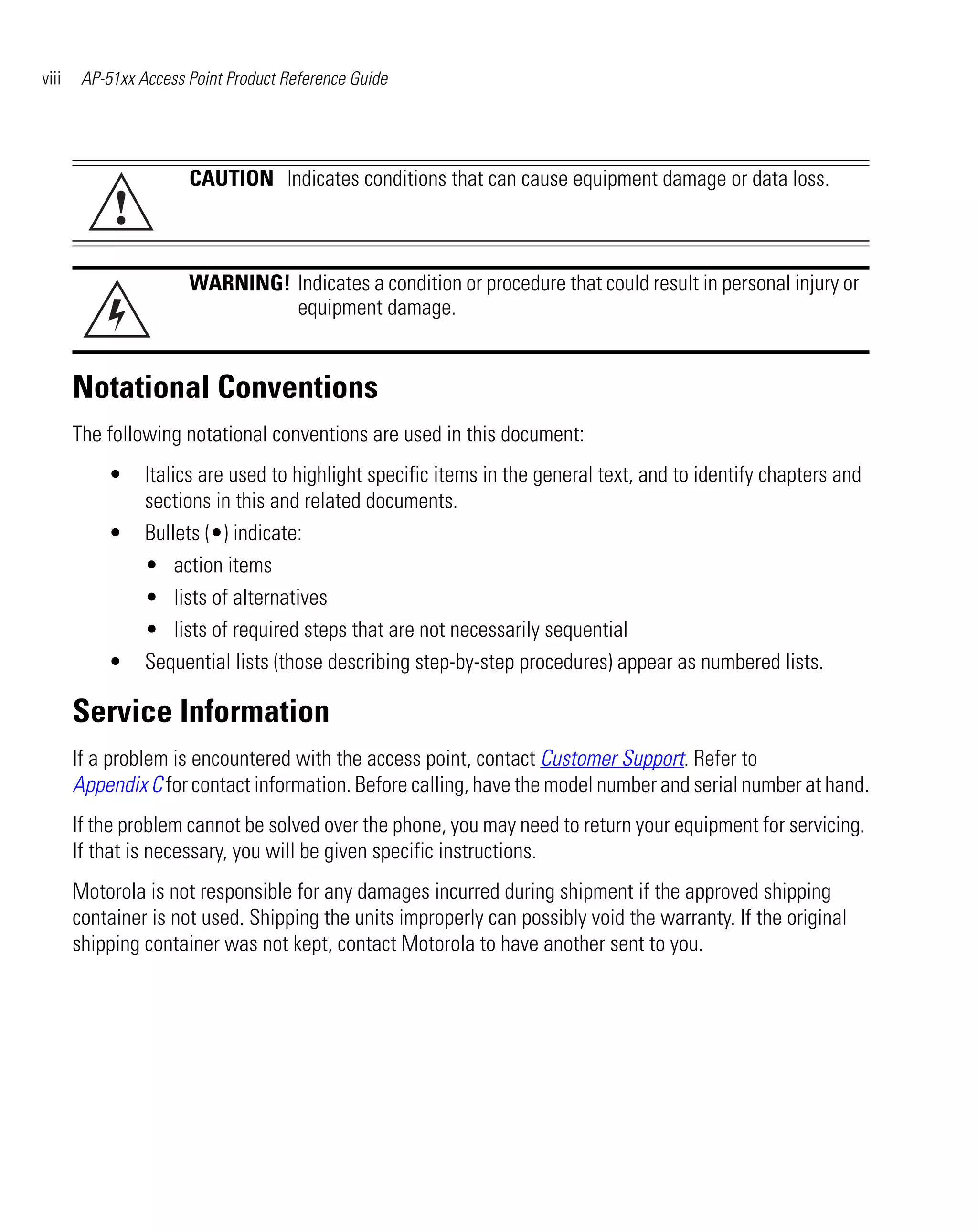 viii    AP-51xx Access Point Product Reference Guide




                       CAUTION Indicates conditions that can cause equipment damage or data loss.
            !
                       WARNING! Indicates a condition or procedure that could result in personal injury or
                                equipment damage.


       Notational Conventions
       The following notational conventions are used in this document:
           •     Italics are used to highlight specific items in the general text, and to identify chapters and
                 sections in this and related documents.
           •     Bullets (•) indicate:
                 • action items
                 • lists of alternatives
                 • lists of required steps that are not necessarily sequential
           •     Sequential lists (those describing step-by-step procedures) appear as numbered lists.

       Service Information
       If a problem is encountered with the access point, contact Customer Support. Refer to
       Appendix C for contact information. Before calling, have the model number and serial number at hand.
       If the problem cannot be solved over the phone, you may need to return your equipment for servicing.
       If that is necessary, you will be given specific instructions.
       Motorola is not responsible for any damages incurred during shipment if the approved shipping
       container is not used. Shipping the units improperly can possibly void the warranty. If the original
       shipping container was not kept, contact Motorola to have another sent to you.
 