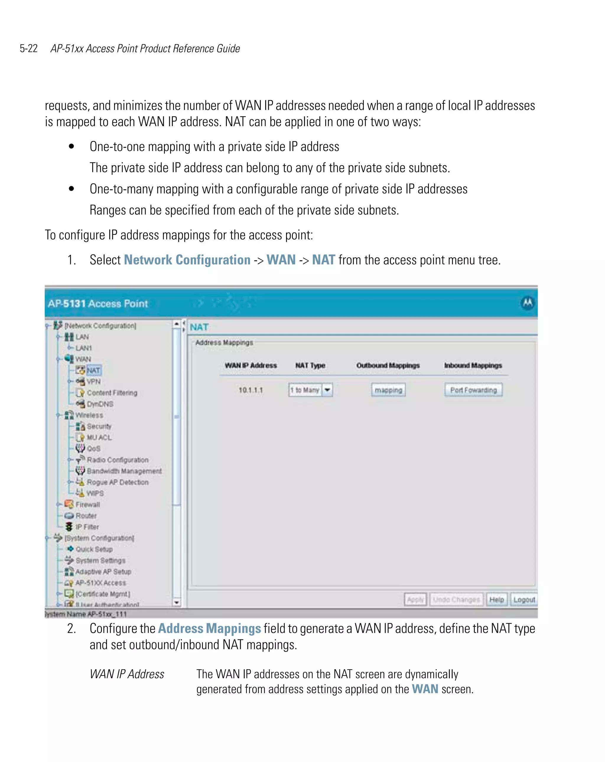 5-22    AP-51xx Access Point Product Reference Guide




       requests, and minimizes the number of WAN IP addresses needed when a range of local IP addresses
       is mapped to each WAN IP address. NAT can be applied in one of two ways:
           •     One-to-one mapping with a private side IP address
                 The private side IP address can belong to any of the private side subnets.
           •     One-to-many mapping with a configurable range of private side IP addresses
                 Ranges can be specified from each of the private side subnets.
       To configure IP address mappings for the access point:
           1. Select Network Configuration -> WAN -> NAT from the access point menu tree.




           2. Configure the Address Mappings field to generate a WAN IP address, define the NAT type
              and set outbound/inbound NAT mappings.

                 WAN IP Address          The WAN IP addresses on the NAT screen are dynamically
                                         generated from address settings applied on the WAN screen.
 