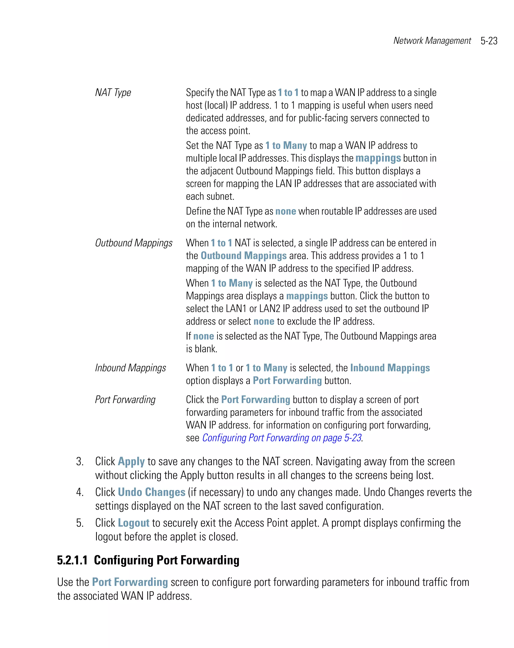 Network Management   5-23



        NAT Type             Specify the NAT Type as 1 to 1 to map a WAN IP address to a single
                             host (local) IP address. 1 to 1 mapping is useful when users need
                             dedicated addresses, and for public-facing servers connected to
                             the access point.
                             Set the NAT Type as 1 to Many to map a WAN IP address to
                             multiple local IP addresses. This displays the mappings button in
                             the adjacent Outbound Mappings field. This button displays a
                             screen for mapping the LAN IP addresses that are associated with
                             each subnet.
                             Define the NAT Type as none when routable IP addresses are used
                             on the internal network.
        Outbound Mappings    When 1 to 1 NAT is selected, a single IP address can be entered in
                             the Outbound Mappings area. This address provides a 1 to 1
                             mapping of the WAN IP address to the specified IP address.
                             When 1 to Many is selected as the NAT Type, the Outbound
                             Mappings area displays a mappings button. Click the button to
                             select the LAN1 or LAN2 IP address used to set the outbound IP
                             address or select none to exclude the IP address.
                             If none is selected as the NAT Type, The Outbound Mappings area
                             is blank.
        Inbound Mappings     When 1 to 1 or 1 to Many is selected, the Inbound Mappings
                             option displays a Port Forwarding button.
        Port Forwarding      Click the Port Forwarding button to display a screen of port
                             forwarding parameters for inbound traffic from the associated
                             WAN IP address. for information on configuring port forwarding,
                             see Configuring Port Forwarding on page 5-23.

    3. Click Apply to save any changes to the NAT screen. Navigating away from the screen
       without clicking the Apply button results in all changes to the screens being lost.
    4. Click Undo Changes (if necessary) to undo any changes made. Undo Changes reverts the
       settings displayed on the NAT screen to the last saved configuration.
    5. Click Logout to securely exit the Access Point applet. A prompt displays confirming the
       logout before the applet is closed.

5.2.1.1 Configuring Port Forwarding
Use the Port Forwarding screen to configure port forwarding parameters for inbound traffic from
the associated WAN IP address.
 