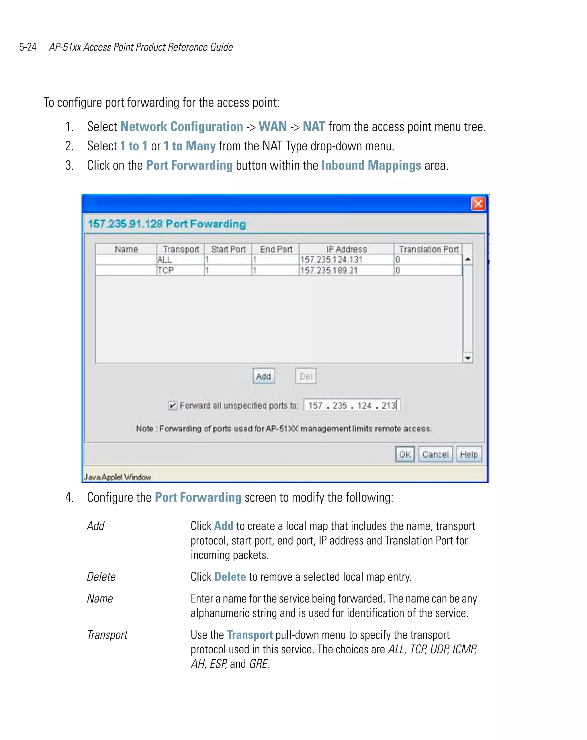 5-24    AP-51xx Access Point Product Reference Guide




       To configure port forwarding for the access point:
           1. Select Network Configuration -> WAN -> NAT from the access point menu tree.
           2. Select 1 to 1 or 1 to Many from the NAT Type drop-down menu.
           3. Click on the Port Forwarding button within the Inbound Mappings area.




           4. Configure the Port Forwarding screen to modify the following:

                 Add                     Click Add to create a local map that includes the name, transport
                                         protocol, start port, end port, IP address and Translation Port for
                                         incoming packets.
                 Delete                  Click Delete to remove a selected local map entry.
                 Name                    Enter a name for the service being forwarded. The name can be any
                                         alphanumeric string and is used for identification of the service.
                 Transport               Use the Transport pull-down menu to specify the transport
                                         protocol used in this service. The choices are ALL, TCP, UDP, ICMP,
                                         AH, ESP, and GRE.
 